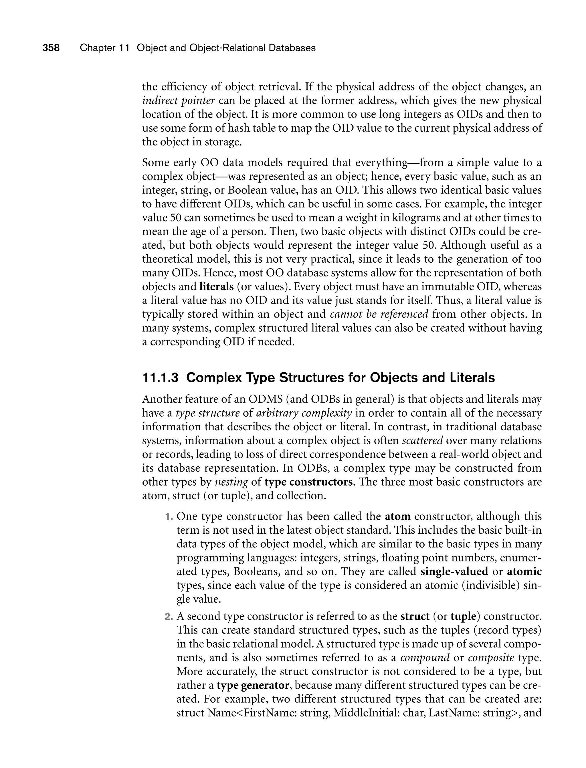 358 Chapter 11 Object and Object-Relational Databases
the efficiency of object retrieval. If the physical address of the object changes, an
indirect pointer can be placed at the former address, which gives the new physical
location of the object. It is more common to use long integers as OIDs and then to
use some form of hash table to map the OID value to the current physical address of
the object in storage.
Some early OO data models required that everything—from a simple value to a
complex object—was represented as an object; hence, every basic value, such as an
integer, string, or Boolean value, has an OID. This allows two identical basic values
to have different OIDs, which can be useful in some cases. For example, the integer
value 50 can sometimes be used to mean a weight in kilograms and at other times to
mean the age of a person. Then, two basic objects with distinct OIDs could be cre-
ated, but both objects would represent the integer value 50. Although useful as a
theoretical model, this is not very practical, since it leads to the generation of too
many OIDs. Hence, most OO database systems allow for the representation of both
objects and literals (or values). Every object must have an immutable OID, whereas
a literal value has no OID and its value just stands for itself. Thus, a literal value is
typically stored within an object and cannot be referenced from other objects. In
many systems, complex structured literal values can also be created without having
a corresponding OID if needed.
11.1.3 Complex Type Structures for Objects and Literals
Another feature of an ODMS (and ODBs in general) is that objects and literals may
have a type structure of arbitrary complexity in order to contain all of the necessary
information that describes the object or literal. In contrast, in traditional database
systems, information about a complex object is often scattered over many relations
or records, leading to loss of direct correspondence between a real-world object and
its database representation. In ODBs, a complex type may be constructed from
other types by nesting of type constructors. The three most basic constructors are
atom, struct (or tuple), and collection.
1. One type constructor has been called the atom constructor, although this
term is not used in the latest object standard. This includes the basic built-in
data types of the object model, which are similar to the basic types in many
programming languages: integers, strings, floating point numbers, enumer-
ated types, Booleans, and so on. They are called single-valued or atomic
types, since each value of the type is considered an atomic (indivisible) sin-
gle value.
2. A second type constructor is referred to as the struct (or tuple) constructor.
This can create standard structured types, such as the tuples (record types)
in the basic relational model.A structured type is made up of several compo-
nents, and is also sometimes referred to as a compound or composite type.
More accurately, the struct constructor is not considered to be a type, but
rather a type generator, because many different structured types can be cre-
ated. For example, two different structured types that can be created are:
struct NameFirstName: string, MiddleInitial: char, LastName: string, and
 