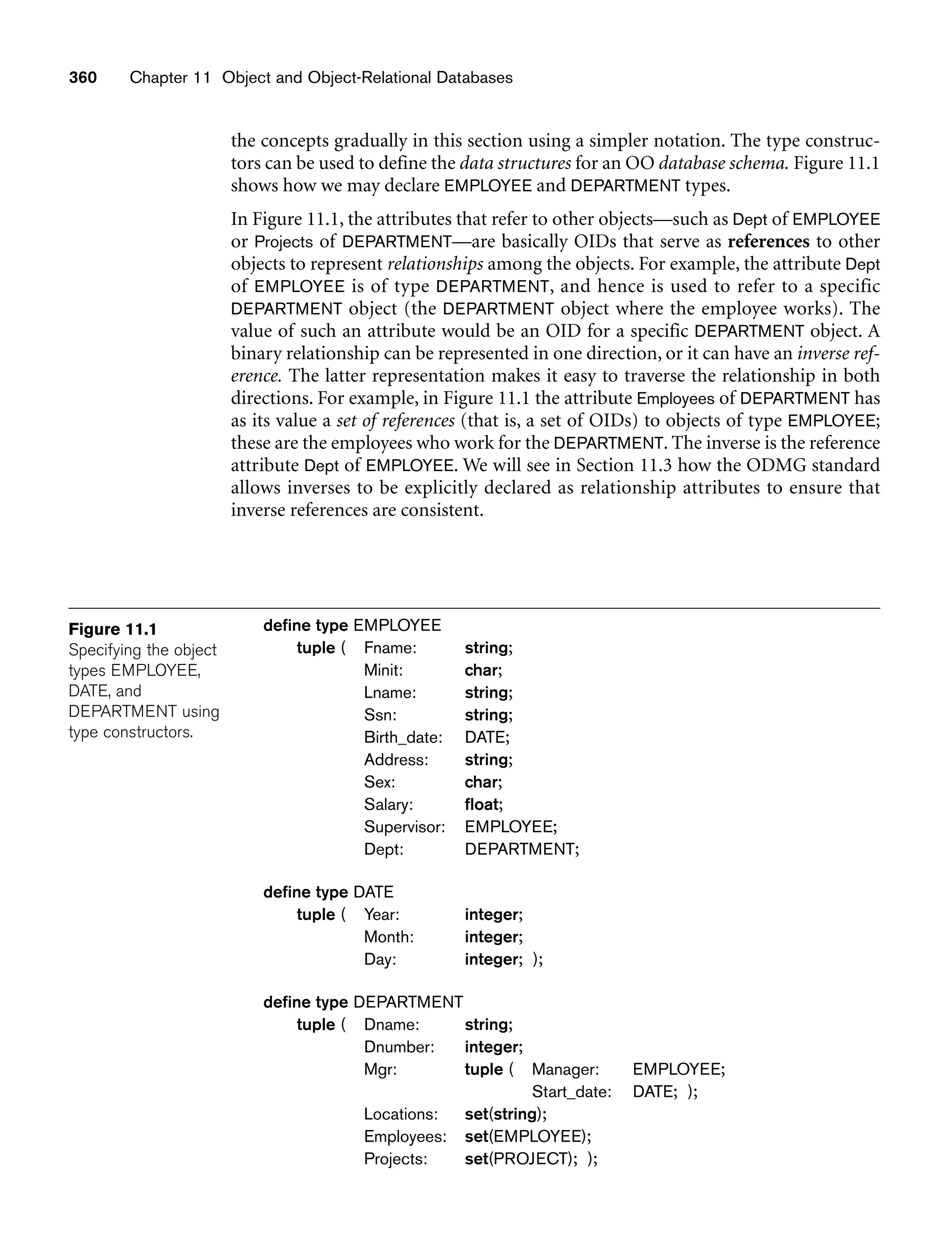 360 Chapter 11 Object and Object-Relational Databases
Figure 11.1
Specifying the object
types EMPLOYEE,
DATE, and
DEPARTMENT using
type constructors.
the concepts gradually in this section using a simpler notation. The type construc-
tors can be used to define the data structures for an OO database schema. Figure 11.1
shows how we may declare EMPLOYEE and DEPARTMENT types.
In Figure 11.1, the attributes that refer to other objects—such as Dept of EMPLOYEE
or Projects of DEPARTMENT—are basically OIDs that serve as references to other
objects to represent relationships among the objects. For example, the attribute Dept
of EMPLOYEE is of type DEPARTMENT, and hence is used to refer to a specific
DEPARTMENT object (the DEPARTMENT object where the employee works). The
value of such an attribute would be an OID for a specific DEPARTMENT object. A
binary relationship can be represented in one direction, or it can have an inverse ref-
erence. The latter representation makes it easy to traverse the relationship in both
directions. For example, in Figure 11.1 the attribute Employees of DEPARTMENT has
as its value a set of references (that is, a set of OIDs) to objects of type EMPLOYEE;
these are the employees who work for the DEPARTMENT. The inverse is the reference
attribute Dept of EMPLOYEE. We will see in Section 11.3 how the ODMG standard
allows inverses to be explicitly declared as relationship attributes to ensure that
inverse references are consistent.
define type EMPLOYEE
tuple ( Fname: string;
Minit: char;
Lname: string;
Ssn: string;
Birth_date: DATE;
Address: string;
Sex: char;
Salary: float;
Supervisor: EMPLOYEE;
Dept: DEPARTMENT;
define type DATE
tuple ( Year: integer;
Month: integer;
Day: integer; );
define type DEPARTMENT
tuple ( Dname: string;
Dnumber: integer;
Mgr: tuple ( Manager: EMPLOYEE;
Start_date: DATE; );
Locations: set(string);
Employees: set(EMPLOYEE);
Projects: set(PROJECT); );
 