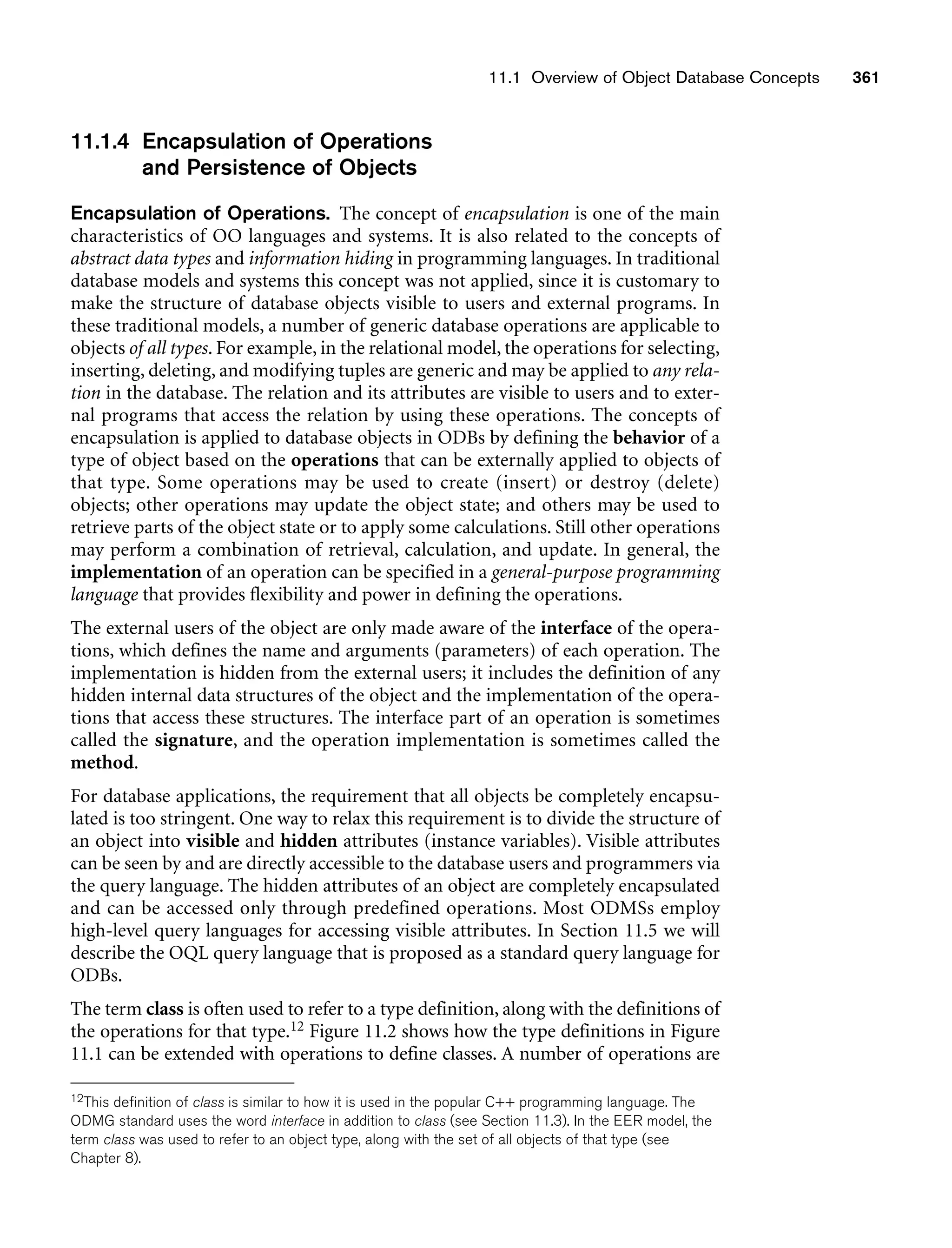 11.1 Overview of Object Database Concepts 361
11.1.4 Encapsulation of Operations
and Persistence of Objects
Encapsulation of Operations. The concept of encapsulation is one of the main
characteristics of OO languages and systems. It is also related to the concepts of
abstract data types and information hiding in programming languages. In traditional
database models and systems this concept was not applied, since it is customary to
make the structure of database objects visible to users and external programs. In
these traditional models, a number of generic database operations are applicable to
objects of all types. For example, in the relational model, the operations for selecting,
inserting, deleting, and modifying tuples are generic and may be applied to any rela-
tion in the database. The relation and its attributes are visible to users and to exter-
nal programs that access the relation by using these operations. The concepts of
encapsulation is applied to database objects in ODBs by defining the behavior of a
type of object based on the operations that can be externally applied to objects of
that type. Some operations may be used to create (insert) or destroy (delete)
objects; other operations may update the object state; and others may be used to
retrieve parts of the object state or to apply some calculations. Still other operations
may perform a combination of retrieval, calculation, and update. In general, the
implementation of an operation can be specified in a general-purpose programming
language that provides flexibility and power in defining the operations.
The external users of the object are only made aware of the interface of the opera-
tions, which defines the name and arguments (parameters) of each operation. The
implementation is hidden from the external users; it includes the definition of any
hidden internal data structures of the object and the implementation of the opera-
tions that access these structures. The interface part of an operation is sometimes
called the signature, and the operation implementation is sometimes called the
method.
For database applications, the requirement that all objects be completely encapsu-
lated is too stringent. One way to relax this requirement is to divide the structure of
an object into visible and hidden attributes (instance variables). Visible attributes
can be seen by and are directly accessible to the database users and programmers via
the query language. The hidden attributes of an object are completely encapsulated
and can be accessed only through predefined operations. Most ODMSs employ
high-level query languages for accessing visible attributes. In Section 11.5 we will
describe the OQL query language that is proposed as a standard query language for
ODBs.
The term class is often used to refer to a type definition, along with the definitions of
the operations for that type.12 Figure 11.2 shows how the type definitions in Figure
11.1 can be extended with operations to define classes. A number of operations are
12This definition of class is similar to how it is used in the popular C++ programming language. The
ODMG standard uses the word interface in addition to class (see Section 11.3). In the EER model, the
term class was used to refer to an object type, along with the set of all objects of that type (see
Chapter 8).
 