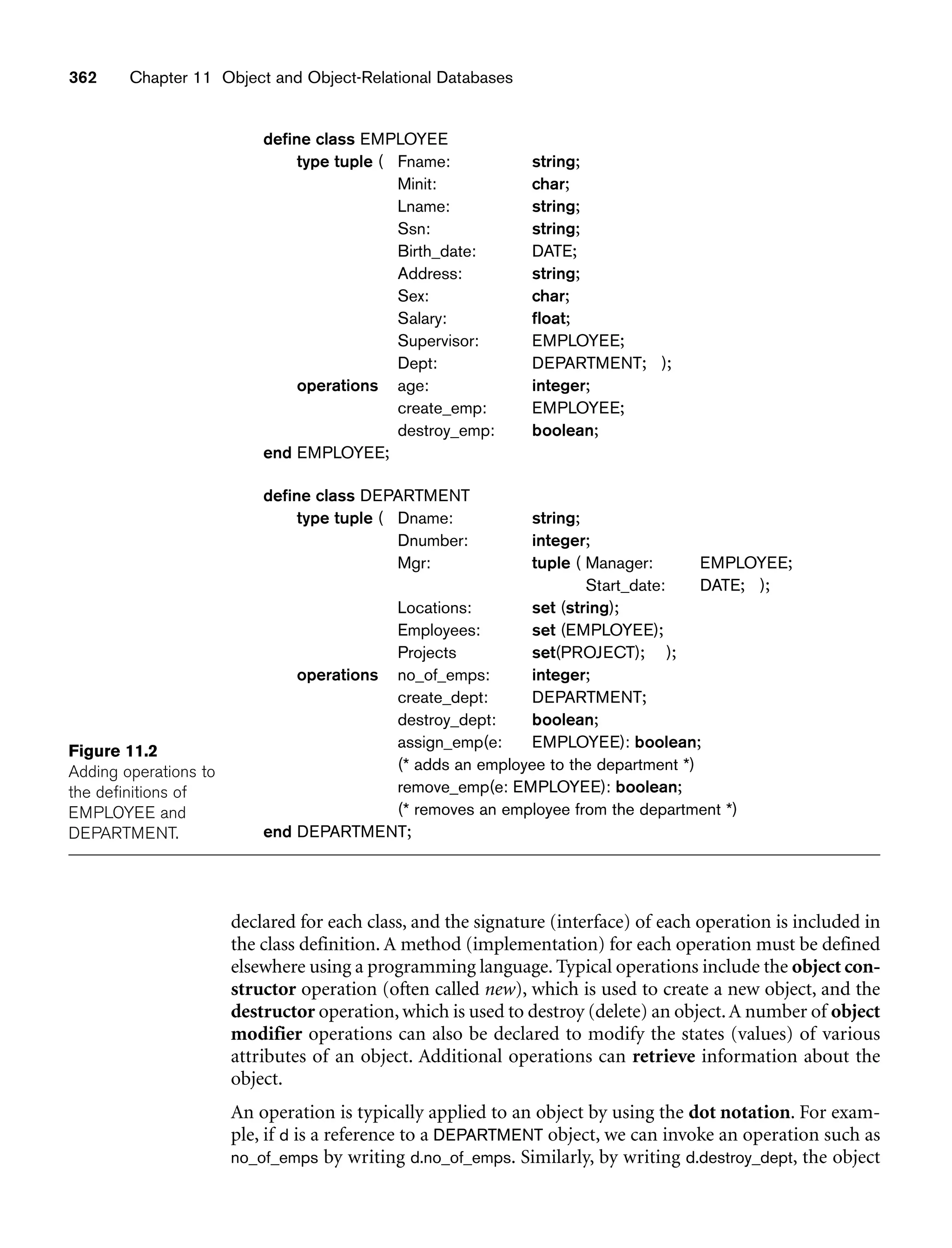 Figure 11.2
Adding operations to
the definitions of
EMPLOYEE and
DEPARTMENT.
362 Chapter 11 Object and Object-Relational Databases
declared for each class, and the signature (interface) of each operation is included in
the class definition. A method (implementation) for each operation must be defined
elsewhere using a programming language. Typical operations include the object con-
structor operation (often called new), which is used to create a new object, and the
destructor operation, which is used to destroy (delete) an object.A number of object
modifier operations can also be declared to modify the states (values) of various
attributes of an object. Additional operations can retrieve information about the
object.
An operation is typically applied to an object by using the dot notation. For exam-
ple, if d is a reference to a DEPARTMENT object, we can invoke an operation such as
no_of_emps by writing d.no_of_emps. Similarly, by writing d.destroy_dept, the object
define class EMPLOYEE
type tuple ( Fname: string;
Minit: char;
Lname: string;
Ssn: string;
Birth_date: DATE;
Address: string;
Sex: char;
Salary: float;
Supervisor: EMPLOYEE;
Dept: DEPARTMENT; );
operations age: integer;
create_emp: EMPLOYEE;
destroy_emp: boolean;
end EMPLOYEE;
define class DEPARTMENT
type tuple ( Dname: string;
Dnumber: integer;
Mgr: tuple ( Manager: EMPLOYEE;
Start_date: DATE; );
Locations: set (string);
Employees: set (EMPLOYEE);
Projects set(PROJECT); );
operations no_of_emps: integer;
create_dept: DEPARTMENT;
destroy_dept: boolean;
assign_emp(e: EMPLOYEE): boolean;
(* adds an employee to the department *)
remove_emp(e: EMPLOYEE): boolean;
(* removes an employee from the department *)
end DEPARTMENT;
 