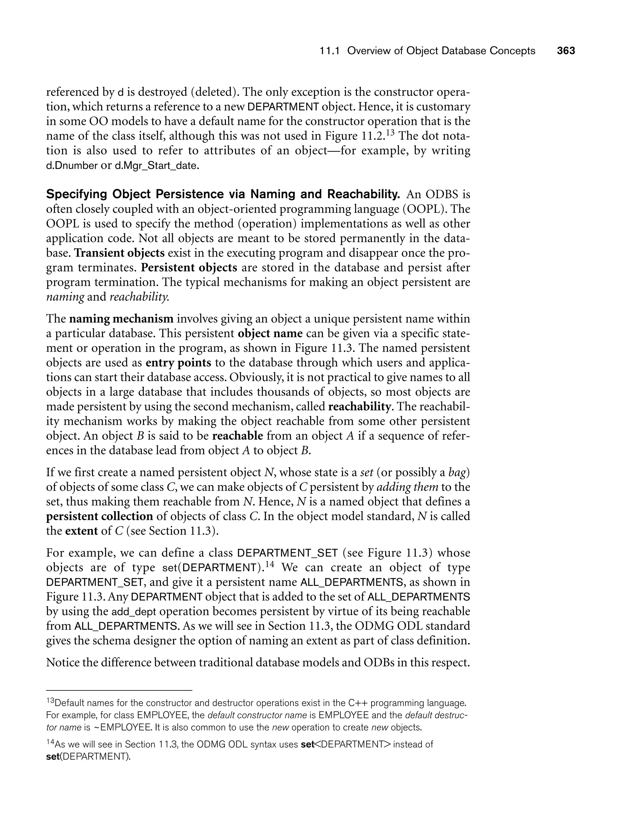 11.1 Overview of Object Database Concepts 363
referenced by d is destroyed (deleted). The only exception is the constructor opera-
tion, which returns a reference to a new DEPARTMENT object. Hence, it is customary
in some OO models to have a default name for the constructor operation that is the
name of the class itself, although this was not used in Figure 11.2.13 The dot nota-
tion is also used to refer to attributes of an object—for example, by writing
d.Dnumber or d.Mgr_Start_date.
Specifying Object Persistence via Naming and Reachability. An ODBS is
often closely coupled with an object-oriented programming language (OOPL). The
OOPL is used to specify the method (operation) implementations as well as other
application code. Not all objects are meant to be stored permanently in the data-
base. Transient objects exist in the executing program and disappear once the pro-
gram terminates. Persistent objects are stored in the database and persist after
program termination. The typical mechanisms for making an object persistent are
naming and reachability.
The naming mechanism involves giving an object a unique persistent name within
a particular database. This persistent object name can be given via a specific state-
ment or operation in the program, as shown in Figure 11.3. The named persistent
objects are used as entry points to the database through which users and applica-
tions can start their database access. Obviously, it is not practical to give names to all
objects in a large database that includes thousands of objects, so most objects are
made persistent by using the second mechanism, called reachability. The reachabil-
ity mechanism works by making the object reachable from some other persistent
object. An object B is said to be reachable from an object A if a sequence of refer-
ences in the database lead from object A to object B.
If we first create a named persistent object N, whose state is a set (or possibly a bag)
of objects of some class C, we can make objects of C persistent by adding them to the
set, thus making them reachable from N. Hence, N is a named object that defines a
persistent collection of objects of class C. In the object model standard, N is called
the extent of C (see Section 11.3).
For example, we can define a class DEPARTMENT_SET (see Figure 11.3) whose
objects are of type set(DEPARTMENT).14 We can create an object of type
DEPARTMENT_SET, and give it a persistent name ALL_DEPARTMENTS, as shown in
Figure 11.3.Any DEPARTMENT object that is added to the set of ALL_DEPARTMENTS
by using the add_dept operation becomes persistent by virtue of its being reachable
from ALL_DEPARTMENTS. As we will see in Section 11.3, the ODMG ODL standard
gives the schema designer the option of naming an extent as part of class definition.
Notice the difference between traditional database models and ODBs in this respect.
13Default names for the constructor and destructor operations exist in the C++ programming language.
For example, for class EMPLOYEE, the default constructor name is EMPLOYEE and the default destruc-
tor name is ~EMPLOYEE. It is also common to use the new operation to create new objects.
14As we will see in Section 11.3, the ODMG ODL syntax uses setDEPARTMENT instead of
set(DEPARTMENT).
 