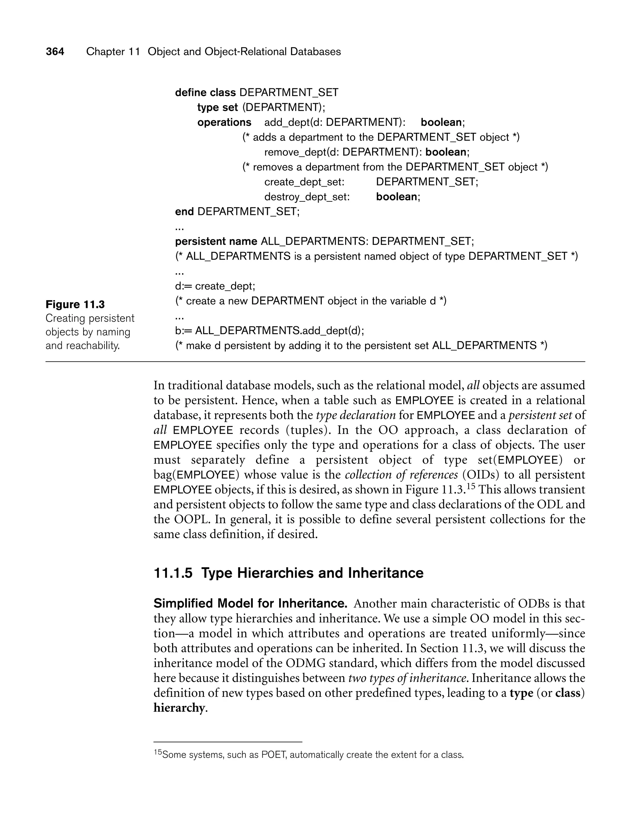 364 Chapter 11 Object and Object-Relational Databases
Figure 11.3
Creating persistent
objects by naming
and reachability.
define class DEPARTMENT_SET
type set (DEPARTMENT);
operations add_dept(d: DEPARTMENT): boolean;
(* adds a department to the DEPARTMENT_SET object *)
remove_dept(d: DEPARTMENT): boolean;
(* removes a department from the DEPARTMENT_SET object *)
create_dept_set: DEPARTMENT_SET;
destroy_dept_set: boolean;
end DEPARTMENT_SET;
...
persistent name ALL_DEPARTMENTS: DEPARTMENT_SET;
(* ALL_DEPARTMENTS is a persistent named object of type DEPARTMENT_SET *)
...
d:= create_dept;
(* create a new DEPARTMENT object in the variable d *)
...
b:= ALL_DEPARTMENTS.add_dept(d);
(* make d persistent by adding it to the persistent set ALL_DEPARTMENTS *)
In traditional database models, such as the relational model, all objects are assumed
to be persistent. Hence, when a table such as EMPLOYEE is created in a relational
database, it represents both the type declaration for EMPLOYEE and a persistent set of
all EMPLOYEE records (tuples). In the OO approach, a class declaration of
EMPLOYEE specifies only the type and operations for a class of objects. The user
must separately define a persistent object of type set(EMPLOYEE) or
bag(EMPLOYEE) whose value is the collection of references (OIDs) to all persistent
EMPLOYEE objects, if this is desired, as shown in Figure 11.3.15 This allows transient
and persistent objects to follow the same type and class declarations of the ODL and
the OOPL. In general, it is possible to define several persistent collections for the
same class definition, if desired.
11.1.5 Type Hierarchies and Inheritance
Simplified Model for Inheritance. Another main characteristic of ODBs is that
they allow type hierarchies and inheritance. We use a simple OO model in this sec-
tion—a model in which attributes and operations are treated uniformly—since
both attributes and operations can be inherited. In Section 11.3, we will discuss the
inheritance model of the ODMG standard, which differs from the model discussed
here because it distinguishes between two types of inheritance. Inheritance allows the
definition of new types based on other predefined types, leading to a type (or class)
hierarchy.
15Some systems, such as POET, automatically create the extent for a class.
 
