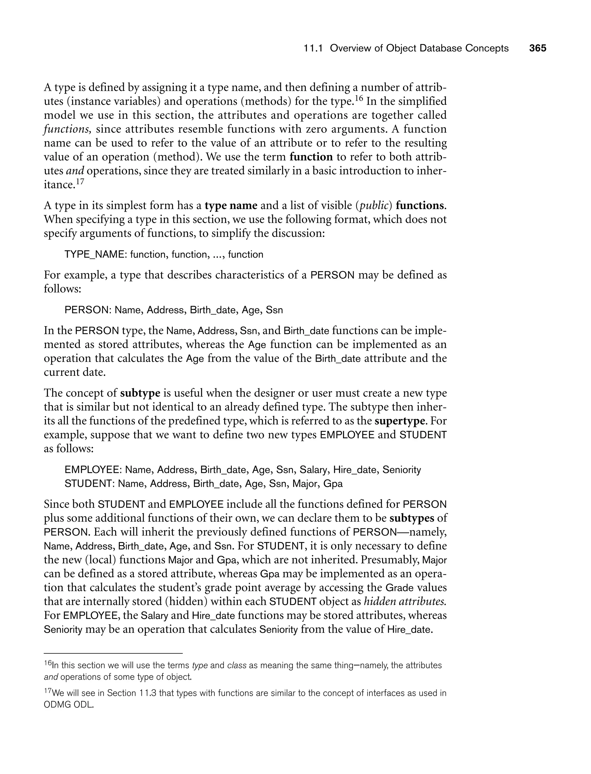 11.1 Overview of Object Database Concepts 365
A type is defined by assigning it a type name, and then defining a number of attrib-
utes (instance variables) and operations (methods) for the type.16 In the simplified
model we use in this section, the attributes and operations are together called
functions, since attributes resemble functions with zero arguments. A function
name can be used to refer to the value of an attribute or to refer to the resulting
value of an operation (method). We use the term function to refer to both attrib-
utes and operations, since they are treated similarly in a basic introduction to inher-
itance.17
A type in its simplest form has a type name and a list of visible (public) functions.
When specifying a type in this section, we use the following format, which does not
specify arguments of functions, to simplify the discussion:
TYPE_NAME: function, function, ..., function
For example, a type that describes characteristics of a PERSON may be defined as
follows:
PERSON: Name, Address, Birth_date, Age, Ssn
In the PERSON type, the Name, Address, Ssn, and Birth_date functions can be imple-
mented as stored attributes, whereas the Age function can be implemented as an
operation that calculates the Age from the value of the Birth_date attribute and the
current date.
The concept of subtype is useful when the designer or user must create a new type
that is similar but not identical to an already defined type. The subtype then inher-
its all the functions of the predefined type, which is referred to as the supertype. For
example, suppose that we want to define two new types EMPLOYEE and STUDENT
as follows:
EMPLOYEE: Name, Address, Birth_date, Age, Ssn, Salary, Hire_date, Seniority
STUDENT: Name, Address, Birth_date, Age, Ssn, Major, Gpa
Since both STUDENT and EMPLOYEE include all the functions defined for PERSON
plus some additional functions of their own, we can declare them to be subtypes of
PERSON. Each will inherit the previously defined functions of PERSON—namely,
Name, Address, Birth_date, Age, and Ssn. For STUDENT, it is only necessary to define
the new (local) functions Major and Gpa, which are not inherited. Presumably, Major
can be defined as a stored attribute, whereas Gpa may be implemented as an opera-
tion that calculates the student’s grade point average by accessing the Grade values
that are internally stored (hidden) within each STUDENT object as hidden attributes.
For EMPLOYEE, the Salary and Hire_date functions may be stored attributes, whereas
Seniority may be an operation that calculates Seniority from the value of Hire_date.
16In this section we will use the terms type and class as meaning the same thing—namely, the attributes
and operations of some type of object.
17We will see in Section 11.3 that types with functions are similar to the concept of interfaces as used in
ODMG ODL.
 