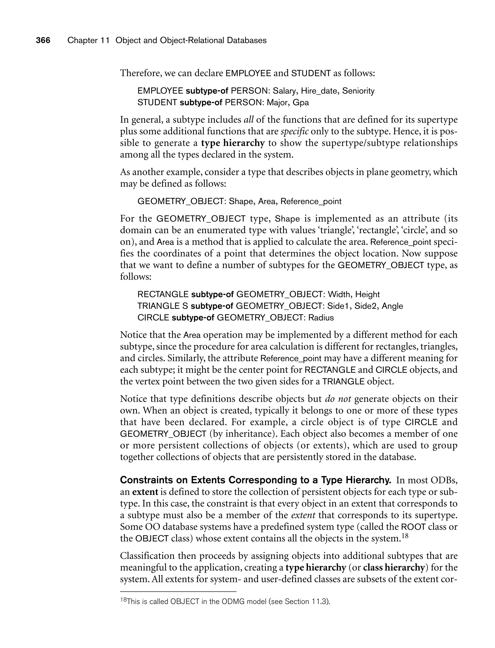 366 Chapter 11 Object and Object-Relational Databases
Therefore, we can declare EMPLOYEE and STUDENT as follows:
EMPLOYEE subtype-of PERSON: Salary, Hire_date, Seniority
STUDENT subtype-of PERSON: Major, Gpa
In general, a subtype includes all of the functions that are defined for its supertype
plus some additional functions that are specific only to the subtype. Hence, it is pos-
sible to generate a type hierarchy to show the supertype/subtype relationships
among all the types declared in the system.
As another example, consider a type that describes objects in plane geometry, which
may be defined as follows:
GEOMETRY_OBJECT: Shape, Area, Reference_point
For the GEOMETRY_OBJECT type, Shape is implemented as an attribute (its
domain can be an enumerated type with values ‘triangle’, ‘rectangle’, ‘circle’, and so
on), and Area is a method that is applied to calculate the area. Reference_point speci-
fies the coordinates of a point that determines the object location. Now suppose
that we want to define a number of subtypes for the GEOMETRY_OBJECT type, as
follows:
RECTANGLE subtype-of GEOMETRY_OBJECT: Width, Height
TRIANGLE S subtype-of GEOMETRY_OBJECT: Side1, Side2, Angle
CIRCLE subtype-of GEOMETRY_OBJECT: Radius
Notice that the Area operation may be implemented by a different method for each
subtype, since the procedure for area calculation is different for rectangles, triangles,
and circles. Similarly, the attribute Reference_point may have a different meaning for
each subtype; it might be the center point for RECTANGLE and CIRCLE objects, and
the vertex point between the two given sides for a TRIANGLE object.
Notice that type definitions describe objects but do not generate objects on their
own. When an object is created, typically it belongs to one or more of these types
that have been declared. For example, a circle object is of type CIRCLE and
GEOMETRY_OBJECT (by inheritance). Each object also becomes a member of one
or more persistent collections of objects (or extents), which are used to group
together collections of objects that are persistently stored in the database.
Constraints on Extents Corresponding to a Type Hierarchy. In most ODBs,
an extent is defined to store the collection of persistent objects for each type or sub-
type. In this case, the constraint is that every object in an extent that corresponds to
a subtype must also be a member of the extent that corresponds to its supertype.
Some OO database systems have a predefined system type (called the ROOT class or
the OBJECT class) whose extent contains all the objects in the system.18
Classification then proceeds by assigning objects into additional subtypes that are
meaningful to the application, creating a type hierarchy (or class hierarchy) for the
system. All extents for system- and user-defined classes are subsets of the extent cor-
18This is called OBJECT in the ODMG model (see Section 11.3).
 