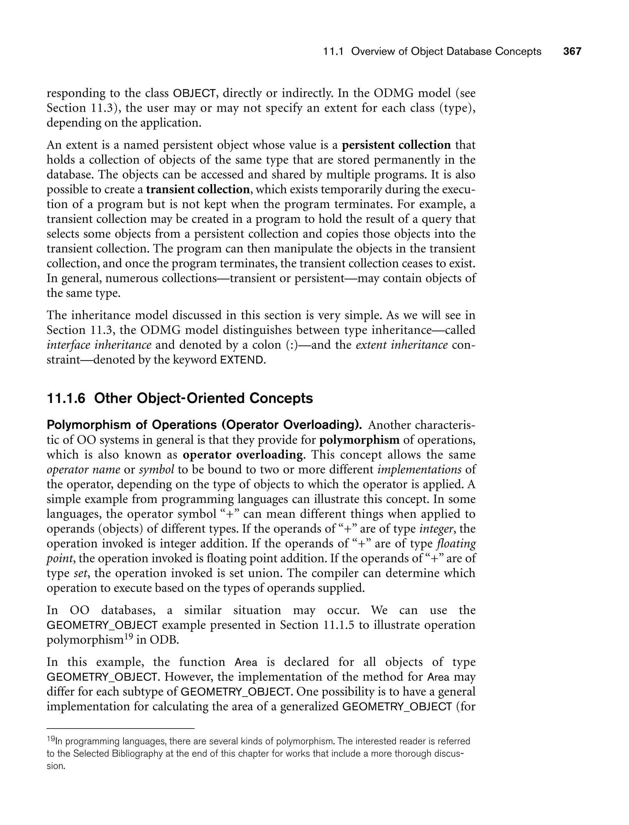 11.1 Overview of Object Database Concepts 367
responding to the class OBJECT, directly or indirectly. In the ODMG model (see
Section 11.3), the user may or may not specify an extent for each class (type),
depending on the application.
An extent is a named persistent object whose value is a persistent collection that
holds a collection of objects of the same type that are stored permanently in the
database. The objects can be accessed and shared by multiple programs. It is also
possible to create a transient collection, which exists temporarily during the execu-
tion of a program but is not kept when the program terminates. For example, a
transient collection may be created in a program to hold the result of a query that
selects some objects from a persistent collection and copies those objects into the
transient collection. The program can then manipulate the objects in the transient
collection, and once the program terminates, the transient collection ceases to exist.
In general, numerous collections—transient or persistent—may contain objects of
the same type.
The inheritance model discussed in this section is very simple. As we will see in
Section 11.3, the ODMG model distinguishes between type inheritance—called
interface inheritance and denoted by a colon (:)—and the extent inheritance con-
straint—denoted by the keyword EXTEND.
11.1.6 Other Object-Oriented Concepts
Polymorphism of Operations (Operator Overloading). Another characteris-
tic of OO systems in general is that they provide for polymorphism of operations,
which is also known as operator overloading. This concept allows the same
operator name or symbol to be bound to two or more different implementations of
the operator, depending on the type of objects to which the operator is applied. A
simple example from programming languages can illustrate this concept. In some
languages, the operator symbol “+” can mean different things when applied to
operands (objects) of different types. If the operands of “+” are of type integer, the
operation invoked is integer addition. If the operands of “+” are of type floating
point, the operation invoked is floating point addition. If the operands of “+” are of
type set, the operation invoked is set union. The compiler can determine which
operation to execute based on the types of operands supplied.
In OO databases, a similar situation may occur. We can use the
GEOMETRY_OBJECT example presented in Section 11.1.5 to illustrate operation
polymorphism19 in ODB.
In this example, the function Area is declared for all objects of type
GEOMETRY_OBJECT. However, the implementation of the method for Area may
differ for each subtype of GEOMETRY_OBJECT. One possibility is to have a general
implementation for calculating the area of a generalized GEOMETRY_OBJECT (for
19In programming languages, there are several kinds of polymorphism. The interested reader is referred
to the Selected Bibliography at the end of this chapter for works that include a more thorough discus-
sion.
 