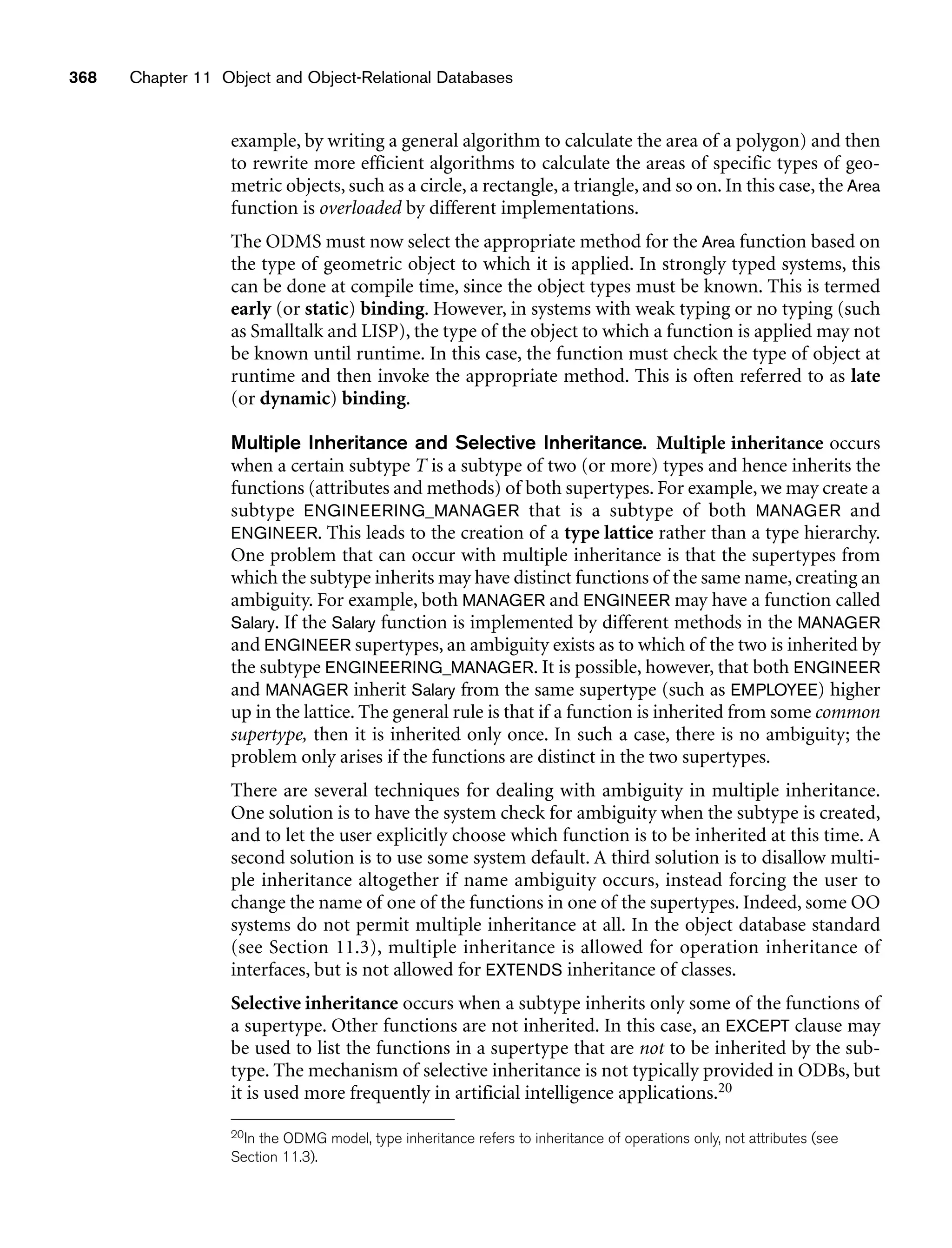 368 Chapter 11 Object and Object-Relational Databases
example, by writing a general algorithm to calculate the area of a polygon) and then
to rewrite more efficient algorithms to calculate the areas of specific types of geo-
metric objects, such as a circle, a rectangle, a triangle, and so on. In this case, the Area
function is overloaded by different implementations.
The ODMS must now select the appropriate method for the Area function based on
the type of geometric object to which it is applied. In strongly typed systems, this
can be done at compile time, since the object types must be known. This is termed
early (or static) binding. However, in systems with weak typing or no typing (such
as Smalltalk and LISP), the type of the object to which a function is applied may not
be known until runtime. In this case, the function must check the type of object at
runtime and then invoke the appropriate method. This is often referred to as late
(or dynamic) binding.
Multiple Inheritance and Selective Inheritance. Multiple inheritance occurs
when a certain subtype T is a subtype of two (or more) types and hence inherits the
functions (attributes and methods) of both supertypes. For example, we may create a
subtype ENGINEERING_MANAGER that is a subtype of both MANAGER and
ENGINEER. This leads to the creation of a type lattice rather than a type hierarchy.
One problem that can occur with multiple inheritance is that the supertypes from
which the subtype inherits may have distinct functions of the same name, creating an
ambiguity. For example, both MANAGER and ENGINEER may have a function called
Salary. If the Salary function is implemented by different methods in the MANAGER
and ENGINEER supertypes, an ambiguity exists as to which of the two is inherited by
the subtype ENGINEERING_MANAGER. It is possible, however, that both ENGINEER
and MANAGER inherit Salary from the same supertype (such as EMPLOYEE) higher
up in the lattice. The general rule is that if a function is inherited from some common
supertype, then it is inherited only once. In such a case, there is no ambiguity; the
problem only arises if the functions are distinct in the two supertypes.
There are several techniques for dealing with ambiguity in multiple inheritance.
One solution is to have the system check for ambiguity when the subtype is created,
and to let the user explicitly choose which function is to be inherited at this time. A
second solution is to use some system default. A third solution is to disallow multi-
ple inheritance altogether if name ambiguity occurs, instead forcing the user to
change the name of one of the functions in one of the supertypes. Indeed, some OO
systems do not permit multiple inheritance at all. In the object database standard
(see Section 11.3), multiple inheritance is allowed for operation inheritance of
interfaces, but is not allowed for EXTENDS inheritance of classes.
Selective inheritance occurs when a subtype inherits only some of the functions of
a supertype. Other functions are not inherited. In this case, an EXCEPT clause may
be used to list the functions in a supertype that are not to be inherited by the sub-
type. The mechanism of selective inheritance is not typically provided in ODBs, but
it is used more frequently in artificial intelligence applications.20
20In the ODMG model, type inheritance refers to inheritance of operations only, not attributes (see
Section 11.3).
 