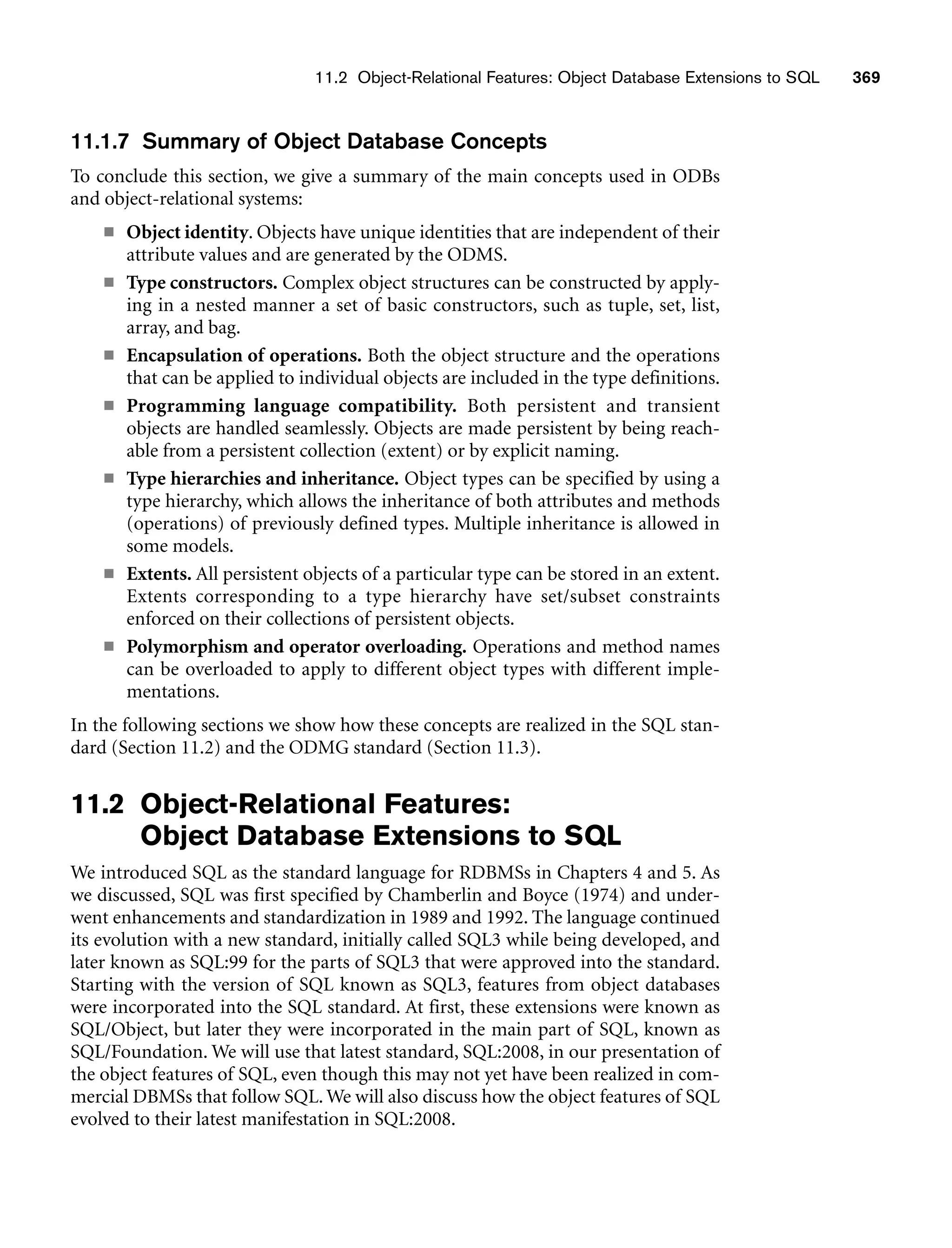 11.2 Object-Relational Features: Object Database Extensions to SQL 369
11.1.7 Summary of Object Database Concepts
To conclude this section, we give a summary of the main concepts used in ODBs
and object-relational systems:
■ Object identity. Objects have unique identities that are independent of their
attribute values and are generated by the ODMS.
■ Type constructors. Complex object structures can be constructed by apply-
ing in a nested manner a set of basic constructors, such as tuple, set, list,
array, and bag.
■ Encapsulation of operations. Both the object structure and the operations
that can be applied to individual objects are included in the type definitions.
■ Programming language compatibility. Both persistent and transient
objects are handled seamlessly. Objects are made persistent by being reach-
able from a persistent collection (extent) or by explicit naming.
■ Type hierarchies and inheritance. Object types can be specified by using a
type hierarchy, which allows the inheritance of both attributes and methods
(operations) of previously defined types. Multiple inheritance is allowed in
some models.
■ Extents. All persistent objects of a particular type can be stored in an extent.
Extents corresponding to a type hierarchy have set/subset constraints
enforced on their collections of persistent objects.
■ Polymorphism and operator overloading. Operations and method names
can be overloaded to apply to different object types with different imple-
mentations.
In the following sections we show how these concepts are realized in the SQL stan-
dard (Section 11.2) and the ODMG standard (Section 11.3).
11.2 Object-Relational Features:
Object Database Extensions to SQL
We introduced SQL as the standard language for RDBMSs in Chapters 4 and 5. As
we discussed, SQL was first specified by Chamberlin and Boyce (1974) and under-
went enhancements and standardization in 1989 and 1992. The language continued
its evolution with a new standard, initially called SQL3 while being developed, and
later known as SQL:99 for the parts of SQL3 that were approved into the standard.
Starting with the version of SQL known as SQL3, features from object databases
were incorporated into the SQL standard. At first, these extensions were known as
SQL/Object, but later they were incorporated in the main part of SQL, known as
SQL/Foundation. We will use that latest standard, SQL:2008, in our presentation of
the object features of SQL, even though this may not yet have been realized in com-
mercial DBMSs that follow SQL. We will also discuss how the object features of SQL
evolved to their latest manifestation in SQL:2008.
 