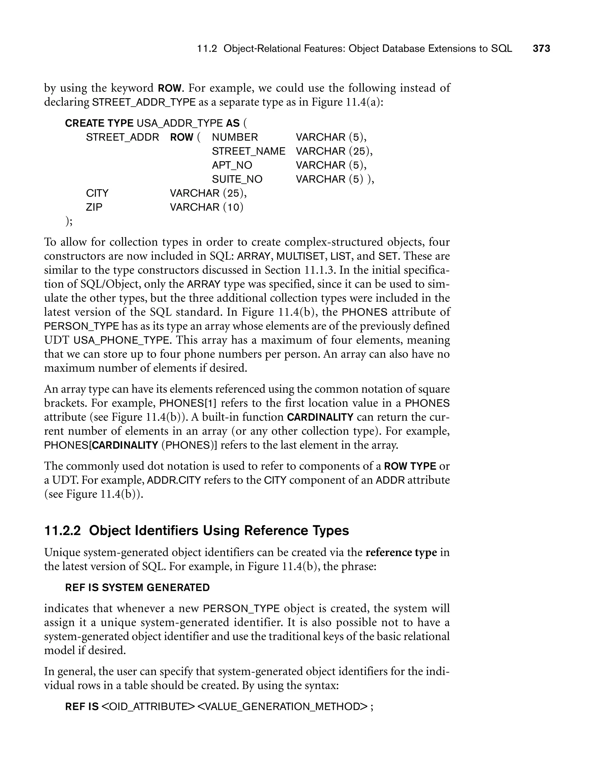 11.2 Object-Relational Features: Object Database Extensions to SQL 373
by using the keyword ROW. For example, we could use the following instead of
declaring STREET_ADDR_TYPE as a separate type as in Figure 11.4(a):
CREATE TYPE USA_ADDR_TYPE AS (
STREET_ADDR ROW ( NUMBER VARCHAR (5),
STREET_NAME VARCHAR (25),
APT_NO VARCHAR (5),
SUITE_NO VARCHAR (5) ),
CITY VARCHAR (25),
ZIP VARCHAR (10)
);
To allow for collection types in order to create complex-structured objects, four
constructors are now included in SQL: ARRAY, MULTISET, LIST, and SET. These are
similar to the type constructors discussed in Section 11.1.3. In the initial specifica-
tion of SQL/Object, only the ARRAY type was specified, since it can be used to sim-
ulate the other types, but the three additional collection types were included in the
latest version of the SQL standard. In Figure 11.4(b), the PHONES attribute of
PERSON_TYPE has as its type an array whose elements are of the previously defined
UDT USA_PHONE_TYPE. This array has a maximum of four elements, meaning
that we can store up to four phone numbers per person. An array can also have no
maximum number of elements if desired.
An array type can have its elements referenced using the common notation of square
brackets. For example, PHONES[1] refers to the first location value in a PHONES
attribute (see Figure 11.4(b)). A built-in function CARDINALITY can return the cur-
rent number of elements in an array (or any other collection type). For example,
PHONES[CARDINALITY (PHONES)] refers to the last element in the array.
The commonly used dot notation is used to refer to components of a ROW TYPE or
a UDT. For example, ADDR.CITY refers to the CITY component of an ADDR attribute
(see Figure 11.4(b)).
11.2.2 Object Identifiers Using Reference Types
Unique system-generated object identifiers can be created via the reference type in
the latest version of SQL. For example, in Figure 11.4(b), the phrase:
REF IS SYSTEM GENERATED
indicates that whenever a new PERSON_TYPE object is created, the system will
assign it a unique system-generated identifier. It is also possible not to have a
system-generated object identifier and use the traditional keys of the basic relational
model if desired.
In general, the user can specify that system-generated object identifiers for the indi-
vidual rows in a table should be created. By using the syntax:
REF IS OID_ATTRIBUTE VALUE_GENERATION_METHOD ;
 