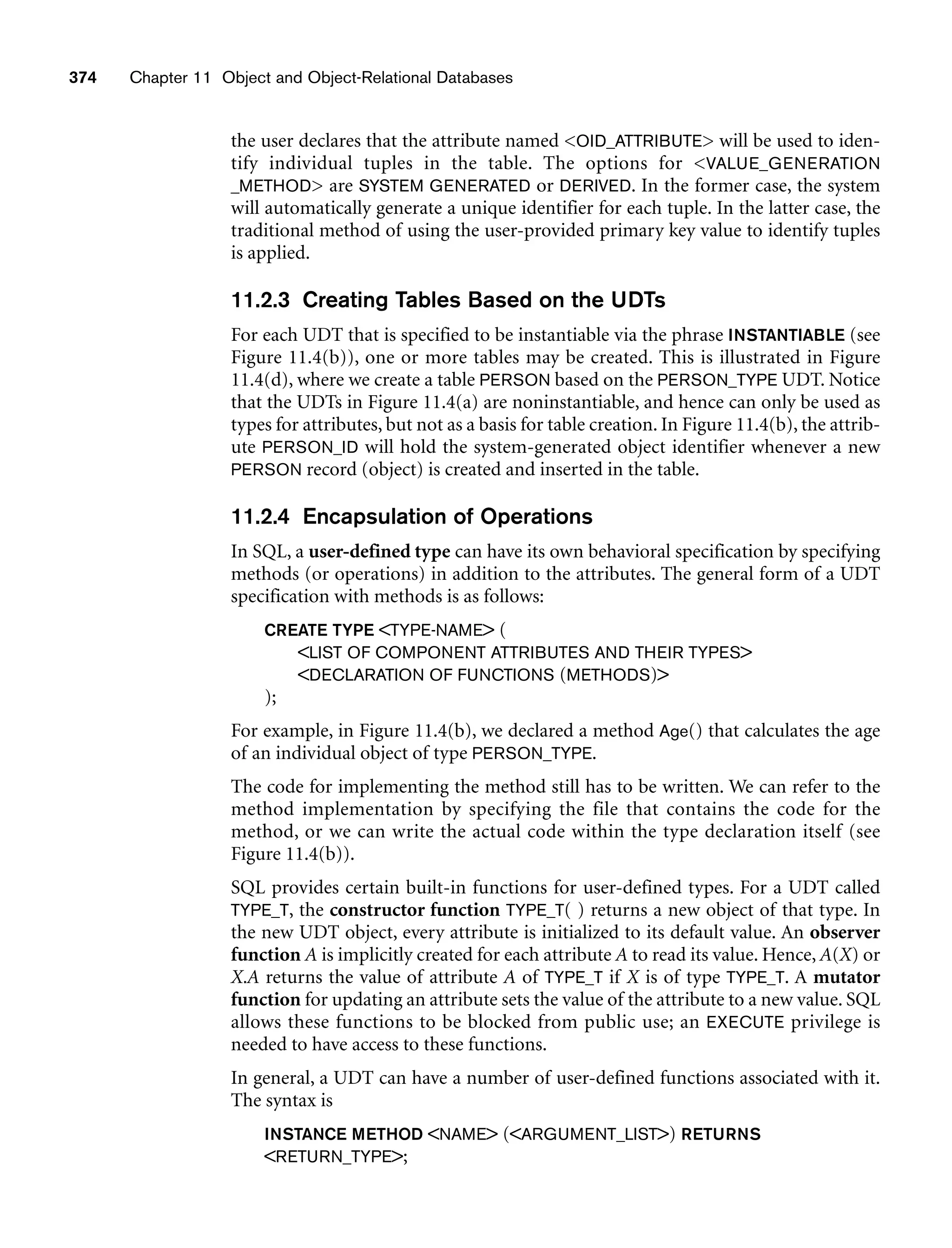 374 Chapter 11 Object and Object-Relational Databases
the user declares that the attribute named OID_ATTRIBUTE will be used to iden-
tify individual tuples in the table. The options for VALUE_GENERATION
_METHOD are SYSTEM GENERATED or DERIVED. In the former case, the system
will automatically generate a unique identifier for each tuple. In the latter case, the
traditional method of using the user-provided primary key value to identify tuples
is applied.
11.2.3 Creating Tables Based on the UDTs
For each UDT that is specified to be instantiable via the phrase INSTANTIABLE (see
Figure 11.4(b)), one or more tables may be created. This is illustrated in Figure
11.4(d), where we create a table PERSON based on the PERSON_TYPE UDT. Notice
that the UDTs in Figure 11.4(a) are noninstantiable, and hence can only be used as
types for attributes, but not as a basis for table creation. In Figure 11.4(b), the attrib-
ute PERSON_ID will hold the system-generated object identifier whenever a new
PERSON record (object) is created and inserted in the table.
11.2.4 Encapsulation of Operations
In SQL, a user-defined type can have its own behavioral specification by specifying
methods (or operations) in addition to the attributes. The general form of a UDT
specification with methods is as follows:
CREATE TYPE TYPE-NAME (
LIST OF COMPONENT ATTRIBUTES AND THEIR TYPES
DECLARATION OF FUNCTIONS (METHODS)
);
For example, in Figure 11.4(b), we declared a method Age() that calculates the age
of an individual object of type PERSON_TYPE.
The code for implementing the method still has to be written. We can refer to the
method implementation by specifying the file that contains the code for the
method, or we can write the actual code within the type declaration itself (see
Figure 11.4(b)).
SQL provides certain built-in functions for user-defined types. For a UDT called
TYPE_T, the constructor function TYPE_T( ) returns a new object of that type. In
the new UDT object, every attribute is initialized to its default value. An observer
function A is implicitly created for each attribute A to read its value. Hence, A(X) or
X.A returns the value of attribute A of TYPE_T if X is of type TYPE_T. A mutator
function for updating an attribute sets the value of the attribute to a new value. SQL
allows these functions to be blocked from public use; an EXECUTE privilege is
needed to have access to these functions.
In general, a UDT can have a number of user-defined functions associated with it.
The syntax is
INSTANCE METHOD NAME (ARGUMENT_LIST) RETURNS
RETURN_TYPE;
 