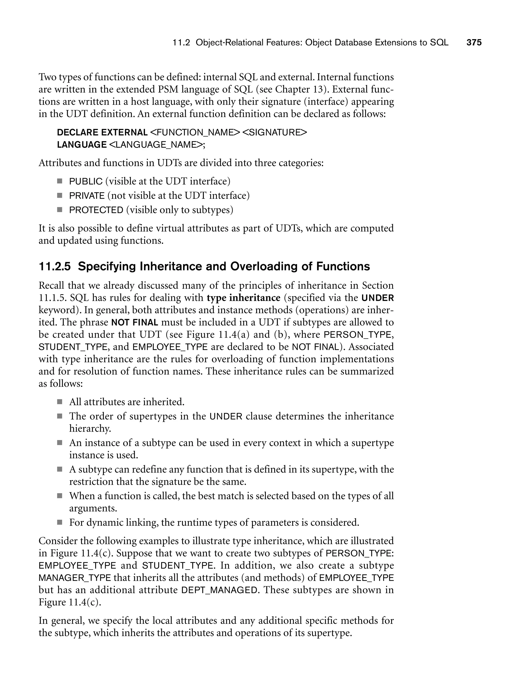 11.2 Object-Relational Features: Object Database Extensions to SQL 375
Two types of functions can be defined: internal SQL and external. Internal functions
are written in the extended PSM language of SQL (see Chapter 13). External func-
tions are written in a host language, with only their signature (interface) appearing
in the UDT definition. An external function definition can be declared as follows:
DECLARE EXTERNAL FUNCTION_NAME SIGNATURE
LANGUAGE LANGUAGE_NAME;
Attributes and functions in UDTs are divided into three categories:
■ PUBLIC (visible at the UDT interface)
■ PRIVATE (not visible at the UDT interface)
■ PROTECTED (visible only to subtypes)
It is also possible to define virtual attributes as part of UDTs, which are computed
and updated using functions.
11.2.5 Specifying Inheritance and Overloading of Functions
Recall that we already discussed many of the principles of inheritance in Section
11.1.5. SQL has rules for dealing with type inheritance (specified via the UNDER
keyword). In general, both attributes and instance methods (operations) are inher-
ited. The phrase NOT FINAL must be included in a UDT if subtypes are allowed to
be created under that UDT (see Figure 11.4(a) and (b), where PERSON_TYPE,
STUDENT_TYPE, and EMPLOYEE_TYPE are declared to be NOT FINAL). Associated
with type inheritance are the rules for overloading of function implementations
and for resolution of function names. These inheritance rules can be summarized
as follows:
■ All attributes are inherited.
■ The order of supertypes in the UNDER clause determines the inheritance
hierarchy.
■ An instance of a subtype can be used in every context in which a supertype
instance is used.
■ A subtype can redefine any function that is defined in its supertype, with the
restriction that the signature be the same.
■ When a function is called, the best match is selected based on the types of all
arguments.
■ For dynamic linking, the runtime types of parameters is considered.
Consider the following examples to illustrate type inheritance, which are illustrated
in Figure 11.4(c). Suppose that we want to create two subtypes of PERSON_TYPE:
EMPLOYEE_TYPE and STUDENT_TYPE. In addition, we also create a subtype
MANAGER_TYPE that inherits all the attributes (and methods) of EMPLOYEE_TYPE
but has an additional attribute DEPT_MANAGED. These subtypes are shown in
Figure 11.4(c).
In general, we specify the local attributes and any additional specific methods for
the subtype, which inherits the attributes and operations of its supertype.
 