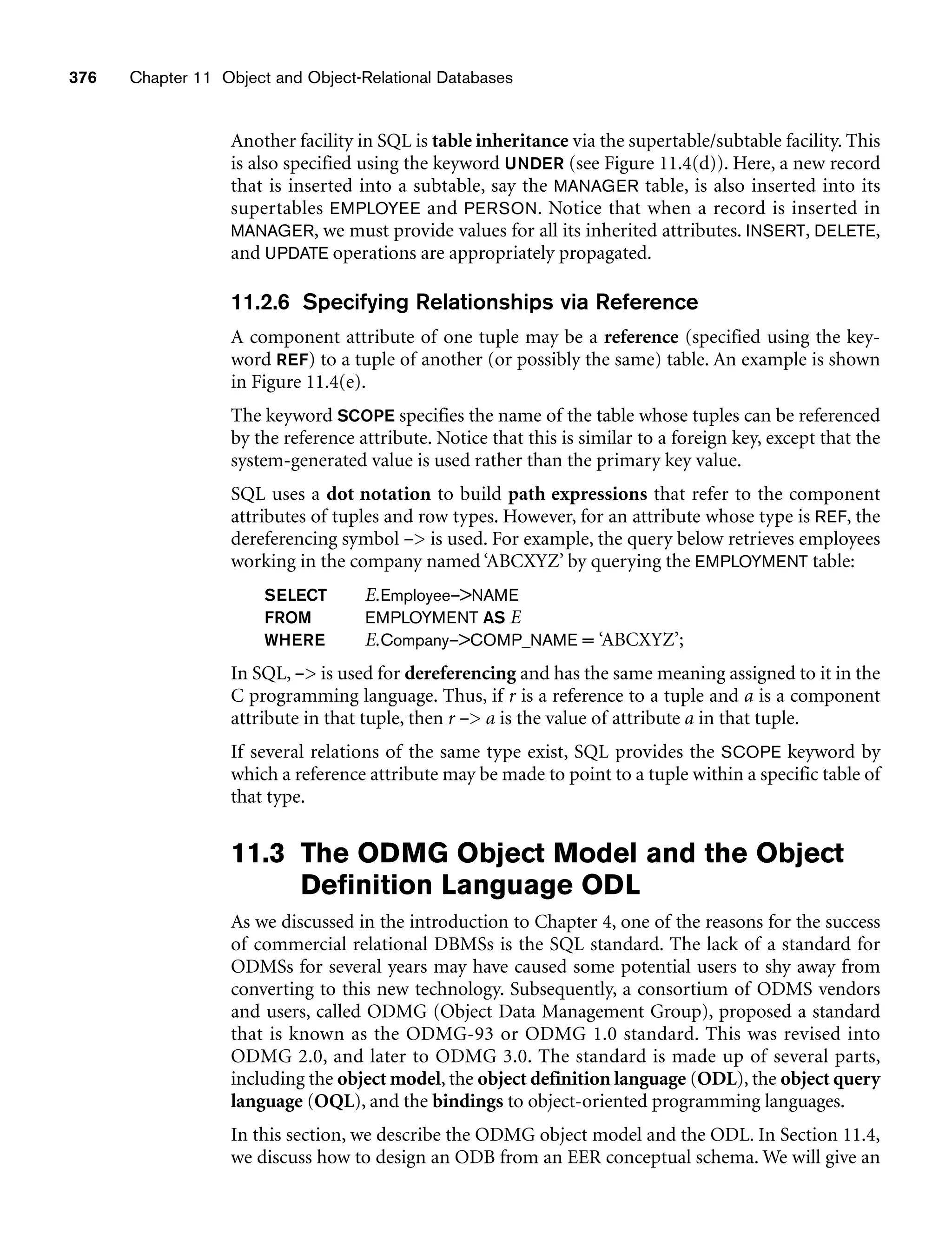 376 Chapter 11 Object and Object-Relational Databases
Another facility in SQL is table inheritance via the supertable/subtable facility. This
is also specified using the keyword UNDER (see Figure 11.4(d)). Here, a new record
that is inserted into a subtable, say the MANAGER table, is also inserted into its
supertables EMPLOYEE and PERSON. Notice that when a record is inserted in
MANAGER, we must provide values for all its inherited attributes. INSERT, DELETE,
and UPDATE operations are appropriately propagated.
11.2.6 Specifying Relationships via Reference
A component attribute of one tuple may be a reference (specified using the key-
word REF) to a tuple of another (or possibly the same) table. An example is shown
in Figure 11.4(e).
The keyword SCOPE specifies the name of the table whose tuples can be referenced
by the reference attribute. Notice that this is similar to a foreign key, except that the
system-generated value is used rather than the primary key value.
SQL uses a dot notation to build path expressions that refer to the component
attributes of tuples and row types. However, for an attribute whose type is REF, the
dereferencing symbol – is used. For example, the query below retrieves employees
working in the company named ‘ABCXYZ’ by querying the EMPLOYMENT table:
SELECT E.Employee–NAME
FROM EMPLOYMENT AS E
WHERE E.Company–COMP_NAME = ‘ABCXYZ’;
In SQL, – is used for dereferencing and has the same meaning assigned to it in the
C programming language. Thus, if r is a reference to a tuple and a is a component
attribute in that tuple, then r – a is the value of attribute a in that tuple.
If several relations of the same type exist, SQL provides the SCOPE keyword by
which a reference attribute may be made to point to a tuple within a specific table of
that type.
11.3 The ODMG Object Model and the Object
Definition Language ODL
As we discussed in the introduction to Chapter 4, one of the reasons for the success
of commercial relational DBMSs is the SQL standard. The lack of a standard for
ODMSs for several years may have caused some potential users to shy away from
converting to this new technology. Subsequently, a consortium of ODMS vendors
and users, called ODMG (Object Data Management Group), proposed a standard
that is known as the ODMG-93 or ODMG 1.0 standard. This was revised into
ODMG 2.0, and later to ODMG 3.0. The standard is made up of several parts,
including the object model, the object definition language (ODL), the object query
language (OQL), and the bindings to object-oriented programming languages.
In this section, we describe the ODMG object model and the ODL. In Section 11.4,
we discuss how to design an ODB from an EER conceptual schema. We will give an
 