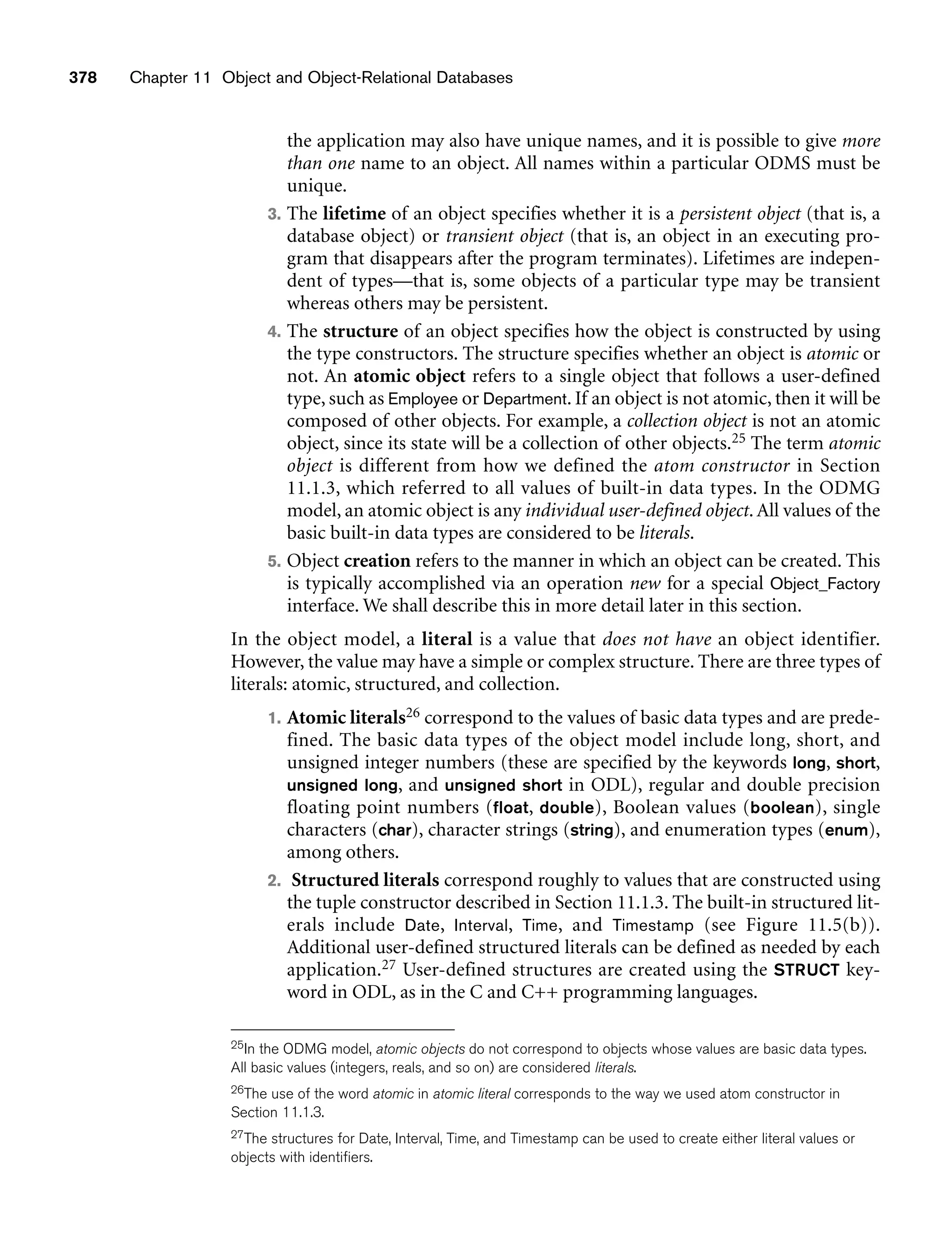 the application may also have unique names, and it is possible to give more
than one name to an object. All names within a particular ODMS must be
unique.
3. The lifetime of an object specifies whether it is a persistent object (that is, a
database object) or transient object (that is, an object in an executing pro-
gram that disappears after the program terminates). Lifetimes are indepen-
dent of types—that is, some objects of a particular type may be transient
whereas others may be persistent.
4. The structure of an object specifies how the object is constructed by using
the type constructors. The structure specifies whether an object is atomic or
not. An atomic object refers to a single object that follows a user-defined
type, such as Employee or Department. If an object is not atomic, then it will be
composed of other objects. For example, a collection object is not an atomic
object, since its state will be a collection of other objects.25 The term atomic
object is different from how we defined the atom constructor in Section
11.1.3, which referred to all values of built-in data types. In the ODMG
model, an atomic object is any individual user-defined object. All values of the
basic built-in data types are considered to be literals.
5. Object creation refers to the manner in which an object can be created. This
is typically accomplished via an operation new for a special Object_Factory
interface. We shall describe this in more detail later in this section.
In the object model, a literal is a value that does not have an object identifier.
However, the value may have a simple or complex structure. There are three types of
literals: atomic, structured, and collection.
1. Atomic literals26 correspond to the values of basic data types and are prede-
fined. The basic data types of the object model include long, short, and
unsigned integer numbers (these are specified by the keywords long, short,
unsigned long, and unsigned short in ODL), regular and double precision
floating point numbers (float, double), Boolean values (boolean), single
characters (char), character strings (string), and enumeration types (enum),
among others.
2. Structured literals correspond roughly to values that are constructed using
the tuple constructor described in Section 11.1.3. The built-in structured lit-
erals include Date, Interval, Time, and Timestamp (see Figure 11.5(b)).
Additional user-defined structured literals can be defined as needed by each
application.27 User-defined structures are created using the STRUCT key-
word in ODL, as in the C and C++ programming languages.
378 Chapter 11 Object and Object-Relational Databases
25In the ODMG model, atomic objects do not correspond to objects whose values are basic data types.
All basic values (integers, reals, and so on) are considered literals.
26The use of the word atomic in atomic literal corresponds to the way we used atom constructor in
Section 11.1.3.
27The structures for Date, Interval, Time, and Timestamp can be used to create either literal values or
objects with identifiers.
 