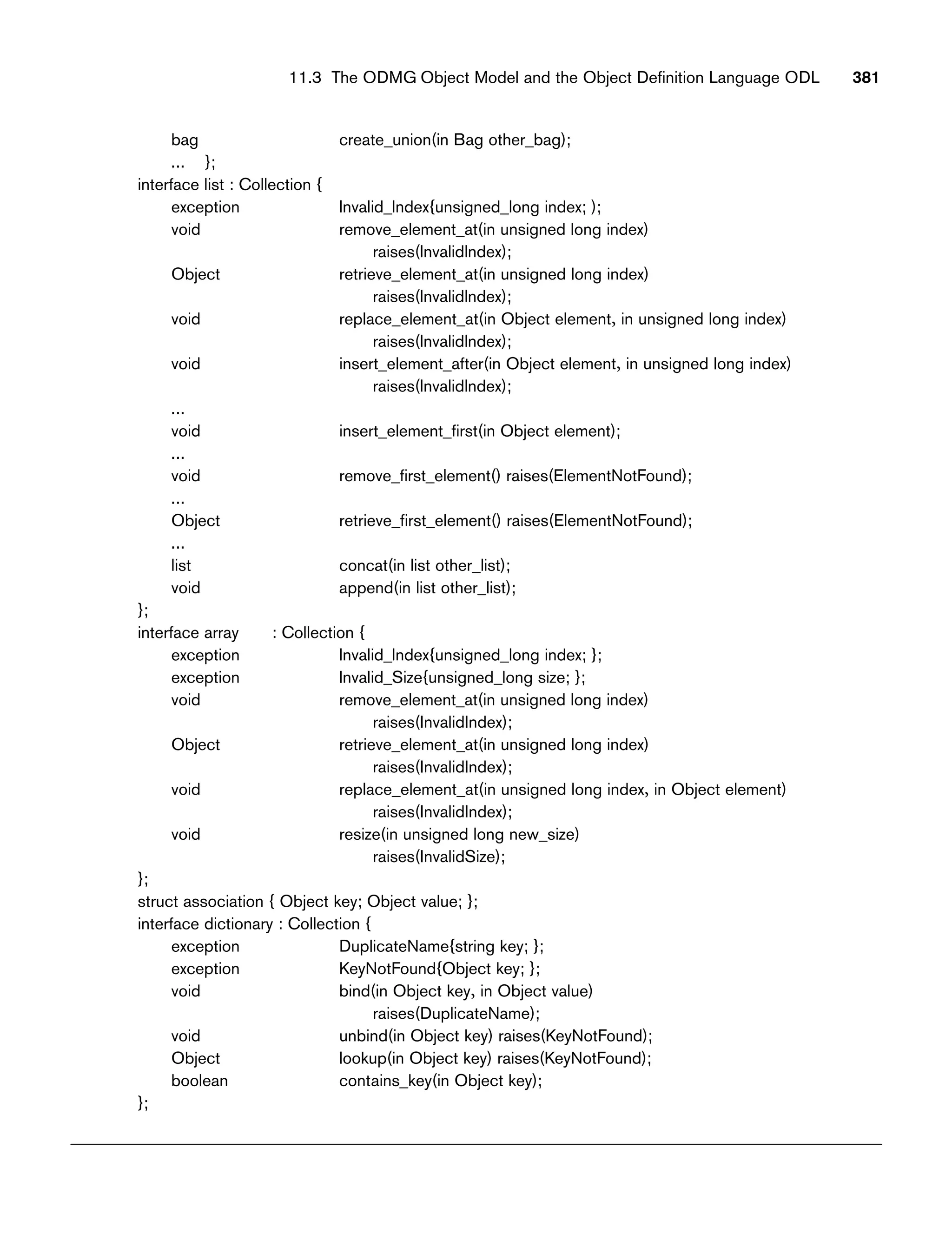 bag create_union(in Bag other_bag);
... };
interface list : Collection {
exception lnvalid_lndex{unsigned_long index; );
void remove_element_at(in unsigned long index)
raises(lnvalidlndex);
Object retrieve_element_at(in unsigned long index)
raises(lnvalidlndex);
void replace_element_at(in Object element, in unsigned long index)
raises(lnvalidlndex);
void insert_element_after(in Object element, in unsigned long index)
raises(lnvalidlndex);
...
void insert_element_first(in Object element);
...
void remove_first_element() raises(ElementNotFound);
...
Object retrieve_first_element() raises(ElementNotFound);
...
list concat(in list other_list);
void append(in list other_list);
};
interface array : Collection {
exception lnvalid_lndex{unsigned_long index; };
exception lnvalid_Size{unsigned_long size; };
void remove_element_at(in unsigned long index)
raises(InvalidIndex);
Object retrieve_element_at(in unsigned long index)
raises(InvalidIndex);
void replace_element_at(in unsigned long index, in Object element)
raises(InvalidIndex);
void resize(in unsigned long new_size)
raises(InvalidSize);
};
struct association { Object key; Object value; };
interface dictionary : Collection {
exception DuplicateName{string key; };
exception KeyNotFound{Object key; };
void bind(in Object key, in Object value)
raises(DuplicateName);
void unbind(in Object key) raises(KeyNotFound);
Object lookup(in Object key) raises(KeyNotFound);
boolean contains_key(in Object key);
};
11.3 The ODMG Object Model and the Object Definition Language ODL 381
 