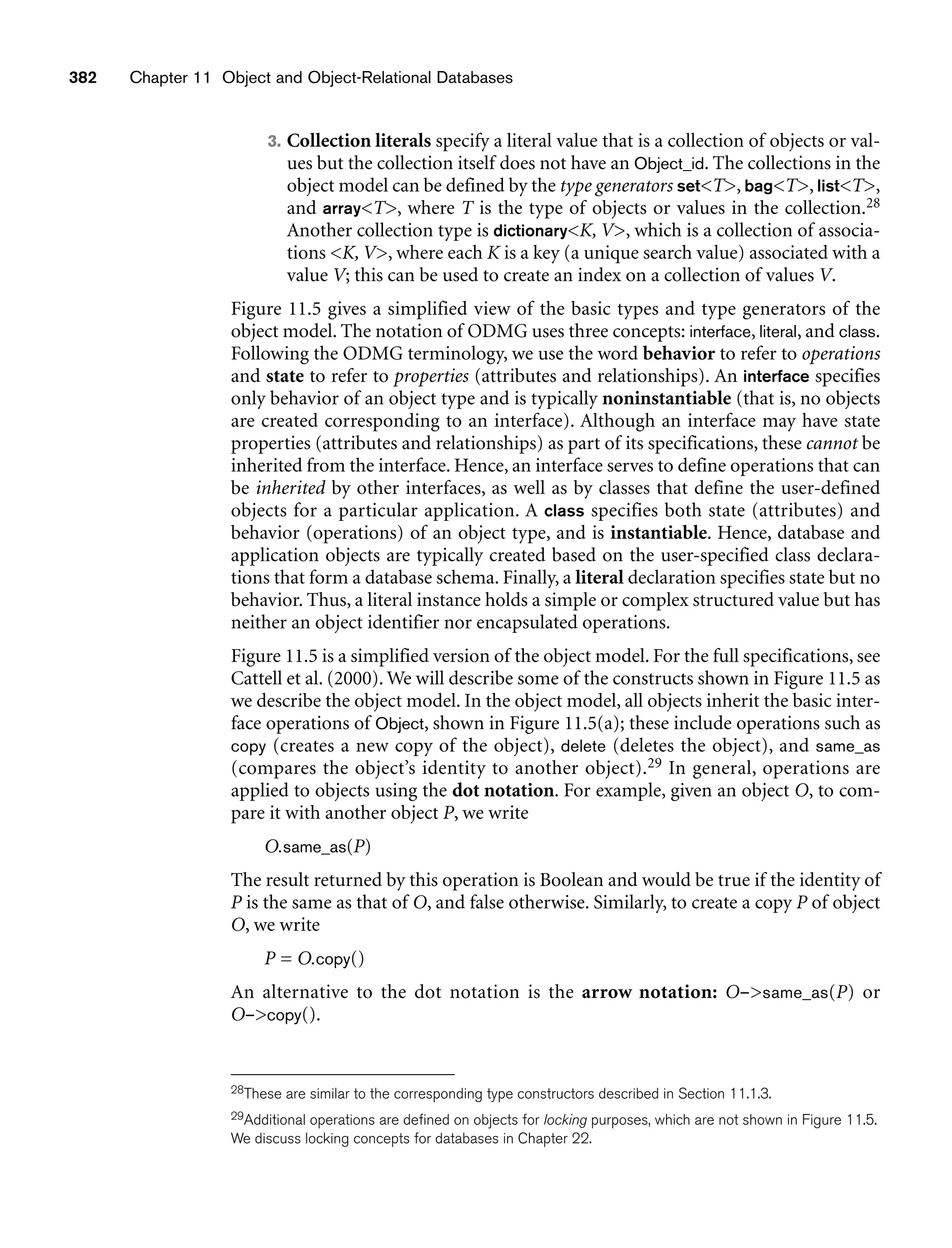 382 Chapter 11 Object and Object-Relational Databases
3. Collection literals specify a literal value that is a collection of objects or val-
ues but the collection itself does not have an Object_id. The collections in the
object model can be defined by the type generators setT, bagT, listT,
and arrayT, where T is the type of objects or values in the collection.28
Another collection type is dictionaryK, V, which is a collection of associa-
tions K, V, where each K is a key (a unique search value) associated with a
value V; this can be used to create an index on a collection of values V.
Figure 11.5 gives a simplified view of the basic types and type generators of the
object model. The notation of ODMG uses three concepts: interface, literal, and class.
Following the ODMG terminology, we use the word behavior to refer to operations
and state to refer to properties (attributes and relationships). An interface specifies
only behavior of an object type and is typically noninstantiable (that is, no objects
are created corresponding to an interface). Although an interface may have state
properties (attributes and relationships) as part of its specifications, these cannot be
inherited from the interface. Hence, an interface serves to define operations that can
be inherited by other interfaces, as well as by classes that define the user-defined
objects for a particular application. A class specifies both state (attributes) and
behavior (operations) of an object type, and is instantiable. Hence, database and
application objects are typically created based on the user-specified class declara-
tions that form a database schema. Finally, a literal declaration specifies state but no
behavior. Thus, a literal instance holds a simple or complex structured value but has
neither an object identifier nor encapsulated operations.
Figure 11.5 is a simplified version of the object model. For the full specifications, see
Cattell et al. (2000). We will describe some of the constructs shown in Figure 11.5 as
we describe the object model. In the object model, all objects inherit the basic inter-
face operations of Object, shown in Figure 11.5(a); these include operations such as
copy (creates a new copy of the object), delete (deletes the object), and same_as
(compares the object’s identity to another object).29 In general, operations are
applied to objects using the dot notation. For example, given an object O, to com-
pare it with another object P, we write
O.same_as(P)
The result returned by this operation is Boolean and would be true if the identity of
P is the same as that of O, and false otherwise. Similarly, to create a copy P of object
O, we write
P = O.copy()
An alternative to the dot notation is the arrow notation: O–same_as(P) or
O–copy().
28These are similar to the corresponding type constructors described in Section 11.1.3.
29Additional operations are defined on objects for locking purposes, which are not shown in Figure 11.5.
We discuss locking concepts for databases in Chapter 22.
 