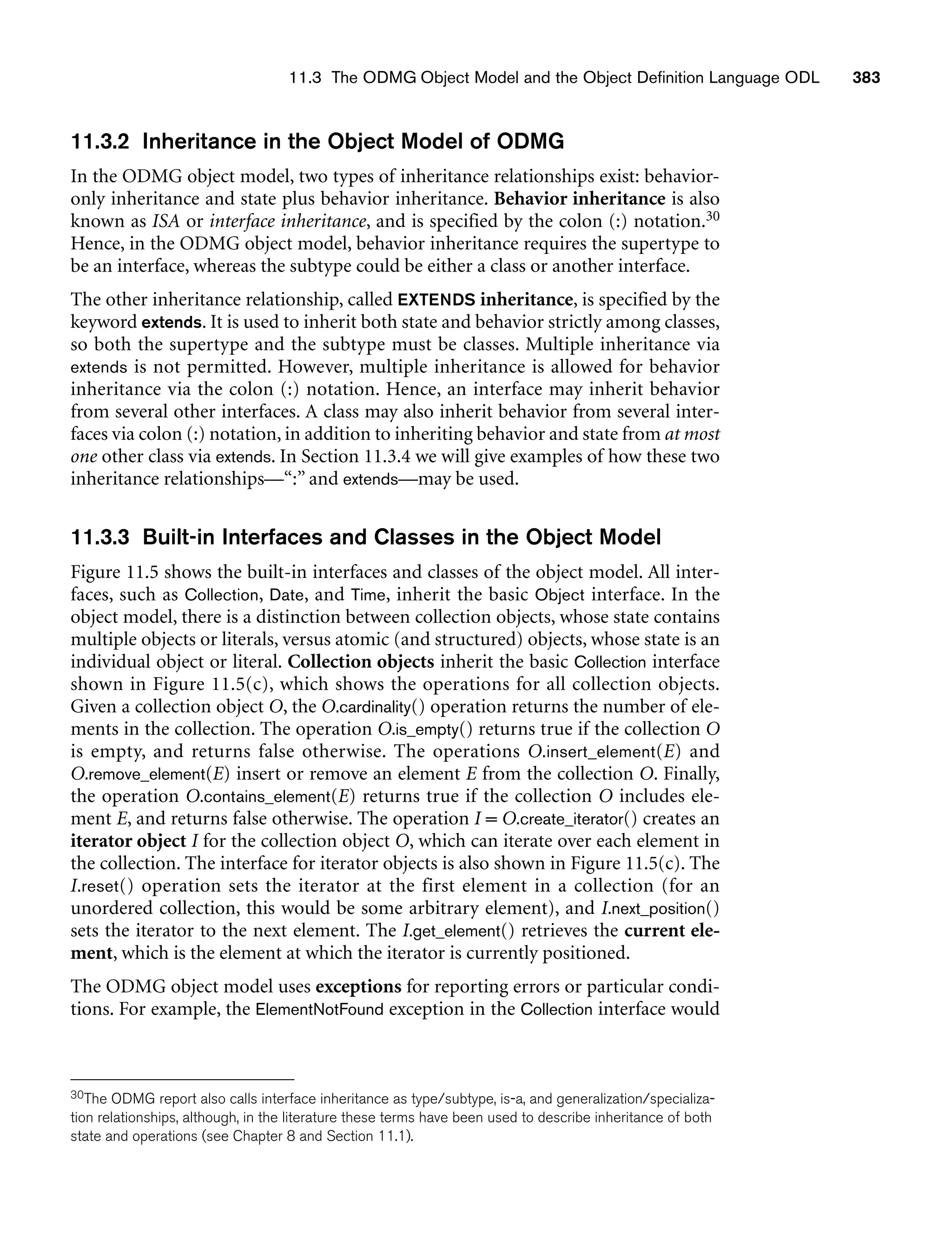 11.3 The ODMG Object Model and the Object Definition Language ODL 383
11.3.2 Inheritance in the Object Model of ODMG
In the ODMG object model, two types of inheritance relationships exist: behavior-
only inheritance and state plus behavior inheritance. Behavior inheritance is also
known as ISA or interface inheritance, and is specified by the colon (:) notation.30
Hence, in the ODMG object model, behavior inheritance requires the supertype to
be an interface, whereas the subtype could be either a class or another interface.
The other inheritance relationship, called EXTENDS inheritance, is specified by the
keyword extends. It is used to inherit both state and behavior strictly among classes,
so both the supertype and the subtype must be classes. Multiple inheritance via
extends is not permitted. However, multiple inheritance is allowed for behavior
inheritance via the colon (:) notation. Hence, an interface may inherit behavior
from several other interfaces. A class may also inherit behavior from several inter-
faces via colon (:) notation, in addition to inheriting behavior and state from at most
one other class via extends. In Section 11.3.4 we will give examples of how these two
inheritance relationships—“:” and extends—may be used.
11.3.3 Built-in Interfaces and Classes in the Object Model
Figure 11.5 shows the built-in interfaces and classes of the object model. All inter-
faces, such as Collection, Date, and Time, inherit the basic Object interface. In the
object model, there is a distinction between collection objects, whose state contains
multiple objects or literals, versus atomic (and structured) objects, whose state is an
individual object or literal. Collection objects inherit the basic Collection interface
shown in Figure 11.5(c), which shows the operations for all collection objects.
Given a collection object O, the O.cardinality() operation returns the number of ele-
ments in the collection. The operation O.is_empty() returns true if the collection O
is empty, and returns false otherwise. The operations O.insert_element(E) and
O.remove_element(E) insert or remove an element E from the collection O. Finally,
the operation O.contains_element(E) returns true if the collection O includes ele-
ment E, and returns false otherwise. The operation I = O.create_iterator() creates an
iterator object I for the collection object O, which can iterate over each element in
the collection. The interface for iterator objects is also shown in Figure 11.5(c). The
I.reset() operation sets the iterator at the first element in a collection (for an
unordered collection, this would be some arbitrary element), and I.next_position()
sets the iterator to the next element. The I.get_element() retrieves the current ele-
ment, which is the element at which the iterator is currently positioned.
The ODMG object model uses exceptions for reporting errors or particular condi-
tions. For example, the ElementNotFound exception in the Collection interface would
30The ODMG report also calls interface inheritance as type/subtype, is-a, and generalization/specializa-
tion relationships, although, in the literature these terms have been used to describe inheritance of both
state and operations (see Chapter 8 and Section 11.1).
 