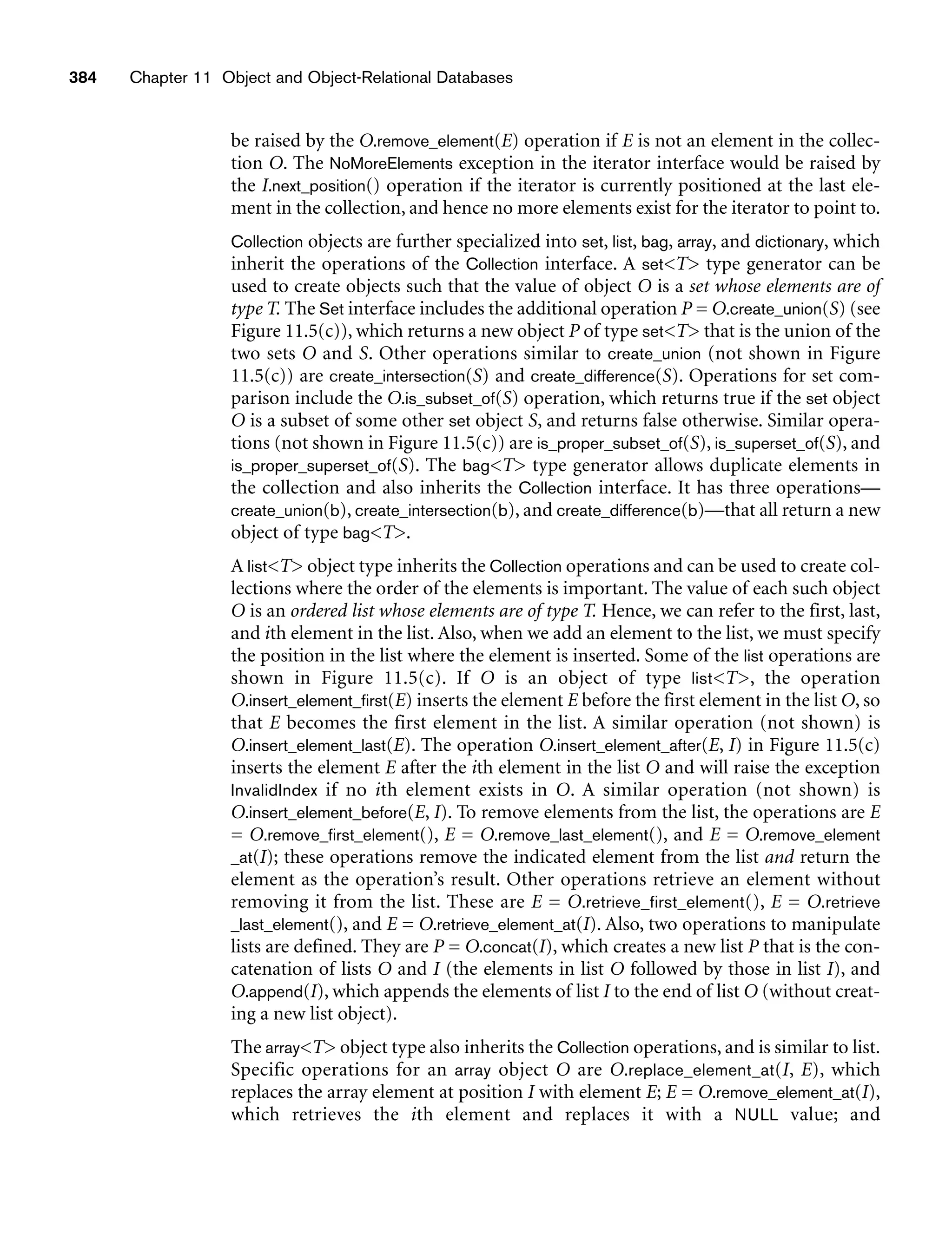 384 Chapter 11 Object and Object-Relational Databases
be raised by the O.remove_element(E) operation if E is not an element in the collec-
tion O. The NoMoreElements exception in the iterator interface would be raised by
the I.next_position() operation if the iterator is currently positioned at the last ele-
ment in the collection, and hence no more elements exist for the iterator to point to.
Collection objects are further specialized into set, list, bag, array, and dictionary, which
inherit the operations of the Collection interface. A setT type generator can be
used to create objects such that the value of object O is a set whose elements are of
type T. The Set interface includes the additional operation P = O.create_union(S) (see
Figure 11.5(c)), which returns a new object P of type setT that is the union of the
two sets O and S. Other operations similar to create_union (not shown in Figure
11.5(c)) are create_intersection(S) and create_difference(S). Operations for set com-
parison include the O.is_subset_of(S) operation, which returns true if the set object
O is a subset of some other set object S, and returns false otherwise. Similar opera-
tions (not shown in Figure 11.5(c)) are is_proper_subset_of(S), is_superset_of(S), and
is_proper_superset_of(S). The bagT type generator allows duplicate elements in
the collection and also inherits the Collection interface. It has three operations—
create_union(b), create_intersection(b), and create_difference(b)—that all return a new
object of type bagT.
A listT object type inherits the Collection operations and can be used to create col-
lections where the order of the elements is important. The value of each such object
O is an ordered list whose elements are of type T. Hence, we can refer to the first, last,
and ith element in the list. Also, when we add an element to the list, we must specify
the position in the list where the element is inserted. Some of the list operations are
shown in Figure 11.5(c). If O is an object of type listT, the operation
O.insert_element_first(E) inserts the element E before the first element in the list O, so
that E becomes the first element in the list. A similar operation (not shown) is
O.insert_element_last(E). The operation O.insert_element_after(E, I) in Figure 11.5(c)
inserts the element E after the ith element in the list O and will raise the exception
InvalidIndex if no ith element exists in O. A similar operation (not shown) is
O.insert_element_before(E, I). To remove elements from the list, the operations are E
= O.remove_first_element(), E = O.remove_last_element(), and E = O.remove_element
_at(I); these operations remove the indicated element from the list and return the
element as the operation’s result. Other operations retrieve an element without
removing it from the list. These are E = O.retrieve_first_element(), E = O.retrieve
_last_element(), and E = O.retrieve_element_at(I). Also, two operations to manipulate
lists are defined. They are P = O.concat(I), which creates a new list P that is the con-
catenation of lists O and I (the elements in list O followed by those in list I), and
O.append(I), which appends the elements of list I to the end of list O (without creat-
ing a new list object).
The arrayT object type also inherits the Collection operations, and is similar to list.
Specific operations for an array object O are O.replace_element_at(I, E), which
replaces the array element at position I with element E; E = O.remove_element_at(I),
which retrieves the ith element and replaces it with a NULL value; and
 