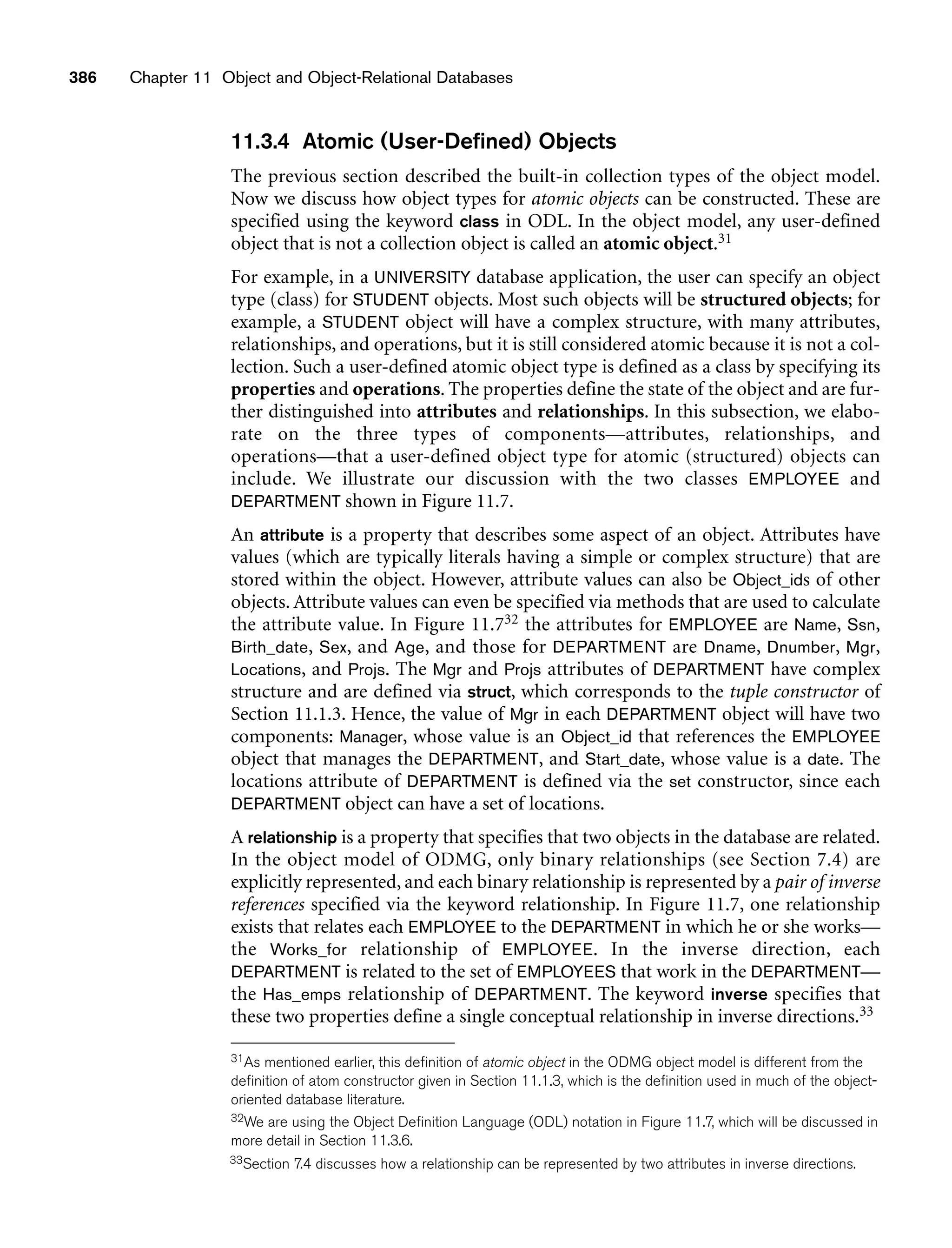 386 Chapter 11 Object and Object-Relational Databases
11.3.4 Atomic (User-Defined) Objects
The previous section described the built-in collection types of the object model.
Now we discuss how object types for atomic objects can be constructed. These are
specified using the keyword class in ODL. In the object model, any user-defined
object that is not a collection object is called an atomic object.31
For example, in a UNIVERSITY database application, the user can specify an object
type (class) for STUDENT objects. Most such objects will be structured objects; for
example, a STUDENT object will have a complex structure, with many attributes,
relationships, and operations, but it is still considered atomic because it is not a col-
lection. Such a user-defined atomic object type is defined as a class by specifying its
properties and operations. The properties define the state of the object and are fur-
ther distinguished into attributes and relationships. In this subsection, we elabo-
rate on the three types of components—attributes, relationships, and
operations—that a user-defined object type for atomic (structured) objects can
include. We illustrate our discussion with the two classes EMPLOYEE and
DEPARTMENT shown in Figure 11.7.
An attribute is a property that describes some aspect of an object. Attributes have
values (which are typically literals having a simple or complex structure) that are
stored within the object. However, attribute values can also be Object_ids of other
objects. Attribute values can even be specified via methods that are used to calculate
the attribute value. In Figure 11.732 the attributes for EMPLOYEE are Name, Ssn,
Birth_date, Sex, and Age, and those for DEPARTMENT are Dname, Dnumber, Mgr,
Locations, and Projs. The Mgr and Projs attributes of DEPARTMENT have complex
structure and are defined via struct, which corresponds to the tuple constructor of
Section 11.1.3. Hence, the value of Mgr in each DEPARTMENT object will have two
components: Manager, whose value is an Object_id that references the EMPLOYEE
object that manages the DEPARTMENT, and Start_date, whose value is a date. The
locations attribute of DEPARTMENT is defined via the set constructor, since each
DEPARTMENT object can have a set of locations.
A relationship is a property that specifies that two objects in the database are related.
In the object model of ODMG, only binary relationships (see Section 7.4) are
explicitly represented, and each binary relationship is represented by a pair of inverse
references specified via the keyword relationship. In Figure 11.7, one relationship
exists that relates each EMPLOYEE to the DEPARTMENT in which he or she works—
the Works_for relationship of EMPLOYEE. In the inverse direction, each
DEPARTMENT is related to the set of EMPLOYEES that work in the DEPARTMENT—
the Has_emps relationship of DEPARTMENT. The keyword inverse specifies that
these two properties define a single conceptual relationship in inverse directions.33
31As mentioned earlier, this definition of atomic object in the ODMG object model is different from the
definition of atom constructor given in Section 11.1.3, which is the definition used in much of the object-
oriented database literature.
32We are using the Object Definition Language (ODL) notation in Figure 11.7, which will be discussed in
more detail in Section 11.3.6.
33Section 7.4 discusses how a relationship can be represented by two attributes in inverse directions.
 