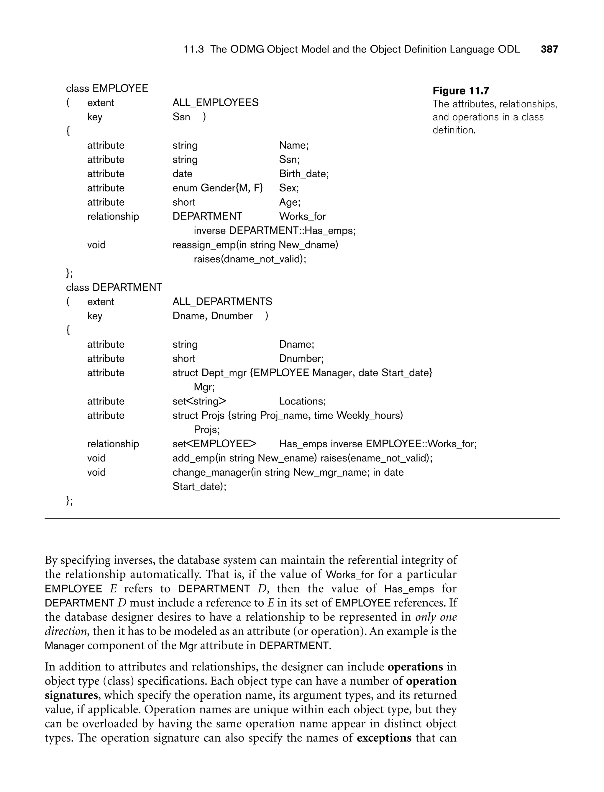 11.3 The ODMG Object Model and the Object Definition Language ODL 387
Figure 11.7
The attributes, relationships,
and operations in a class
definition.
By specifying inverses, the database system can maintain the referential integrity of
the relationship automatically. That is, if the value of Works_for for a particular
EMPLOYEE E refers to DEPARTMENT D, then the value of Has_emps for
DEPARTMENT D must include a reference to E in its set of EMPLOYEE references. If
the database designer desires to have a relationship to be represented in only one
direction, then it has to be modeled as an attribute (or operation). An example is the
Manager component of the Mgr attribute in DEPARTMENT.
In addition to attributes and relationships, the designer can include operations in
object type (class) specifications. Each object type can have a number of operation
signatures, which specify the operation name, its argument types, and its returned
value, if applicable. Operation names are unique within each object type, but they
can be overloaded by having the same operation name appear in distinct object
types. The operation signature can also specify the names of exceptions that can
class EMPLOYEE
( extent ALL_EMPLOYEES
key Ssn )
{
attribute string Name;
attribute string Ssn;
attribute date Birth_date;
attribute enum Gender{M, F} Sex;
attribute short Age;
relationship DEPARTMENT Works_for
inverse DEPARTMENT::Has_emps;
void reassign_emp(in string New_dname)
raises(dname_not_valid);
};
class DEPARTMENT
( extent ALL_DEPARTMENTS
key Dname, Dnumber )
{
attribute string Dname;
attribute short Dnumber;
attribute struct Dept_mgr {EMPLOYEE Manager, date Start_date}
Mgr;
attribute setstring Locations;
attribute struct Projs {string Proj_name, time Weekly_hours)
Projs;
relationship setEMPLOYEE Has_emps inverse EMPLOYEE::Works_for;
void add_emp(in string New_ename) raises(ename_not_valid);
void change_manager(in string New_mgr_name; in date
Start_date);
};
 