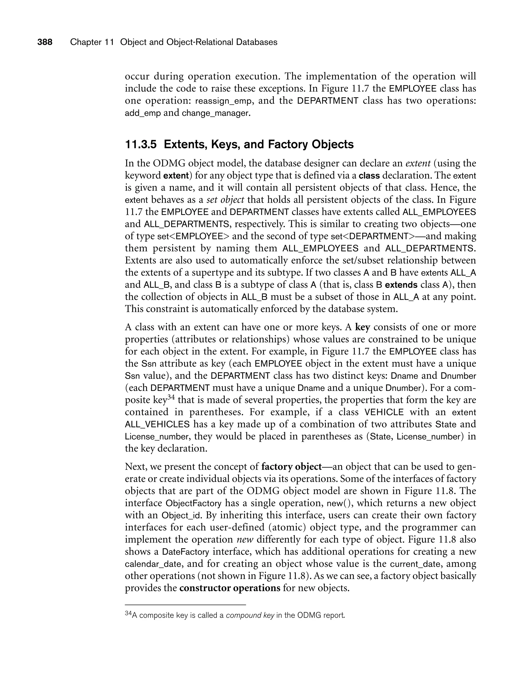 occur during operation execution. The implementation of the operation will
include the code to raise these exceptions. In Figure 11.7 the EMPLOYEE class has
one operation: reassign_emp, and the DEPARTMENT class has two operations:
add_emp and change_manager.
11.3.5 Extents, Keys, and Factory Objects
In the ODMG object model, the database designer can declare an extent (using the
keyword extent) for any object type that is defined via a class declaration. The extent
is given a name, and it will contain all persistent objects of that class. Hence, the
extent behaves as a set object that holds all persistent objects of the class. In Figure
11.7 the EMPLOYEE and DEPARTMENT classes have extents called ALL_EMPLOYEES
and ALL_DEPARTMENTS, respectively. This is similar to creating two objects—one
of type setEMPLOYEE and the second of type setDEPARTMENT—and making
them persistent by naming them ALL_EMPLOYEES and ALL_DEPARTMENTS.
Extents are also used to automatically enforce the set/subset relationship between
the extents of a supertype and its subtype. If two classes A and B have extents ALL_A
and ALL_B, and class B is a subtype of class A (that is, class B extends class A), then
the collection of objects in ALL_B must be a subset of those in ALL_A at any point.
This constraint is automatically enforced by the database system.
A class with an extent can have one or more keys. A key consists of one or more
properties (attributes or relationships) whose values are constrained to be unique
for each object in the extent. For example, in Figure 11.7 the EMPLOYEE class has
the Ssn attribute as key (each EMPLOYEE object in the extent must have a unique
Ssn value), and the DEPARTMENT class has two distinct keys: Dname and Dnumber
(each DEPARTMENT must have a unique Dname and a unique Dnumber). For a com-
posite key34 that is made of several properties, the properties that form the key are
contained in parentheses. For example, if a class VEHICLE with an extent
ALL_VEHICLES has a key made up of a combination of two attributes State and
License_number, they would be placed in parentheses as (State, License_number) in
the key declaration.
Next, we present the concept of factory object—an object that can be used to gen-
erate or create individual objects via its operations. Some of the interfaces of factory
objects that are part of the ODMG object model are shown in Figure 11.8. The
interface ObjectFactory has a single operation, new(), which returns a new object
with an Object_id. By inheriting this interface, users can create their own factory
interfaces for each user-defined (atomic) object type, and the programmer can
implement the operation new differently for each type of object. Figure 11.8 also
shows a DateFactory interface, which has additional operations for creating a new
calendar_date, and for creating an object whose value is the current_date, among
other operations (not shown in Figure 11.8). As we can see, a factory object basically
provides the constructor operations for new objects.
388 Chapter 11 Object and Object-Relational Databases
34A composite key is called a compound key in the ODMG report.
 