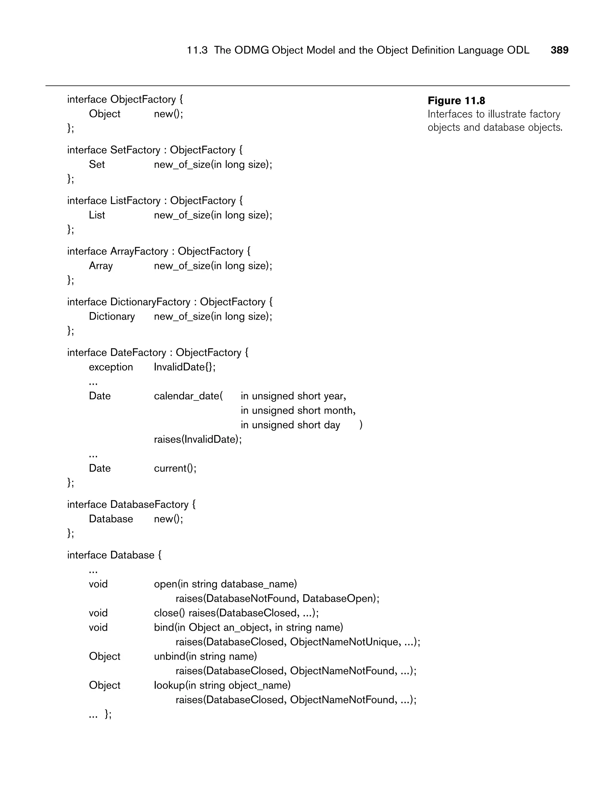 11.3 The ODMG Object Model and the Object Definition Language ODL 389
Figure 11.8
Interfaces to illustrate factory
objects and database objects.
interface ObjectFactory {
Object new();
};
interface SetFactory : ObjectFactory {
Set new_of_size(in long size);
};
interface ListFactory : ObjectFactory {
List new_of_size(in long size);
};
interface ArrayFactory : ObjectFactory {
Array new_of_size(in long size);
};
interface DictionaryFactory : ObjectFactory {
Dictionary new_of_size(in long size);
};
interface DateFactory : ObjectFactory {
exception InvalidDate{};
...
Date calendar_date( in unsigned short year,
in unsigned short month,
in unsigned short day )
raises(InvalidDate);
...
Date current();
};
interface DatabaseFactory {
Database new();
};
interface Database {
...
void open(in string database_name)
raises(DatabaseNotFound, DatabaseOpen);
void close() raises(DatabaseClosed, ...);
void bind(in Object an_object, in string name)
raises(DatabaseClosed, ObjectNameNotUnique, ...);
Object unbind(in string name)
raises(DatabaseClosed, ObjectNameNotFound, ...);
Object Iookup(in string object_name)
raises(DatabaseClosed, ObjectNameNotFound, ...);
... };
 