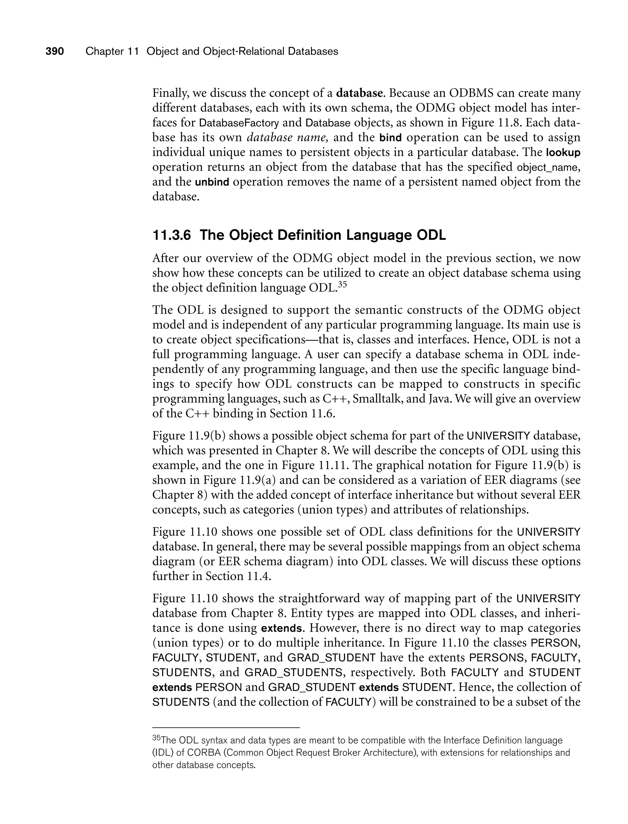 390 Chapter 11 Object and Object-Relational Databases
Finally, we discuss the concept of a database. Because an ODBMS can create many
different databases, each with its own schema, the ODMG object model has inter-
faces for DatabaseFactory and Database objects, as shown in Figure 11.8. Each data-
base has its own database name, and the bind operation can be used to assign
individual unique names to persistent objects in a particular database. The lookup
operation returns an object from the database that has the specified object_name,
and the unbind operation removes the name of a persistent named object from the
database.
11.3.6 The Object Definition Language ODL
After our overview of the ODMG object model in the previous section, we now
show how these concepts can be utilized to create an object database schema using
the object definition language ODL.35
The ODL is designed to support the semantic constructs of the ODMG object
model and is independent of any particular programming language. Its main use is
to create object specifications—that is, classes and interfaces. Hence, ODL is not a
full programming language. A user can specify a database schema in ODL inde-
pendently of any programming language, and then use the specific language bind-
ings to specify how ODL constructs can be mapped to constructs in specific
programming languages, such as C++, Smalltalk, and Java. We will give an overview
of the C++ binding in Section 11.6.
Figure 11.9(b) shows a possible object schema for part of the UNIVERSITY database,
which was presented in Chapter 8. We will describe the concepts of ODL using this
example, and the one in Figure 11.11. The graphical notation for Figure 11.9(b) is
shown in Figure 11.9(a) and can be considered as a variation of EER diagrams (see
Chapter 8) with the added concept of interface inheritance but without several EER
concepts, such as categories (union types) and attributes of relationships.
Figure 11.10 shows one possible set of ODL class definitions for the UNIVERSITY
database. In general, there may be several possible mappings from an object schema
diagram (or EER schema diagram) into ODL classes. We will discuss these options
further in Section 11.4.
Figure 11.10 shows the straightforward way of mapping part of the UNIVERSITY
database from Chapter 8. Entity types are mapped into ODL classes, and inheri-
tance is done using extends. However, there is no direct way to map categories
(union types) or to do multiple inheritance. In Figure 11.10 the classes PERSON,
FACULTY, STUDENT, and GRAD_STUDENT have the extents PERSONS, FACULTY,
STUDENTS, and GRAD_STUDENTS, respectively. Both FACULTY and STUDENT
extends PERSON and GRAD_STUDENT extends STUDENT. Hence, the collection of
STUDENTS (and the collection of FACULTY) will be constrained to be a subset of the
35The ODL syntax and data types are meant to be compatible with the Interface Definition language
(IDL) of CORBA (Common Object Request Broker Architecture), with extensions for relationships and
other database concepts.
 