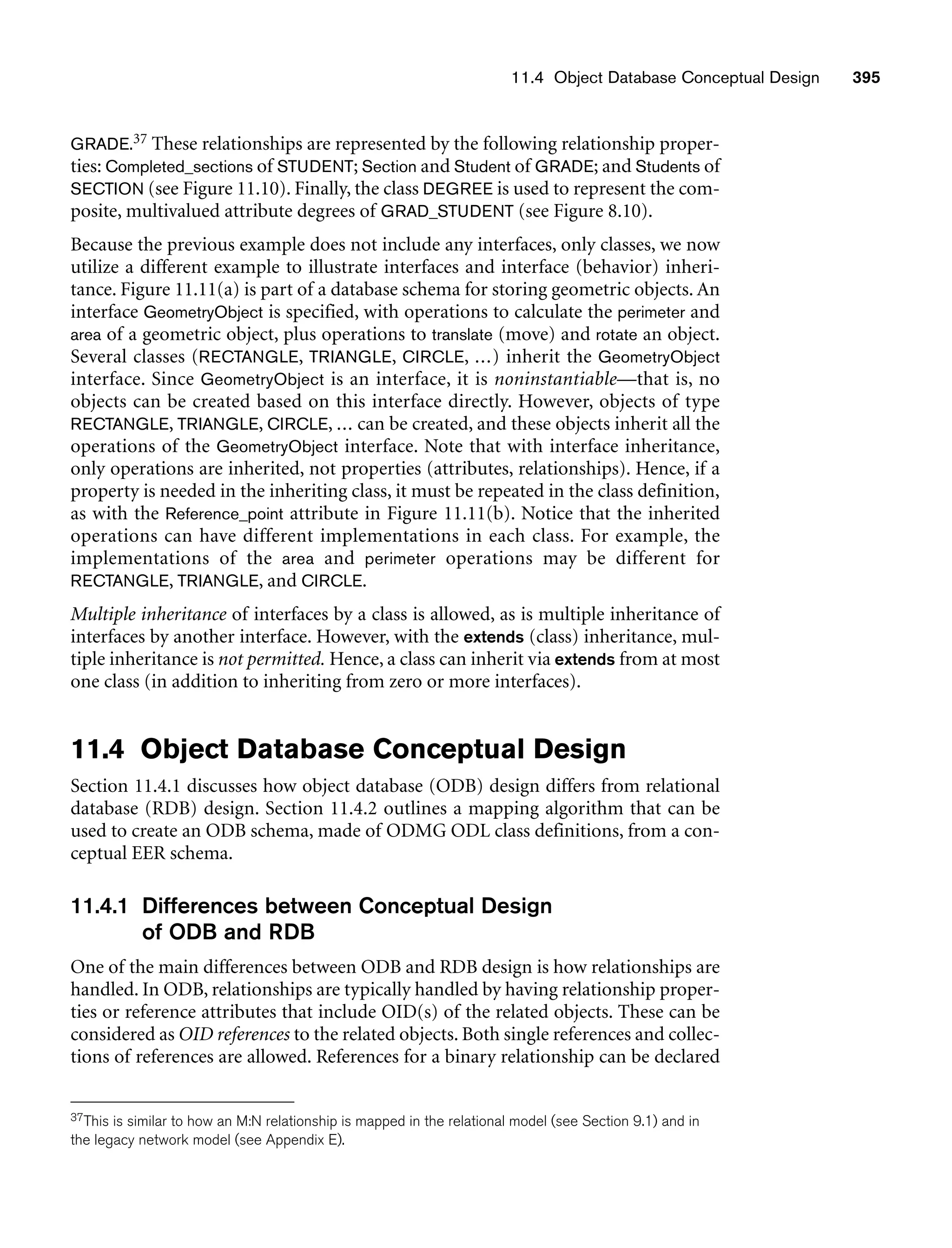 11.4 Object Database Conceptual Design 395
GRADE.37 These relationships are represented by the following relationship proper-
ties: Completed_sections of STUDENT; Section and Student of GRADE; and Students of
SECTION (see Figure 11.10). Finally, the class DEGREE is used to represent the com-
posite, multivalued attribute degrees of GRAD_STUDENT (see Figure 8.10).
Because the previous example does not include any interfaces, only classes, we now
utilize a different example to illustrate interfaces and interface (behavior) inheri-
tance. Figure 11.11(a) is part of a database schema for storing geometric objects. An
interface GeometryObject is specified, with operations to calculate the perimeter and
area of a geometric object, plus operations to translate (move) and rotate an object.
Several classes (RECTANGLE, TRIANGLE, CIRCLE, ...) inherit the GeometryObject
interface. Since GeometryObject is an interface, it is noninstantiable—that is, no
objects can be created based on this interface directly. However, objects of type
RECTANGLE, TRIANGLE, CIRCLE, ... can be created, and these objects inherit all the
operations of the GeometryObject interface. Note that with interface inheritance,
only operations are inherited, not properties (attributes, relationships). Hence, if a
property is needed in the inheriting class, it must be repeated in the class definition,
as with the Reference_point attribute in Figure 11.11(b). Notice that the inherited
operations can have different implementations in each class. For example, the
implementations of the area and perimeter operations may be different for
RECTANGLE, TRIANGLE, and CIRCLE.
Multiple inheritance of interfaces by a class is allowed, as is multiple inheritance of
interfaces by another interface. However, with the extends (class) inheritance, mul-
tiple inheritance is not permitted. Hence, a class can inherit via extends from at most
one class (in addition to inheriting from zero or more interfaces).
11.4 Object Database Conceptual Design
Section 11.4.1 discusses how object database (ODB) design differs from relational
database (RDB) design. Section 11.4.2 outlines a mapping algorithm that can be
used to create an ODB schema, made of ODMG ODL class definitions, from a con-
ceptual EER schema.
11.4.1 Differences between Conceptual Design
of ODB and RDB
One of the main differences between ODB and RDB design is how relationships are
handled. In ODB, relationships are typically handled by having relationship proper-
ties or reference attributes that include OID(s) of the related objects. These can be
considered as OID references to the related objects. Both single references and collec-
tions of references are allowed. References for a binary relationship can be declared
37This is similar to how an M:N relationship is mapped in the relational model (see Section 9.1) and in
the legacy network model (see Appendix E).
 