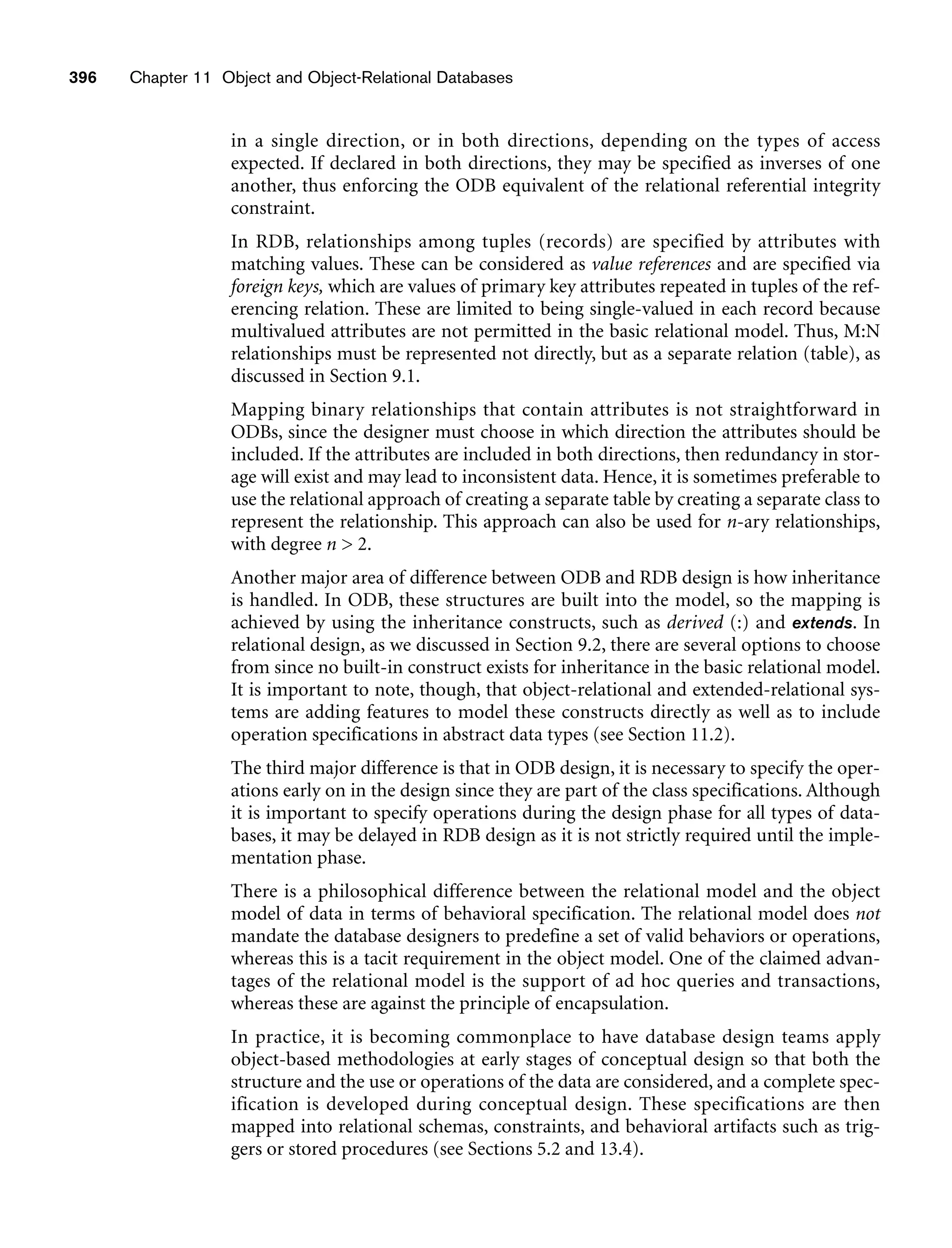 in a single direction, or in both directions, depending on the types of access
expected. If declared in both directions, they may be specified as inverses of one
another, thus enforcing the ODB equivalent of the relational referential integrity
constraint.
In RDB, relationships among tuples (records) are specified by attributes with
matching values. These can be considered as value references and are specified via
foreign keys, which are values of primary key attributes repeated in tuples of the ref-
erencing relation. These are limited to being single-valued in each record because
multivalued attributes are not permitted in the basic relational model. Thus, M:N
relationships must be represented not directly, but as a separate relation (table), as
discussed in Section 9.1.
Mapping binary relationships that contain attributes is not straightforward in
ODBs, since the designer must choose in which direction the attributes should be
included. If the attributes are included in both directions, then redundancy in stor-
age will exist and may lead to inconsistent data. Hence, it is sometimes preferable to
use the relational approach of creating a separate table by creating a separate class to
represent the relationship. This approach can also be used for n-ary relationships,
with degree n  2.
Another major area of difference between ODB and RDB design is how inheritance
is handled. In ODB, these structures are built into the model, so the mapping is
achieved by using the inheritance constructs, such as derived (:) and extends. In
relational design, as we discussed in Section 9.2, there are several options to choose
from since no built-in construct exists for inheritance in the basic relational model.
It is important to note, though, that object-relational and extended-relational sys-
tems are adding features to model these constructs directly as well as to include
operation specifications in abstract data types (see Section 11.2).
The third major difference is that in ODB design, it is necessary to specify the oper-
ations early on in the design since they are part of the class specifications. Although
it is important to specify operations during the design phase for all types of data-
bases, it may be delayed in RDB design as it is not strictly required until the imple-
mentation phase.
There is a philosophical difference between the relational model and the object
model of data in terms of behavioral specification. The relational model does not
mandate the database designers to predefine a set of valid behaviors or operations,
whereas this is a tacit requirement in the object model. One of the claimed advan-
tages of the relational model is the support of ad hoc queries and transactions,
whereas these are against the principle of encapsulation.
In practice, it is becoming commonplace to have database design teams apply
object-based methodologies at early stages of conceptual design so that both the
structure and the use or operations of the data are considered, and a complete spec-
ification is developed during conceptual design. These specifications are then
mapped into relational schemas, constraints, and behavioral artifacts such as trig-
gers or stored procedures (see Sections 5.2 and 13.4).
396 Chapter 11 Object and Object-Relational Databases
 
