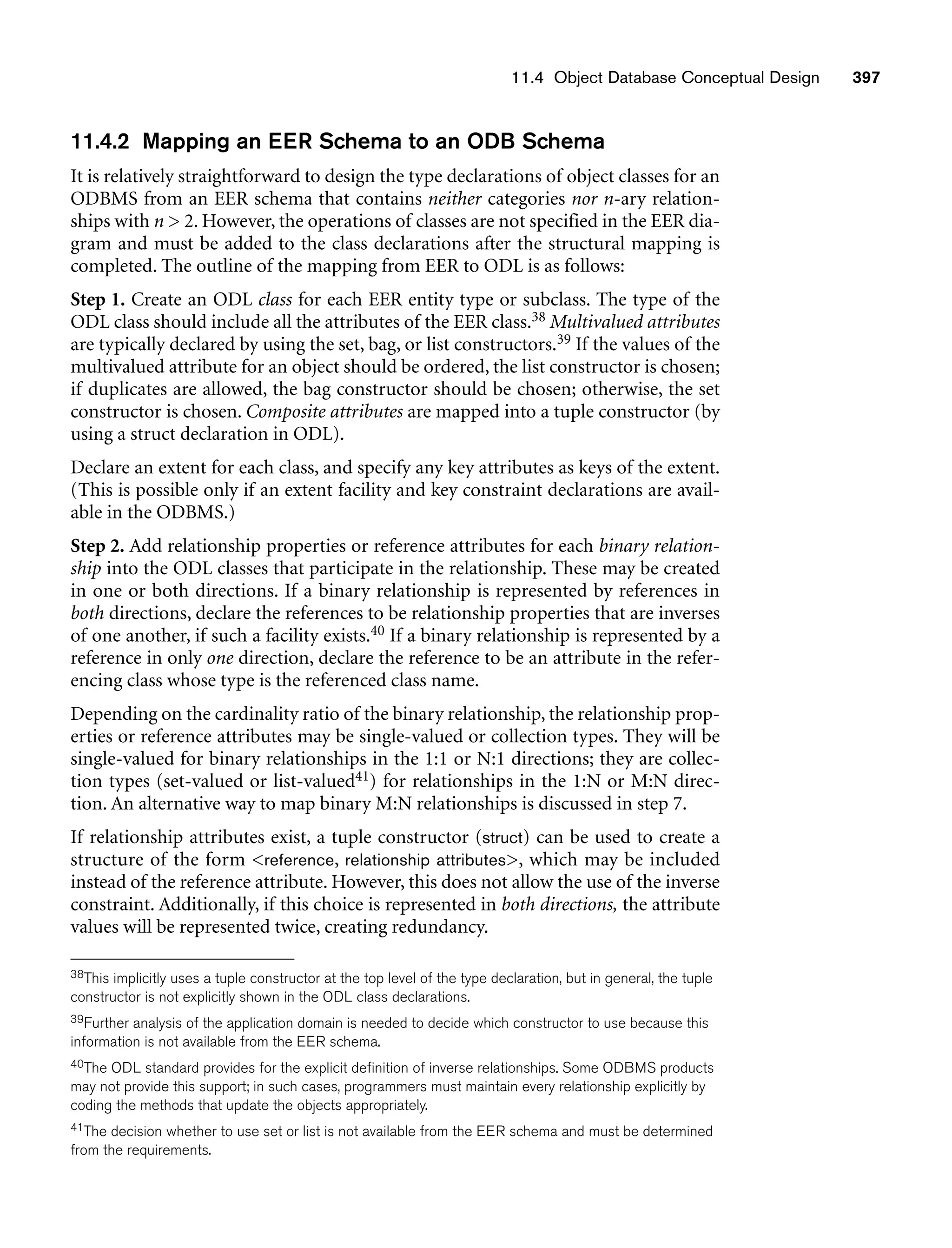 11.4 Object Database Conceptual Design 397
11.4.2 Mapping an EER Schema to an ODB Schema
It is relatively straightforward to design the type declarations of object classes for an
ODBMS from an EER schema that contains neither categories nor n-ary relation-
ships with n  2. However, the operations of classes are not specified in the EER dia-
gram and must be added to the class declarations after the structural mapping is
completed. The outline of the mapping from EER to ODL is as follows:
Step 1. Create an ODL class for each EER entity type or subclass. The type of the
ODL class should include all the attributes of the EER class.38 Multivalued attributes
are typically declared by using the set, bag, or list constructors.39 If the values of the
multivalued attribute for an object should be ordered, the list constructor is chosen;
if duplicates are allowed, the bag constructor should be chosen; otherwise, the set
constructor is chosen. Composite attributes are mapped into a tuple constructor (by
using a struct declaration in ODL).
Declare an extent for each class, and specify any key attributes as keys of the extent.
(This is possible only if an extent facility and key constraint declarations are avail-
able in the ODBMS.)
Step 2. Add relationship properties or reference attributes for each binary relation-
ship into the ODL classes that participate in the relationship. These may be created
in one or both directions. If a binary relationship is represented by references in
both directions, declare the references to be relationship properties that are inverses
of one another, if such a facility exists.40 If a binary relationship is represented by a
reference in only one direction, declare the reference to be an attribute in the refer-
encing class whose type is the referenced class name.
Depending on the cardinality ratio of the binary relationship, the relationship prop-
erties or reference attributes may be single-valued or collection types. They will be
single-valued for binary relationships in the 1:1 or N:1 directions; they are collec-
tion types (set-valued or list-valued41) for relationships in the 1:N or M:N direc-
tion. An alternative way to map binary M:N relationships is discussed in step 7.
If relationship attributes exist, a tuple constructor (struct) can be used to create a
structure of the form reference, relationship attributes, which may be included
instead of the reference attribute. However, this does not allow the use of the inverse
constraint. Additionally, if this choice is represented in both directions, the attribute
values will be represented twice, creating redundancy.
38This implicitly uses a tuple constructor at the top level of the type declaration, but in general, the tuple
constructor is not explicitly shown in the ODL class declarations.
39Further analysis of the application domain is needed to decide which constructor to use because this
information is not available from the EER schema.
40The ODL standard provides for the explicit definition of inverse relationships. Some ODBMS products
may not provide this support; in such cases, programmers must maintain every relationship explicitly by
coding the methods that update the objects appropriately.
41The decision whether to use set or list is not available from the EER schema and must be determined
from the requirements.
 