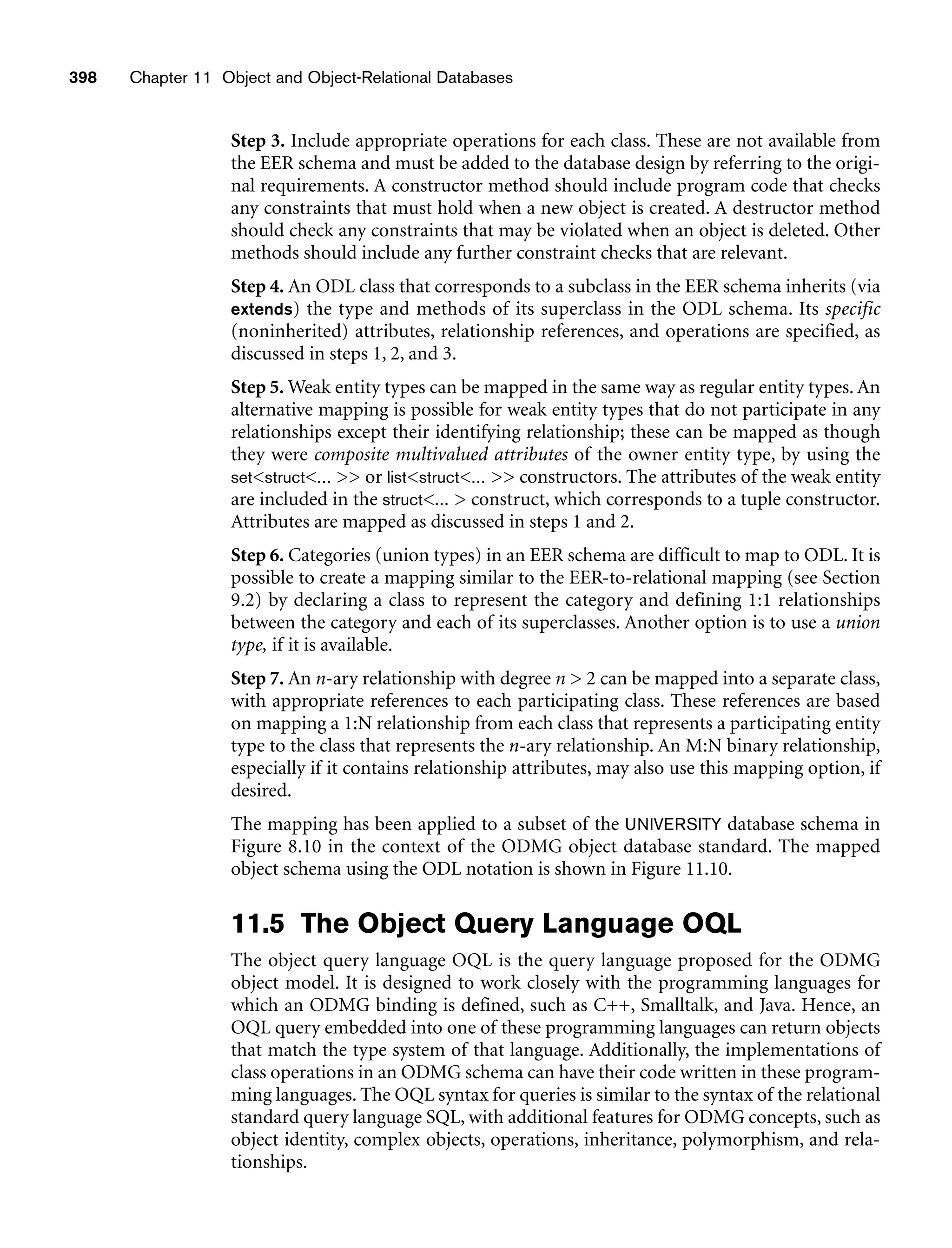 398 Chapter 11 Object and Object-Relational Databases
Step 3. Include appropriate operations for each class. These are not available from
the EER schema and must be added to the database design by referring to the origi-
nal requirements. A constructor method should include program code that checks
any constraints that must hold when a new object is created. A destructor method
should check any constraints that may be violated when an object is deleted. Other
methods should include any further constraint checks that are relevant.
Step 4. An ODL class that corresponds to a subclass in the EER schema inherits (via
extends) the type and methods of its superclass in the ODL schema. Its specific
(noninherited) attributes, relationship references, and operations are specified, as
discussed in steps 1, 2, and 3.
Step 5. Weak entity types can be mapped in the same way as regular entity types. An
alternative mapping is possible for weak entity types that do not participate in any
relationships except their identifying relationship; these can be mapped as though
they were composite multivalued attributes of the owner entity type, by using the
setstruct...  or liststruct...  constructors. The attributes of the weak entity
are included in the struct...  construct, which corresponds to a tuple constructor.
Attributes are mapped as discussed in steps 1 and 2.
Step 6. Categories (union types) in an EER schema are difficult to map to ODL. It is
possible to create a mapping similar to the EER-to-relational mapping (see Section
9.2) by declaring a class to represent the category and defining 1:1 relationships
between the category and each of its superclasses. Another option is to use a union
type, if it is available.
Step 7. An n-ary relationship with degree n  2 can be mapped into a separate class,
with appropriate references to each participating class. These references are based
on mapping a 1:N relationship from each class that represents a participating entity
type to the class that represents the n-ary relationship. An M:N binary relationship,
especially if it contains relationship attributes, may also use this mapping option, if
desired.
The mapping has been applied to a subset of the UNIVERSITY database schema in
Figure 8.10 in the context of the ODMG object database standard. The mapped
object schema using the ODL notation is shown in Figure 11.10.
11.5 The Object Query Language OQL
The object query language OQL is the query language proposed for the ODMG
object model. It is designed to work closely with the programming languages for
which an ODMG binding is defined, such as C++, Smalltalk, and Java. Hence, an
OQL query embedded into one of these programming languages can return objects
that match the type system of that language. Additionally, the implementations of
class operations in an ODMG schema can have their code written in these program-
ming languages. The OQL syntax for queries is similar to the syntax of the relational
standard query language SQL, with additional features for ODMG concepts, such as
object identity, complex objects, operations, inheritance, polymorphism, and rela-
tionships.
 