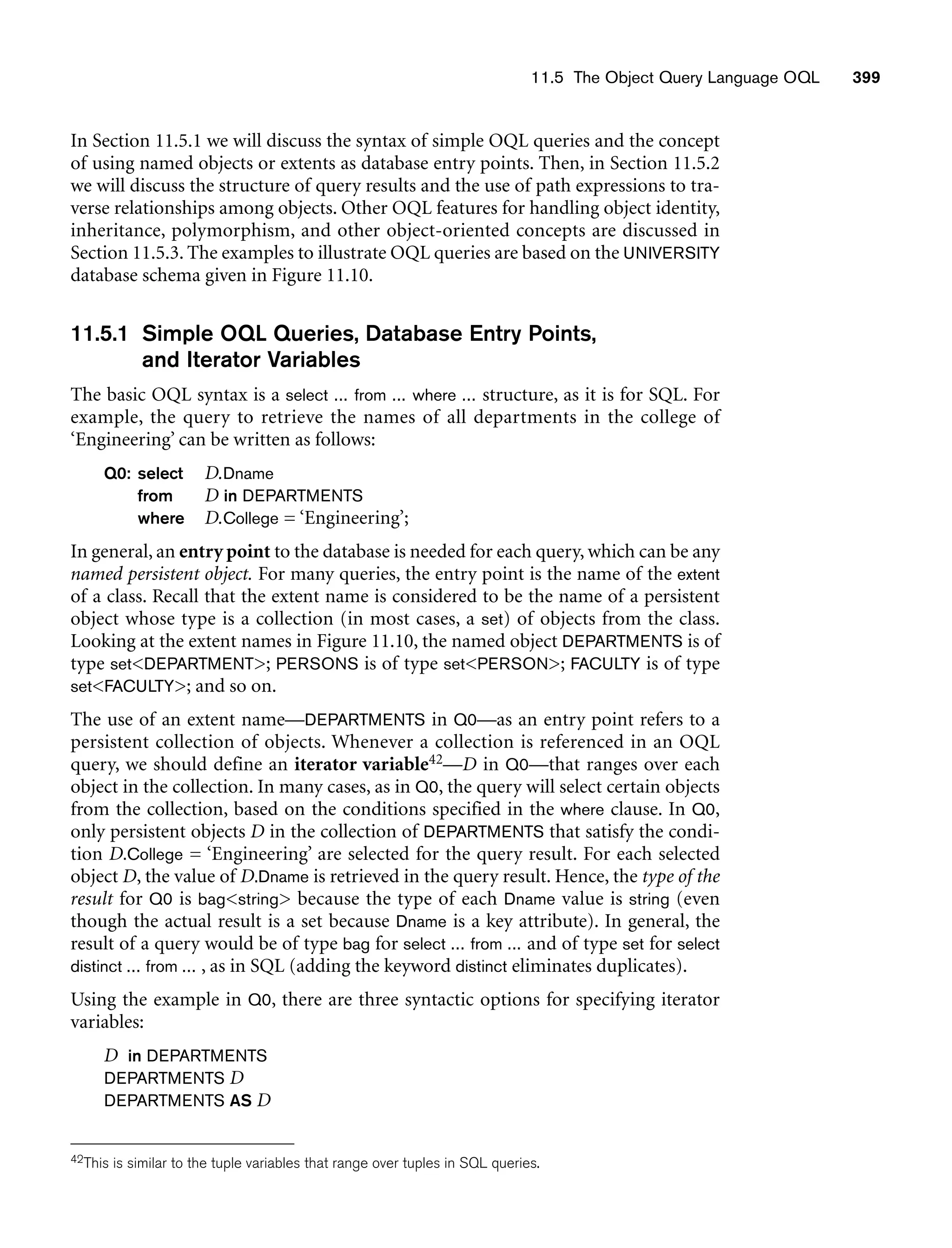 11.5 The Object Query Language OQL 399
In Section 11.5.1 we will discuss the syntax of simple OQL queries and the concept
of using named objects or extents as database entry points. Then, in Section 11.5.2
we will discuss the structure of query results and the use of path expressions to tra-
verse relationships among objects. Other OQL features for handling object identity,
inheritance, polymorphism, and other object-oriented concepts are discussed in
Section 11.5.3. The examples to illustrate OQL queries are based on the UNIVERSITY
database schema given in Figure 11.10.
11.5.1 Simple OQL Queries, Database Entry Points,
and Iterator Variables
The basic OQL syntax is a select ... from ... where ... structure, as it is for SQL. For
example, the query to retrieve the names of all departments in the college of
‘Engineering’ can be written as follows:
Q0: select D.Dname
from D in DEPARTMENTS
where D.College = ‘Engineering’;
In general, an entry point to the database is needed for each query, which can be any
named persistent object. For many queries, the entry point is the name of the extent
of a class. Recall that the extent name is considered to be the name of a persistent
object whose type is a collection (in most cases, a set) of objects from the class.
Looking at the extent names in Figure 11.10, the named object DEPARTMENTS is of
type setDEPARTMENT; PERSONS is of type setPERSON; FACULTY is of type
setFACULTY; and so on.
The use of an extent name—DEPARTMENTS in Q0—as an entry point refers to a
persistent collection of objects. Whenever a collection is referenced in an OQL
query, we should define an iterator variable42—D in Q0—that ranges over each
object in the collection. In many cases, as in Q0, the query will select certain objects
from the collection, based on the conditions specified in the where clause. In Q0,
only persistent objects D in the collection of DEPARTMENTS that satisfy the condi-
tion D.College = ‘Engineering’ are selected for the query result. For each selected
object D, the value of D.Dname is retrieved in the query result. Hence, the type of the
result for Q0 is bagstring because the type of each Dname value is string (even
though the actual result is a set because Dname is a key attribute). In general, the
result of a query would be of type bag for select ... from ... and of type set for select
distinct ... from ... , as in SQL (adding the keyword distinct eliminates duplicates).
Using the example in Q0, there are three syntactic options for specifying iterator
variables:
D in DEPARTMENTS
DEPARTMENTS D
DEPARTMENTS AS D
42This is similar to the tuple variables that range over tuples in SQL queries.
 