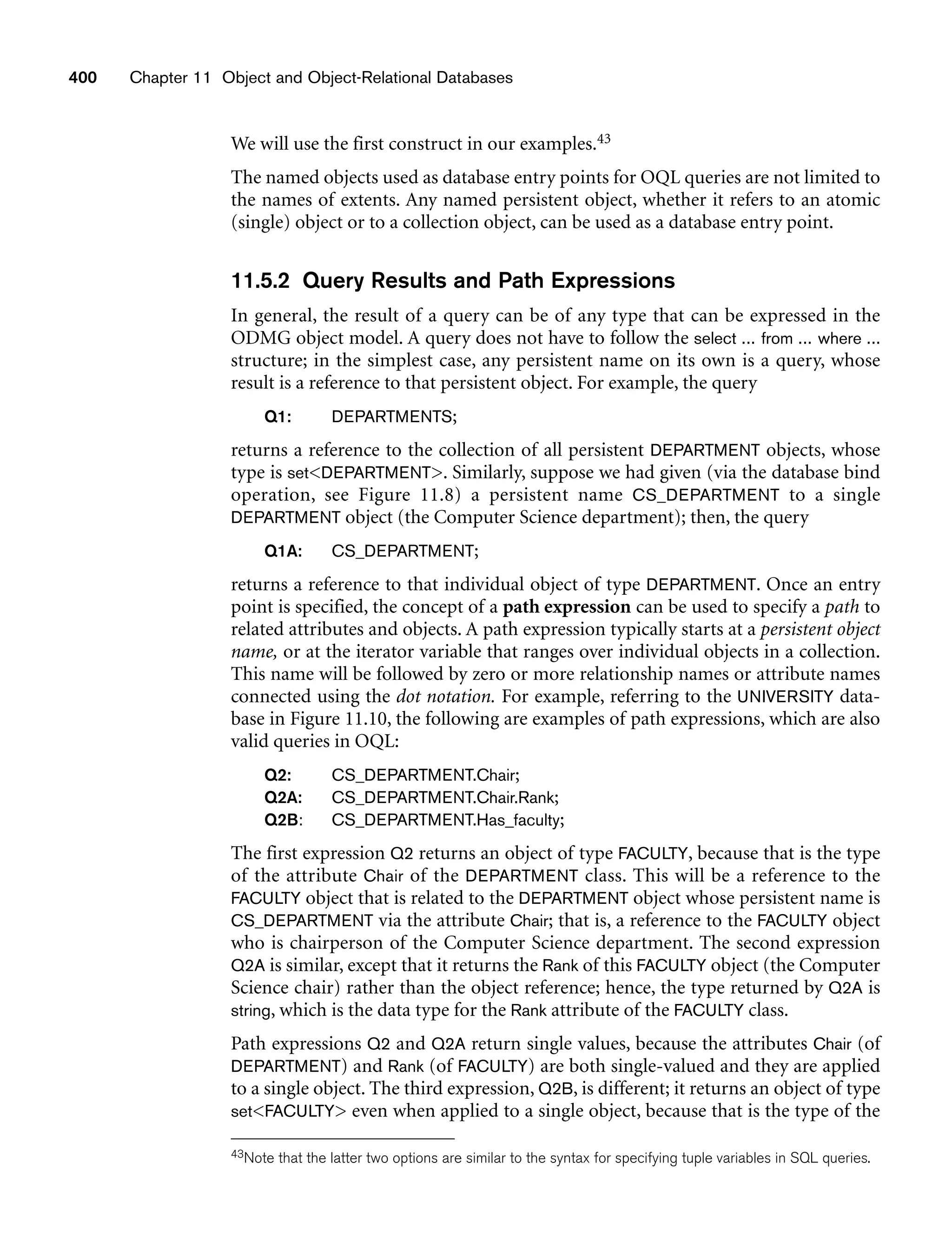 400 Chapter 11 Object and Object-Relational Databases
We will use the first construct in our examples.43
The named objects used as database entry points for OQL queries are not limited to
the names of extents. Any named persistent object, whether it refers to an atomic
(single) object or to a collection object, can be used as a database entry point.
11.5.2 Query Results and Path Expressions
In general, the result of a query can be of any type that can be expressed in the
ODMG object model. A query does not have to follow the select ... from ... where ...
structure; in the simplest case, any persistent name on its own is a query, whose
result is a reference to that persistent object. For example, the query
Q1: DEPARTMENTS;
returns a reference to the collection of all persistent DEPARTMENT objects, whose
type is setDEPARTMENT. Similarly, suppose we had given (via the database bind
operation, see Figure 11.8) a persistent name CS_DEPARTMENT to a single
DEPARTMENT object (the Computer Science department); then, the query
Q1A: CS_DEPARTMENT;
returns a reference to that individual object of type DEPARTMENT. Once an entry
point is specified, the concept of a path expression can be used to specify a path to
related attributes and objects. A path expression typically starts at a persistent object
name, or at the iterator variable that ranges over individual objects in a collection.
This name will be followed by zero or more relationship names or attribute names
connected using the dot notation. For example, referring to the UNIVERSITY data-
base in Figure 11.10, the following are examples of path expressions, which are also
valid queries in OQL:
Q2: CS_DEPARTMENT.Chair;
Q2A: CS_DEPARTMENT.Chair.Rank;
Q2B: CS_DEPARTMENT.Has_faculty;
The first expression Q2 returns an object of type FACULTY, because that is the type
of the attribute Chair of the DEPARTMENT class. This will be a reference to the
FACULTY object that is related to the DEPARTMENT object whose persistent name is
CS_DEPARTMENT via the attribute Chair; that is, a reference to the FACULTY object
who is chairperson of the Computer Science department. The second expression
Q2A is similar, except that it returns the Rank of this FACULTY object (the Computer
Science chair) rather than the object reference; hence, the type returned by Q2A is
string, which is the data type for the Rank attribute of the FACULTY class.
Path expressions Q2 and Q2A return single values, because the attributes Chair (of
DEPARTMENT) and Rank (of FACULTY) are both single-valued and they are applied
to a single object. The third expression, Q2B, is different; it returns an object of type
setFACULTY even when applied to a single object, because that is the type of the
43Note that the latter two options are similar to the syntax for specifying tuple variables in SQL queries.
 