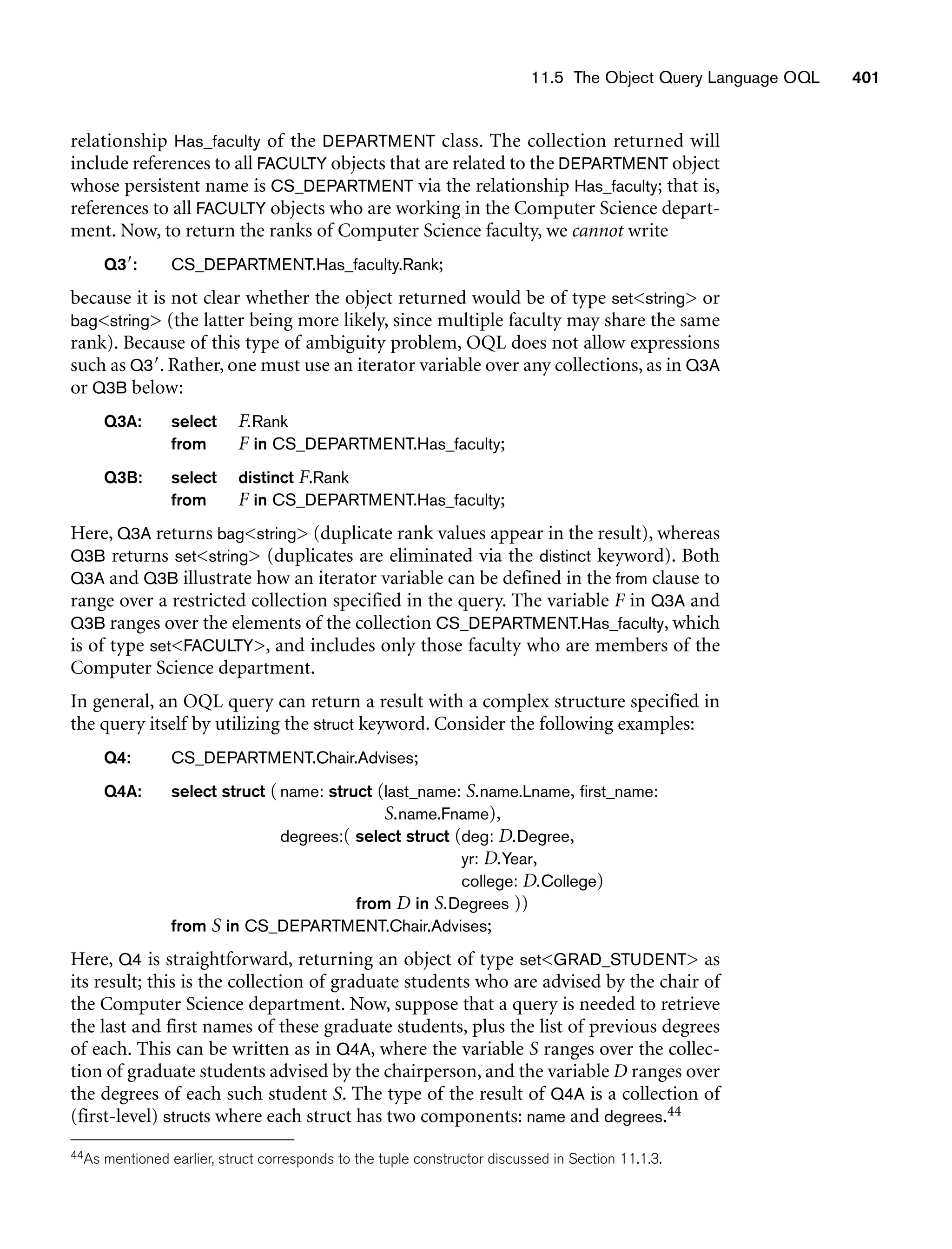 11.5 The Object Query Language OQL 401
relationship Has_faculty of the DEPARTMENT class. The collection returned will
include references to all FACULTY objects that are related to the DEPARTMENT object
whose persistent name is CS_DEPARTMENT via the relationship Has_faculty; that is,
references to all FACULTY objects who are working in the Computer Science depart-
ment. Now, to return the ranks of Computer Science faculty, we cannot write
Q3: CS_DEPARTMENT.Has_faculty.Rank;
because it is not clear whether the object returned would be of type setstring or
bagstring (the latter being more likely, since multiple faculty may share the same
rank). Because of this type of ambiguity problem, OQL does not allow expressions
such as Q3. Rather, one must use an iterator variable over any collections, as in Q3A
or Q3B below:
Q3A: select F.Rank
from F in CS_DEPARTMENT.Has_faculty;
Q3B: select distinct F.Rank
from F in CS_DEPARTMENT.Has_faculty;
Here, Q3A returns bagstring (duplicate rank values appear in the result), whereas
Q3B returns setstring (duplicates are eliminated via the distinct keyword). Both
Q3A and Q3B illustrate how an iterator variable can be defined in the from clause to
range over a restricted collection specified in the query. The variable F in Q3A and
Q3B ranges over the elements of the collection CS_DEPARTMENT.Has_faculty, which
is of type setFACULTY, and includes only those faculty who are members of the
Computer Science department.
In general, an OQL query can return a result with a complex structure specified in
the query itself by utilizing the struct keyword. Consider the following examples:
Q4: CS_DEPARTMENT.Chair.Advises;
Q4A: select struct (name: struct (last_name: S.name.Lname, first_name:
S.name.Fname),
degrees:( select struct (deg: D.Degree,
yr: D.Year,
college: D.College)
from D in S.Degrees ))
from S in CS_DEPARTMENT.Chair.Advises;
Here, Q4 is straightforward, returning an object of type setGRAD_STUDENT as
its result; this is the collection of graduate students who are advised by the chair of
the Computer Science department. Now, suppose that a query is needed to retrieve
the last and first names of these graduate students, plus the list of previous degrees
of each. This can be written as in Q4A, where the variable S ranges over the collec-
tion of graduate students advised by the chairperson, and the variable D ranges over
the degrees of each such student S. The type of the result of Q4A is a collection of
(first-level) structs where each struct has two components: name and degrees.44
44As mentioned earlier, struct corresponds to the tuple constructor discussed in Section 11.1.3.
 