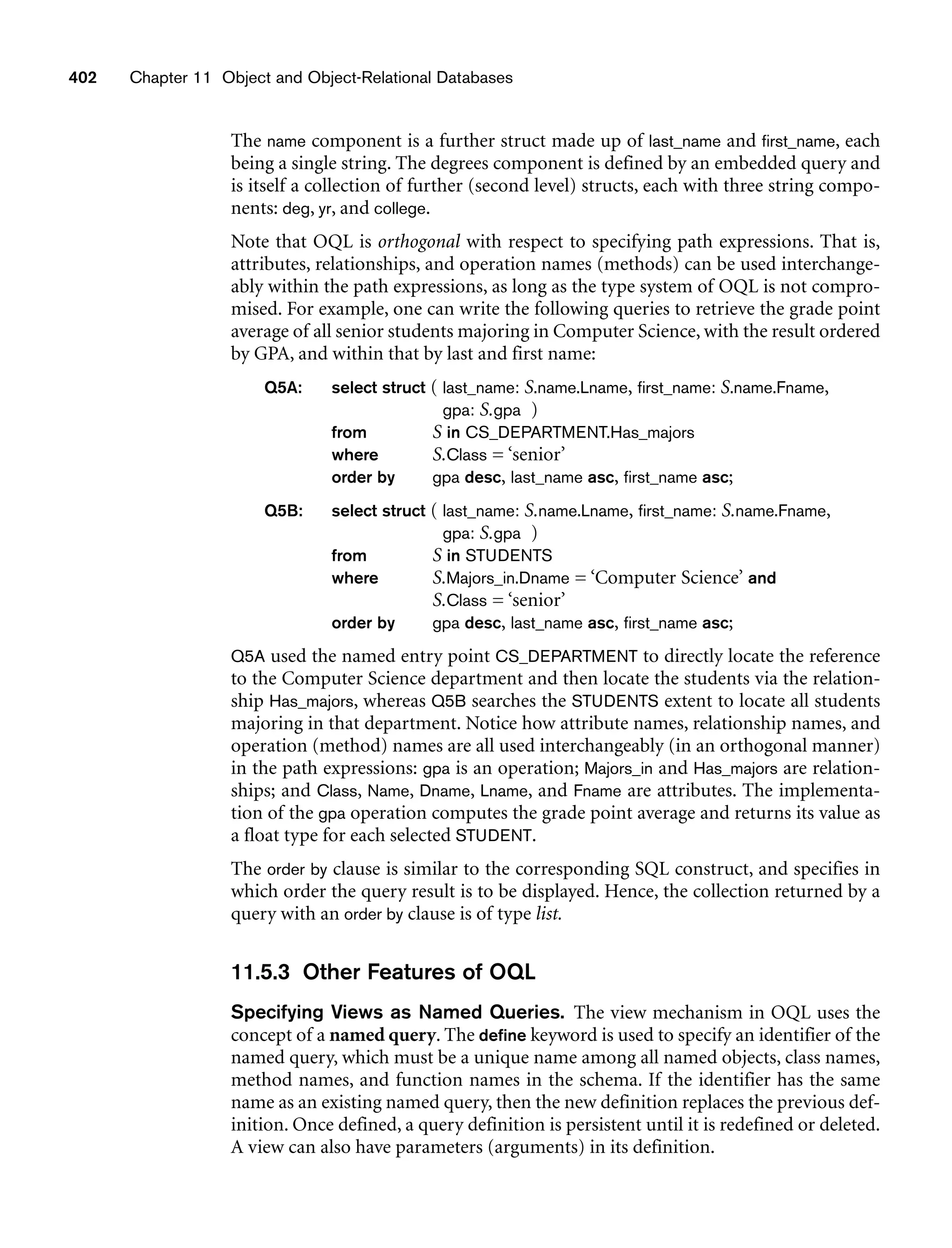 402 Chapter 11 Object and Object-Relational Databases
The name component is a further struct made up of last_name and first_name, each
being a single string. The degrees component is defined by an embedded query and
is itself a collection of further (second level) structs, each with three string compo-
nents: deg, yr, and college.
Note that OQL is orthogonal with respect to specifying path expressions. That is,
attributes, relationships, and operation names (methods) can be used interchange-
ably within the path expressions, as long as the type system of OQL is not compro-
mised. For example, one can write the following queries to retrieve the grade point
average of all senior students majoring in Computer Science, with the result ordered
by GPA, and within that by last and first name:
Q5A: select struct ( last_name: S.name.Lname, first_name: S.name.Fname,
gpa: S.gpa )
from S in CS_DEPARTMENT.Has_majors
where S.Class = ‘senior’
order by gpa desc, last_name asc, first_name asc;
Q5B: select struct ( last_name: S.name.Lname, first_name: S.name.Fname,
gpa: S.gpa )
from S in STUDENTS
where S.Majors_in.Dname = ‘Computer Science’ and
S.Class = ‘senior’
order by gpa desc, last_name asc, first_name asc;
Q5A used the named entry point CS_DEPARTMENT to directly locate the reference
to the Computer Science department and then locate the students via the relation-
ship Has_majors, whereas Q5B searches the STUDENTS extent to locate all students
majoring in that department. Notice how attribute names, relationship names, and
operation (method) names are all used interchangeably (in an orthogonal manner)
in the path expressions: gpa is an operation; Majors_in and Has_majors are relation-
ships; and Class, Name, Dname, Lname, and Fname are attributes. The implementa-
tion of the gpa operation computes the grade point average and returns its value as
a float type for each selected STUDENT.
The order by clause is similar to the corresponding SQL construct, and specifies in
which order the query result is to be displayed. Hence, the collection returned by a
query with an order by clause is of type list.
11.5.3 Other Features of OQL
Specifying Views as Named Queries. The view mechanism in OQL uses the
concept of a named query. The define keyword is used to specify an identifier of the
named query, which must be a unique name among all named objects, class names,
method names, and function names in the schema. If the identifier has the same
name as an existing named query, then the new definition replaces the previous def-
inition. Once defined, a query definition is persistent until it is redefined or deleted.
A view can also have parameters (arguments) in its definition.
 