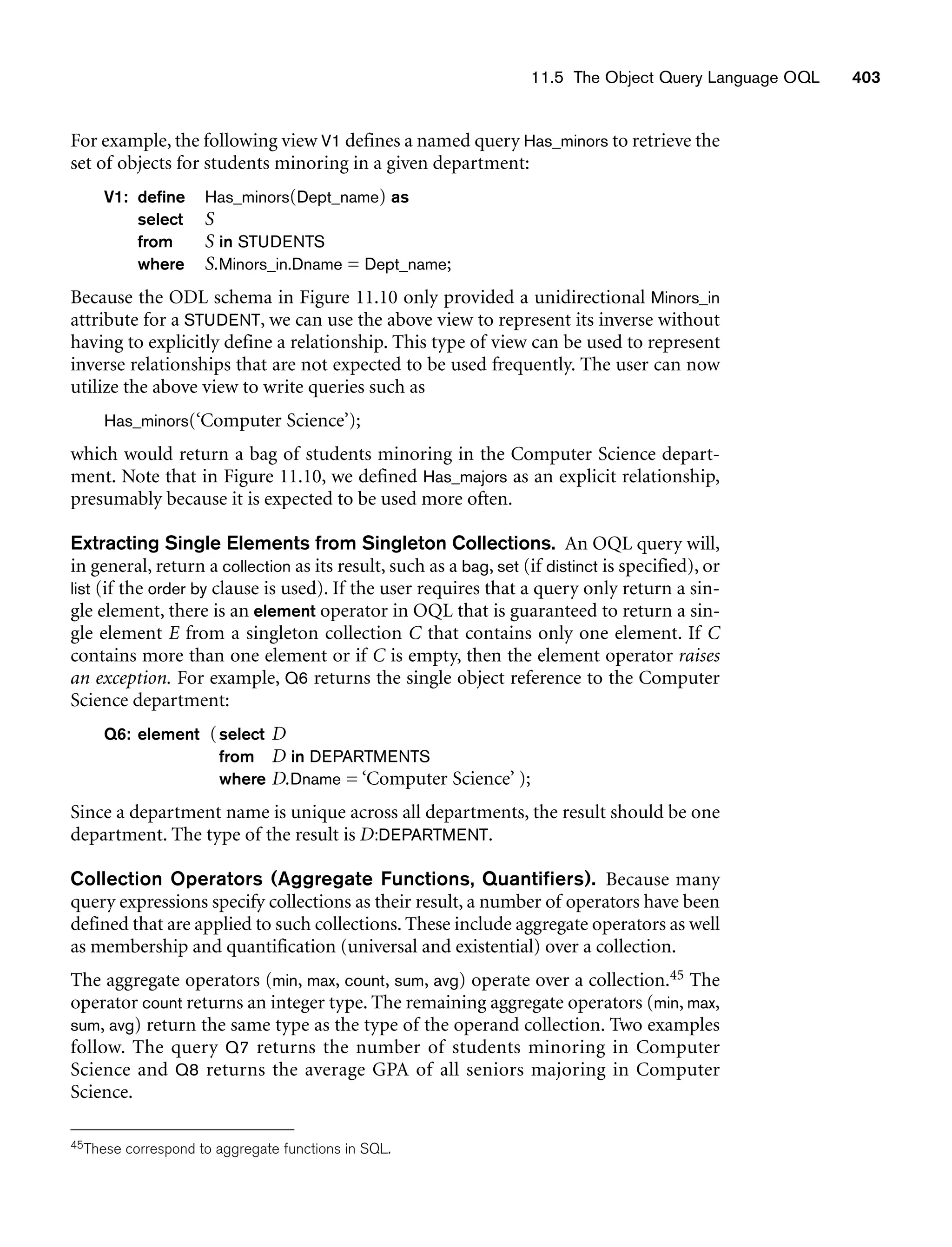 11.5 The Object Query Language OQL 403
For example, the following view V1 defines a named query Has_minors to retrieve the
set of objects for students minoring in a given department:
V1: define Has_minors(Dept_name) as
select S
from S in STUDENTS
where S.Minors_in.Dname = Dept_name;
Because the ODL schema in Figure 11.10 only provided a unidirectional Minors_in
attribute for a STUDENT, we can use the above view to represent its inverse without
having to explicitly define a relationship. This type of view can be used to represent
inverse relationships that are not expected to be used frequently. The user can now
utilize the above view to write queries such as
Has_minors(‘Computer Science’);
which would return a bag of students minoring in the Computer Science depart-
ment. Note that in Figure 11.10, we defined Has_majors as an explicit relationship,
presumably because it is expected to be used more often.
Extracting Single Elements from Singleton Collections. An OQL query will,
in general, return a collection as its result, such as a bag, set (if distinct is specified), or
list (if the order by clause is used). If the user requires that a query only return a sin-
gle element, there is an element operator in OQL that is guaranteed to return a sin-
gle element E from a singleton collection C that contains only one element. If C
contains more than one element or if C is empty, then the element operator raises
an exception. For example, Q6 returns the single object reference to the Computer
Science department:
Q6: element (select D
from D in DEPARTMENTS
where D.Dname = ‘Computer Science’ );
Since a department name is unique across all departments, the result should be one
department. The type of the result is D:DEPARTMENT.
Collection Operators (Aggregate Functions, Quantifiers). Because many
query expressions specify collections as their result, a number of operators have been
defined that are applied to such collections. These include aggregate operators as well
as membership and quantification (universal and existential) over a collection.
The aggregate operators (min, max, count, sum, avg) operate over a collection.45 The
operator count returns an integer type. The remaining aggregate operators (min, max,
sum, avg) return the same type as the type of the operand collection. Two examples
follow. The query Q7 returns the number of students minoring in Computer
Science and Q8 returns the average GPA of all seniors majoring in Computer
Science.
45These correspond to aggregate functions in SQL.
 