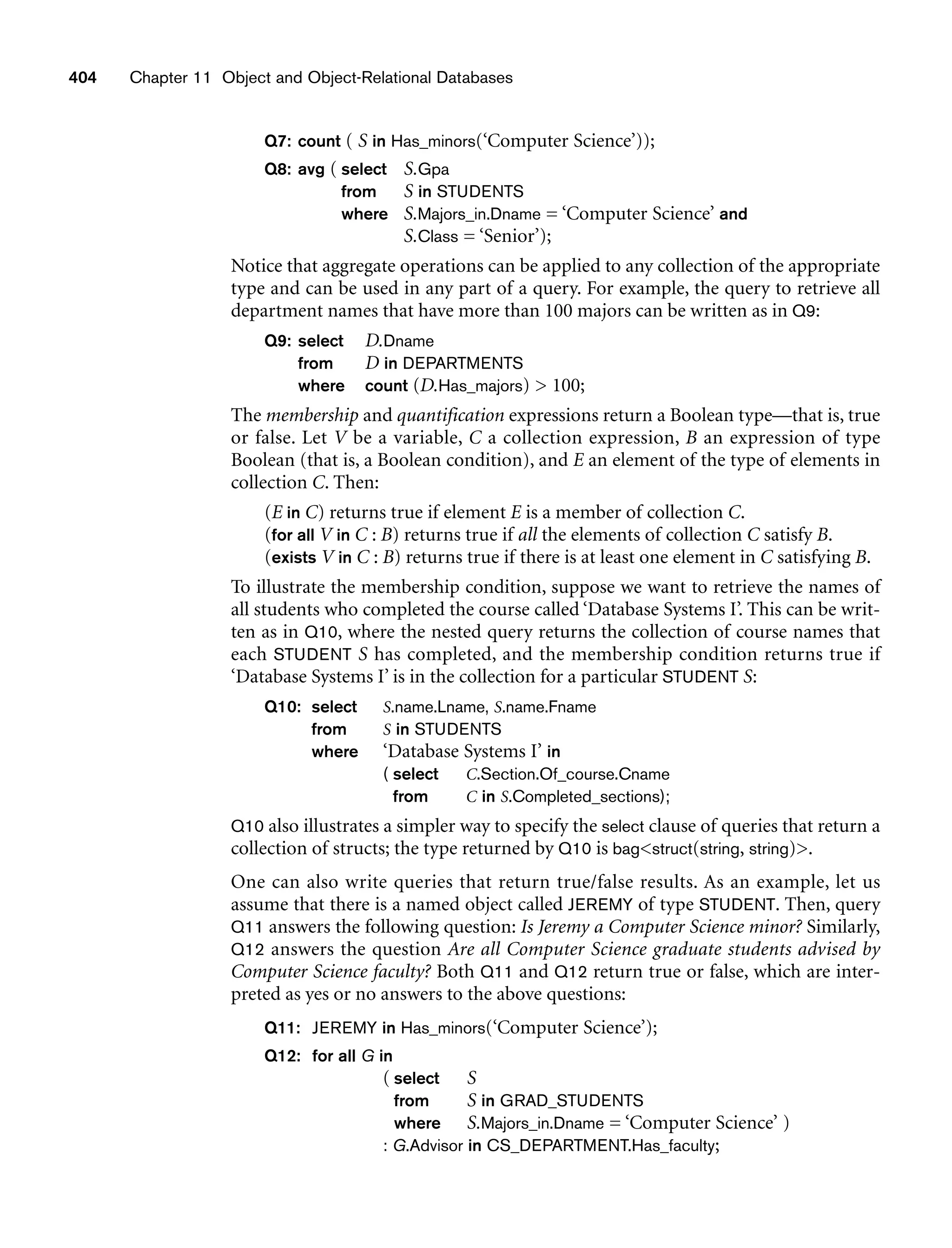 404 Chapter 11 Object and Object-Relational Databases
Q7: count ( S in Has_minors(‘Computer Science’));
Q8: avg ( select S.Gpa
from S in STUDENTS
where S.Majors_in.Dname = ‘Computer Science’ and
S.Class = ‘Senior’);
Notice that aggregate operations can be applied to any collection of the appropriate
type and can be used in any part of a query. For example, the query to retrieve all
department names that have more than 100 majors can be written as in Q9:
Q9: select D.Dname
from D in DEPARTMENTS
where count (D.Has_majors)  100;
The membership and quantification expressions return a Boolean type—that is, true
or false. Let V be a variable, C a collection expression, B an expression of type
Boolean (that is, a Boolean condition), and E an element of the type of elements in
collection C. Then:
(E in C) returns true if element E is a member of collection C.
(for all V in C : B) returns true if all the elements of collection C satisfy B.
(exists V in C : B) returns true if there is at least one element in C satisfying B.
To illustrate the membership condition, suppose we want to retrieve the names of
all students who completed the course called ‘Database Systems I’. This can be writ-
ten as in Q10, where the nested query returns the collection of course names that
each STUDENT S has completed, and the membership condition returns true if
‘Database Systems I’ is in the collection for a particular STUDENT S:
Q10: select S.name.Lname, S.name.Fname
from S in STUDENTS
where ‘Database Systems I’ in
( select C.Section.Of_course.Cname
from C in S.Completed_sections);
Q10 also illustrates a simpler way to specify the select clause of queries that return a
collection of structs; the type returned by Q10 is bagstruct(string, string).
One can also write queries that return true/false results. As an example, let us
assume that there is a named object called JEREMY of type STUDENT. Then, query
Q11 answers the following question: Is Jeremy a Computer Science minor? Similarly,
Q12 answers the question Are all Computer Science graduate students advised by
Computer Science faculty? Both Q11 and Q12 return true or false, which are inter-
preted as yes or no answers to the above questions:
Q11: JEREMY in Has_minors(‘Computer Science’);
Q12: for all G in
( select S
from S in GRAD_STUDENTS
where S.Majors_in.Dname = ‘Computer Science’ )
: G.Advisor in CS_DEPARTMENT.Has_faculty;
 