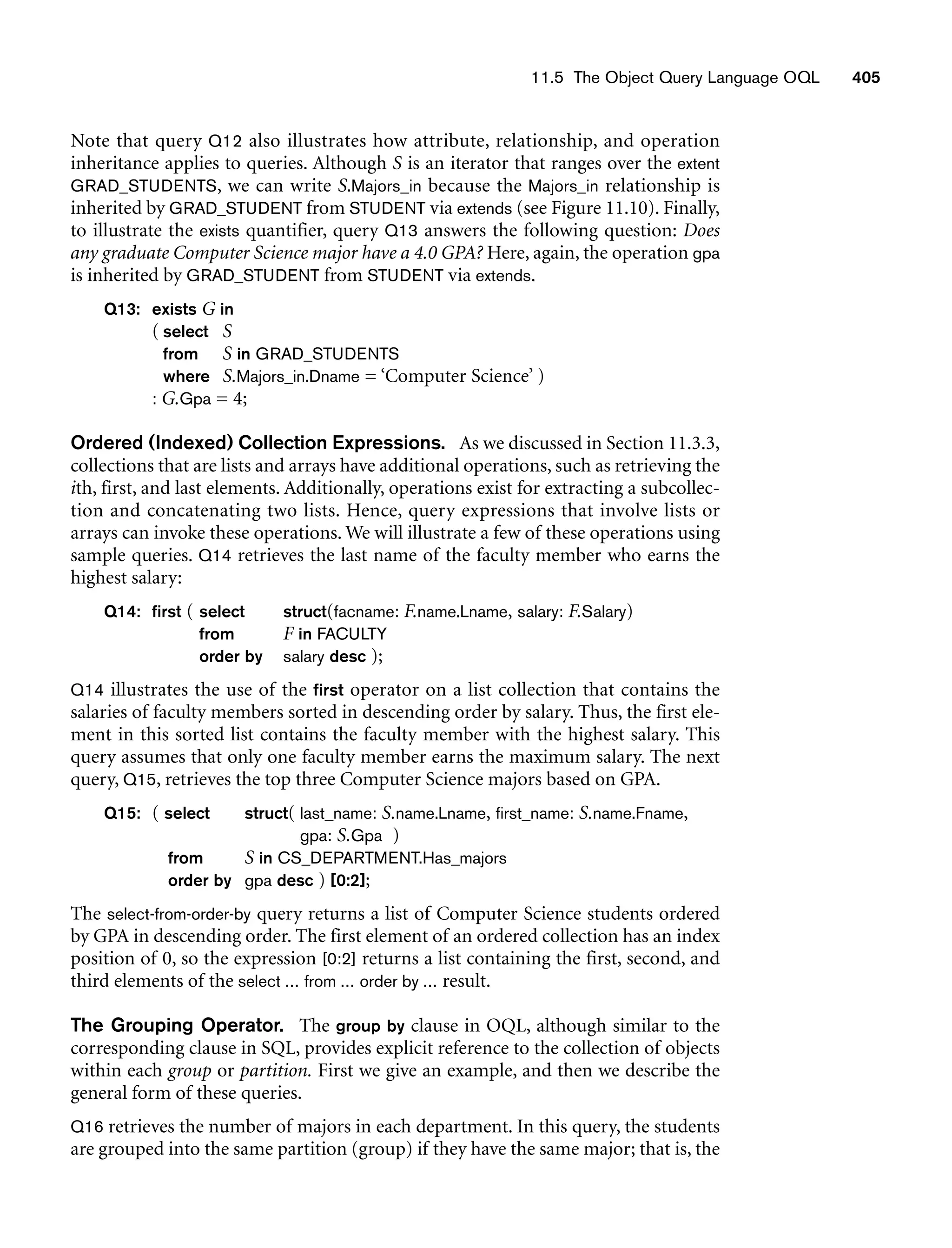 11.5 The Object Query Language OQL 405
Note that query Q12 also illustrates how attribute, relationship, and operation
inheritance applies to queries. Although S is an iterator that ranges over the extent
GRAD_STUDENTS, we can write S.Majors_in because the Majors_in relationship is
inherited by GRAD_STUDENT from STUDENT via extends (see Figure 11.10). Finally,
to illustrate the exists quantifier, query Q13 answers the following question: Does
any graduate Computer Science major have a 4.0 GPA? Here, again, the operation gpa
is inherited by GRAD_STUDENT from STUDENT via extends.
Q13: exists G in
( select S
from S in GRAD_STUDENTS
where S.Majors_in.Dname = ‘Computer Science’ )
: G.Gpa = 4;
Ordered (Indexed) Collection Expressions. As we discussed in Section 11.3.3,
collections that are lists and arrays have additional operations, such as retrieving the
ith, first, and last elements. Additionally, operations exist for extracting a subcollec-
tion and concatenating two lists. Hence, query expressions that involve lists or
arrays can invoke these operations. We will illustrate a few of these operations using
sample queries. Q14 retrieves the last name of the faculty member who earns the
highest salary:
Q14: first ( select struct(facname: F.name.Lname, salary: F.Salary)
from F in FACULTY
order by salary desc );
Q14 illustrates the use of the first operator on a list collection that contains the
salaries of faculty members sorted in descending order by salary. Thus, the first ele-
ment in this sorted list contains the faculty member with the highest salary. This
query assumes that only one faculty member earns the maximum salary. The next
query, Q15, retrieves the top three Computer Science majors based on GPA.
Q15: ( select struct( last_name: S.name.Lname, first_name: S.name.Fname,
gpa: S.Gpa )
from S in CS_DEPARTMENT.Has_majors
order by gpa desc ) [0:2];
The select-from-order-by query returns a list of Computer Science students ordered
by GPA in descending order. The first element of an ordered collection has an index
position of 0, so the expression [0:2] returns a list containing the first, second, and
third elements of the select ... from ... order by ... result.
The Grouping Operator. The group by clause in OQL, although similar to the
corresponding clause in SQL, provides explicit reference to the collection of objects
within each group or partition. First we give an example, and then we describe the
general form of these queries.
Q16 retrieves the number of majors in each department. In this query, the students
are grouped into the same partition (group) if they have the same major; that is, the
 