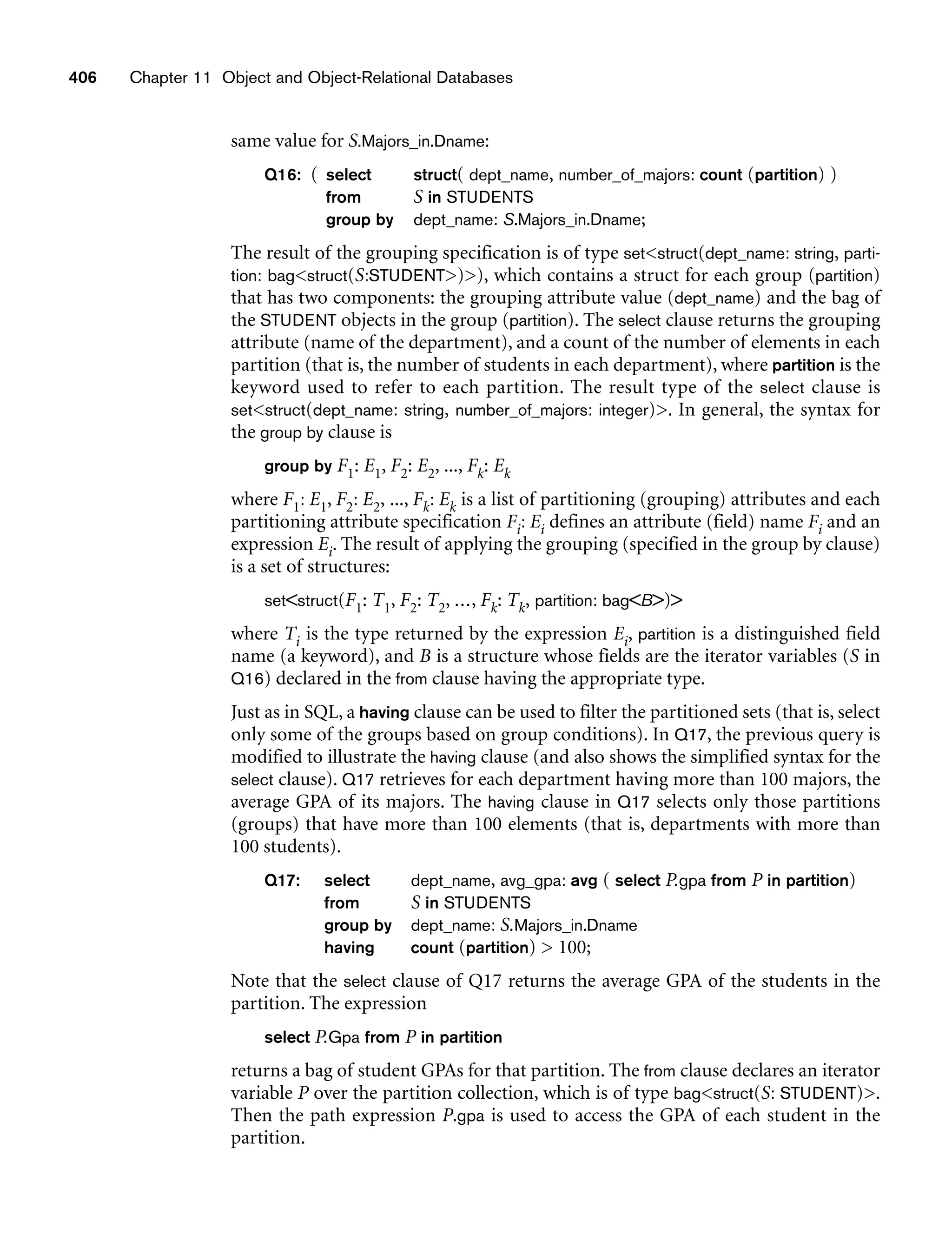 406 Chapter 11 Object and Object-Relational Databases
same value for S.Majors_in.Dname:
Q16: ( select struct( dept_name, number_of_majors: count (partition) )
from S in STUDENTS
group by dept_name: S.Majors_in.Dname;
The result of the grouping specification is of type setstruct(dept_name: string, parti-
tion: bagstruct(S:STUDENT)), which contains a struct for each group (partition)
that has two components: the grouping attribute value (dept_name) and the bag of
the STUDENT objects in the group (partition). The select clause returns the grouping
attribute (name of the department), and a count of the number of elements in each
partition (that is, the number of students in each department), where partition is the
keyword used to refer to each partition. The result type of the select clause is
setstruct(dept_name: string, number_of_majors: integer). In general, the syntax for
the group by clause is
group by F1: E1, F2: E2, ..., Fk: Ek
where F1: E1, F2: E2, ..., Fk: Ek is a list of partitioning (grouping) attributes and each
partitioning attribute specification Fi: Ei defines an attribute (field) name Fi and an
expression Ei. The result of applying the grouping (specified in the group by clause)
is a set of structures:
setstruct(F1: T1, F2: T2, ..., Fk: Tk, partition: bagB)
where Ti is the type returned by the expression Ei, partition is a distinguished field
name (a keyword), and B is a structure whose fields are the iterator variables (S in
Q16) declared in the from clause having the appropriate type.
Just as in SQL, a having clause can be used to filter the partitioned sets (that is, select
only some of the groups based on group conditions). In Q17, the previous query is
modified to illustrate the having clause (and also shows the simplified syntax for the
select clause). Q17 retrieves for each department having more than 100 majors, the
average GPA of its majors. The having clause in Q17 selects only those partitions
(groups) that have more than 100 elements (that is, departments with more than
100 students).
Q17: select dept_name, avg_gpa: avg ( select P.gpa from P in partition)
from S in STUDENTS
group by dept_name: S.Majors_in.Dname
having count (partition)  100;
Note that the select clause of Q17 returns the average GPA of the students in the
partition. The expression
select P.Gpa from P in partition
returns a bag of student GPAs for that partition. The from clause declares an iterator
variable P over the partition collection, which is of type bagstruct(S: STUDENT).
Then the path expression P.gpa is used to access the GPA of each student in the
partition.
 
