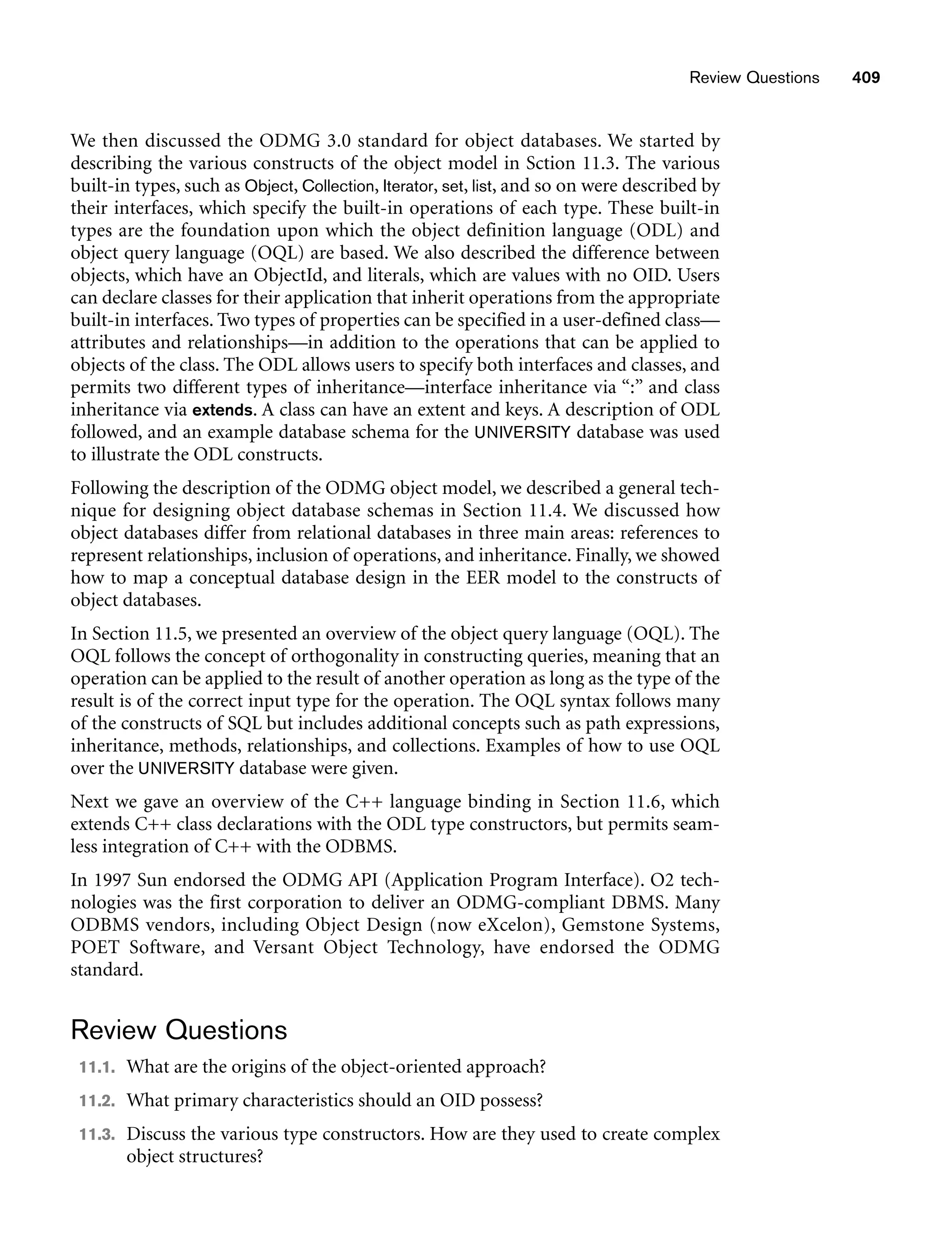 Review Questions 409
We then discussed the ODMG 3.0 standard for object databases. We started by
describing the various constructs of the object model in Sction 11.3. The various
built-in types, such as Object, Collection, Iterator, set, list, and so on were described by
their interfaces, which specify the built-in operations of each type. These built-in
types are the foundation upon which the object definition language (ODL) and
object query language (OQL) are based. We also described the difference between
objects, which have an ObjectId, and literals, which are values with no OID. Users
can declare classes for their application that inherit operations from the appropriate
built-in interfaces. Two types of properties can be specified in a user-defined class—
attributes and relationships—in addition to the operations that can be applied to
objects of the class. The ODL allows users to specify both interfaces and classes, and
permits two different types of inheritance—interface inheritance via “:” and class
inheritance via extends. A class can have an extent and keys. A description of ODL
followed, and an example database schema for the UNIVERSITY database was used
to illustrate the ODL constructs.
Following the description of the ODMG object model, we described a general tech-
nique for designing object database schemas in Section 11.4. We discussed how
object databases differ from relational databases in three main areas: references to
represent relationships, inclusion of operations, and inheritance. Finally, we showed
how to map a conceptual database design in the EER model to the constructs of
object databases.
In Section 11.5, we presented an overview of the object query language (OQL). The
OQL follows the concept of orthogonality in constructing queries, meaning that an
operation can be applied to the result of another operation as long as the type of the
result is of the correct input type for the operation. The OQL syntax follows many
of the constructs of SQL but includes additional concepts such as path expressions,
inheritance, methods, relationships, and collections. Examples of how to use OQL
over the UNIVERSITY database were given.
Next we gave an overview of the C++ language binding in Section 11.6, which
extends C++ class declarations with the ODL type constructors, but permits seam-
less integration of C++ with the ODBMS.
In 1997 Sun endorsed the ODMG API (Application Program Interface). O2 tech-
nologies was the first corporation to deliver an ODMG-compliant DBMS. Many
ODBMS vendors, including Object Design (now eXcelon), Gemstone Systems,
POET Software, and Versant Object Technology, have endorsed the ODMG
standard.
Review Questions
11.1. What are the origins of the object-oriented approach?
11.2. What primary characteristics should an OID possess?
11.3. Discuss the various type constructors. How are they used to create complex
object structures?
 
