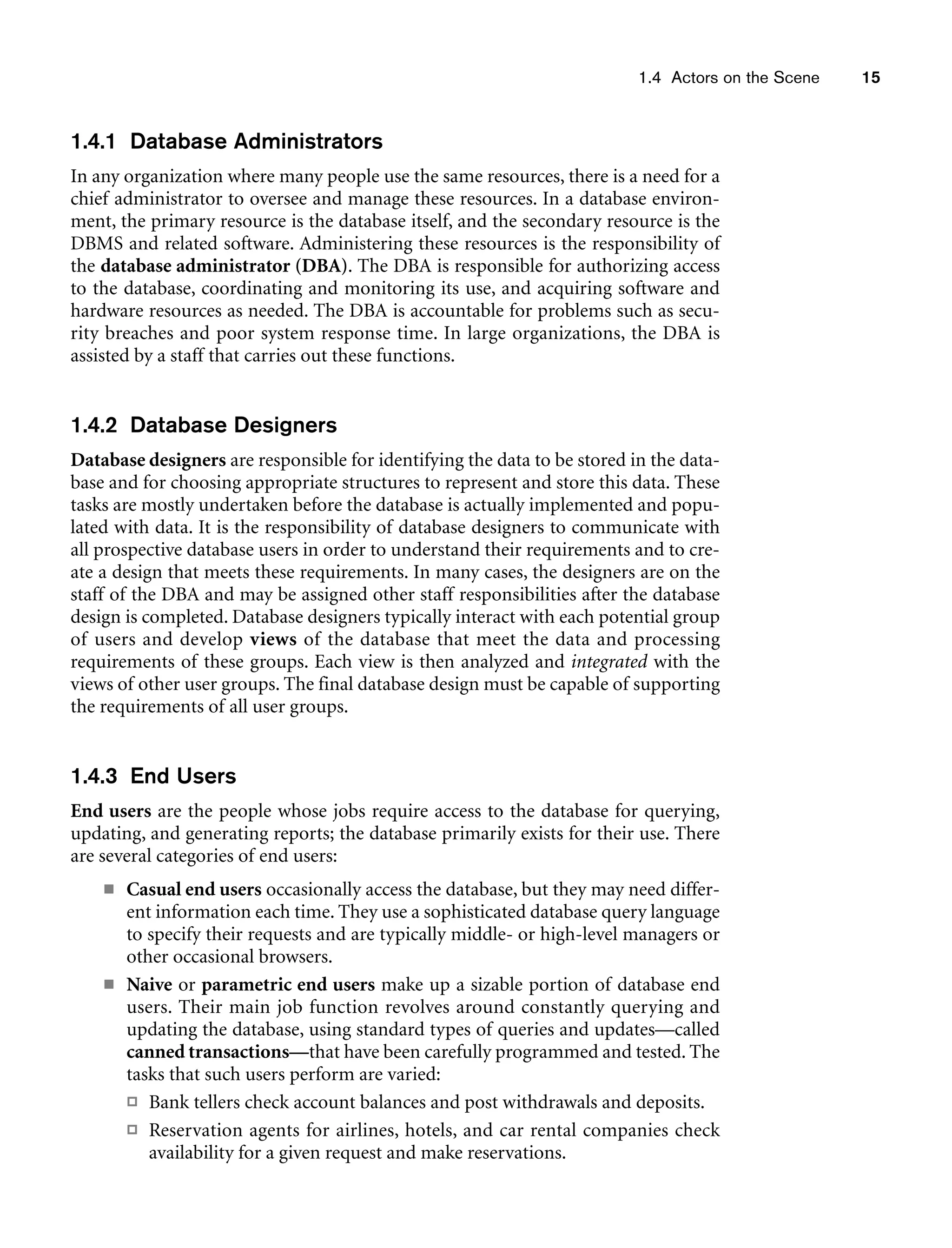 1.4 Actors on the Scene 15
1.4.1 Database Administrators
In any organization where many people use the same resources, there is a need for a
chief administrator to oversee and manage these resources. In a database environ-
ment, the primary resource is the database itself, and the secondary resource is the
DBMS and related software. Administering these resources is the responsibility of
the database administrator (DBA). The DBA is responsible for authorizing access
to the database, coordinating and monitoring its use, and acquiring software and
hardware resources as needed. The DBA is accountable for problems such as secu-
rity breaches and poor system response time. In large organizations, the DBA is
assisted by a staff that carries out these functions.
1.4.2 Database Designers
Database designers are responsible for identifying the data to be stored in the data-
base and for choosing appropriate structures to represent and store this data. These
tasks are mostly undertaken before the database is actually implemented and popu-
lated with data. It is the responsibility of database designers to communicate with
all prospective database users in order to understand their requirements and to cre-
ate a design that meets these requirements. In many cases, the designers are on the
staff of the DBA and may be assigned other staff responsibilities after the database
design is completed. Database designers typically interact with each potential group
of users and develop views of the database that meet the data and processing
requirements of these groups. Each view is then analyzed and integrated with the
views of other user groups. The final database design must be capable of supporting
the requirements of all user groups.
1.4.3 End Users
End users are the people whose jobs require access to the database for querying,
updating, and generating reports; the database primarily exists for their use. There
are several categories of end users:
■ Casual end users occasionally access the database, but they may need differ-
ent information each time. They use a sophisticated database query language
to specify their requests and are typically middle- or high-level managers or
other occasional browsers.
■ Naive or parametric end users make up a sizable portion of database end
users. Their main job function revolves around constantly querying and
updating the database, using standard types of queries and updates—called
canned transactions—that have been carefully programmed and tested. The
tasks that such users perform are varied:
 Bank tellers check account balances and post withdrawals and deposits.
 Reservation agents for airlines, hotels, and car rental companies check
availability for a given request and make reservations.
 