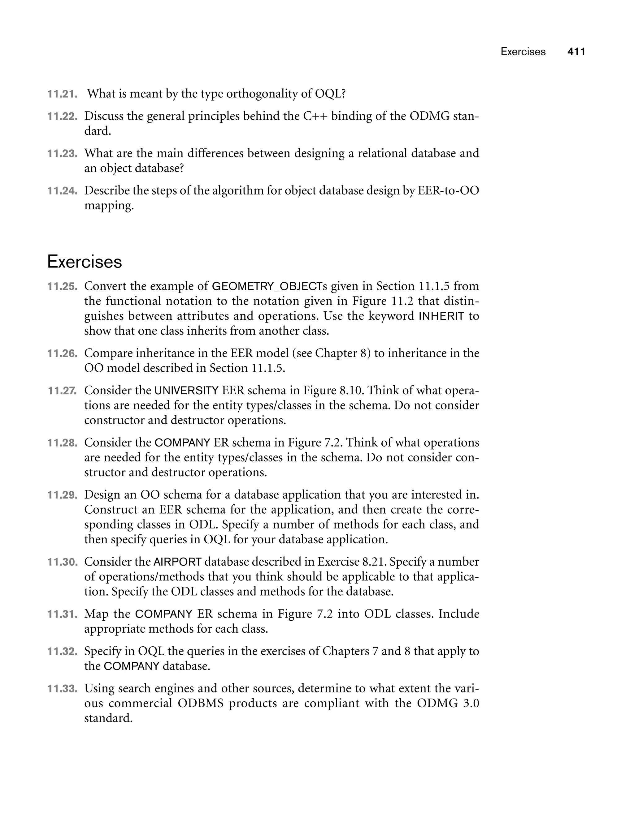Exercises 411
11.21. What is meant by the type orthogonality of OQL?
11.22. Discuss the general principles behind the C++ binding of the ODMG stan-
dard.
11.23. What are the main differences between designing a relational database and
an object database?
11.24. Describe the steps of the algorithm for object database design by EER-to-OO
mapping.
Exercises
11.25. Convert the example of GEOMETRY_OBJECTs given in Section 11.1.5 from
the functional notation to the notation given in Figure 11.2 that distin-
guishes between attributes and operations. Use the keyword INHERIT to
show that one class inherits from another class.
11.26. Compare inheritance in the EER model (see Chapter 8) to inheritance in the
OO model described in Section 11.1.5.
11.27. Consider the UNIVERSITY EER schema in Figure 8.10. Think of what opera-
tions are needed for the entity types/classes in the schema. Do not consider
constructor and destructor operations.
11.28. Consider the COMPANY ER schema in Figure 7.2. Think of what operations
are needed for the entity types/classes in the schema. Do not consider con-
structor and destructor operations.
11.29. Design an OO schema for a database application that you are interested in.
Construct an EER schema for the application, and then create the corre-
sponding classes in ODL. Specify a number of methods for each class, and
then specify queries in OQL for your database application.
11.30. Consider the AIRPORT database described in Exercise 8.21. Specify a number
of operations/methods that you think should be applicable to that applica-
tion. Specify the ODL classes and methods for the database.
11.31. Map the COMPANY ER schema in Figure 7.2 into ODL classes. Include
appropriate methods for each class.
11.32. Specify in OQL the queries in the exercises of Chapters 7 and 8 that apply to
the COMPANY database.
11.33. Using search engines and other sources, determine to what extent the vari-
ous commercial ODBMS products are compliant with the ODMG 3.0
standard.
 