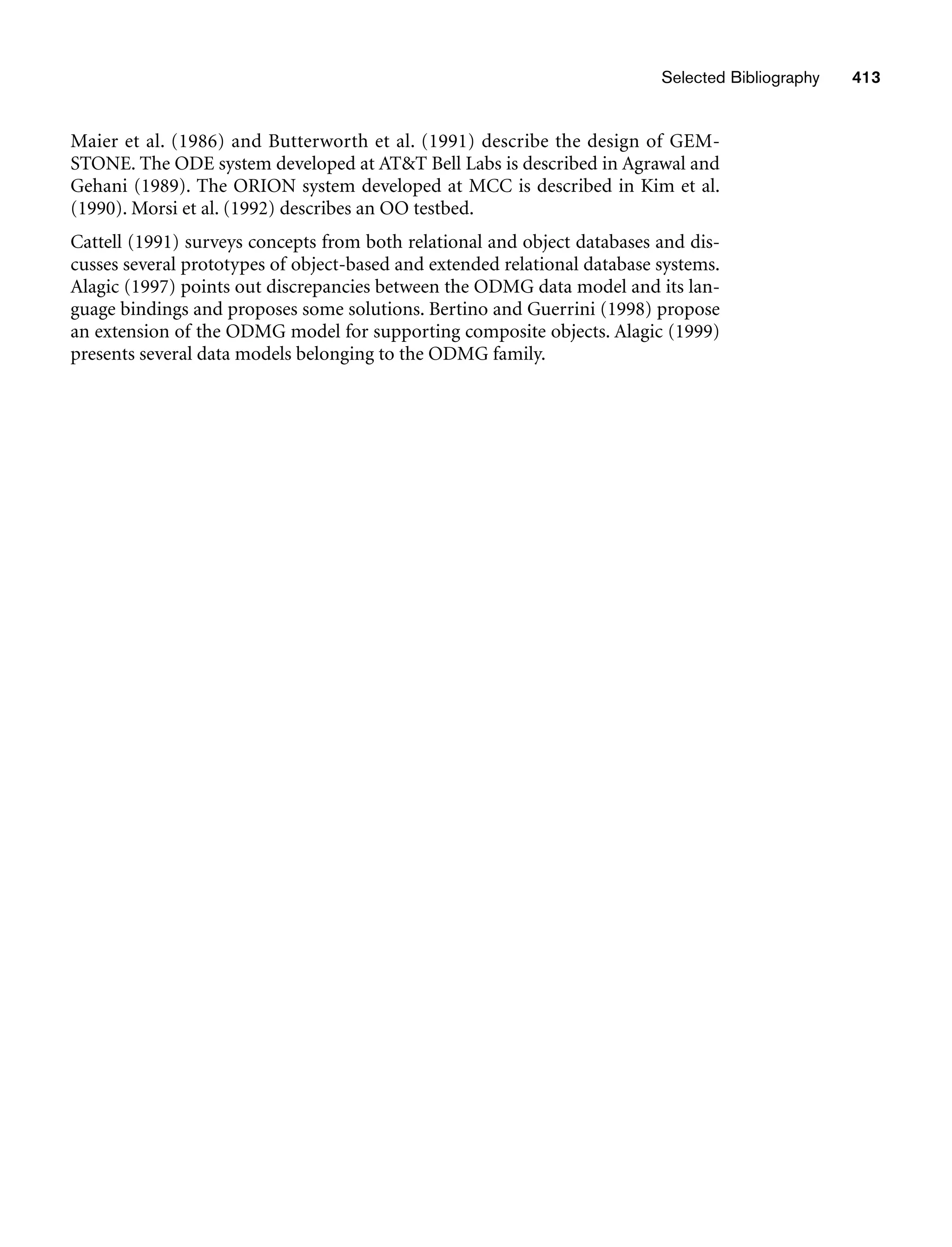 Maier et al. (1986) and Butterworth et al. (1991) describe the design of GEM-
STONE. The ODE system developed at ATT Bell Labs is described in Agrawal and
Gehani (1989). The ORION system developed at MCC is described in Kim et al.
(1990). Morsi et al. (1992) describes an OO testbed.
Cattell (1991) surveys concepts from both relational and object databases and dis-
cusses several prototypes of object-based and extended relational database systems.
Alagic (1997) points out discrepancies between the ODMG data model and its lan-
guage bindings and proposes some solutions. Bertino and Guerrini (1998) propose
an extension of the ODMG model for supporting composite objects. Alagic (1999)
presents several data models belonging to the ODMG family.
Selected Bibliography 413
 