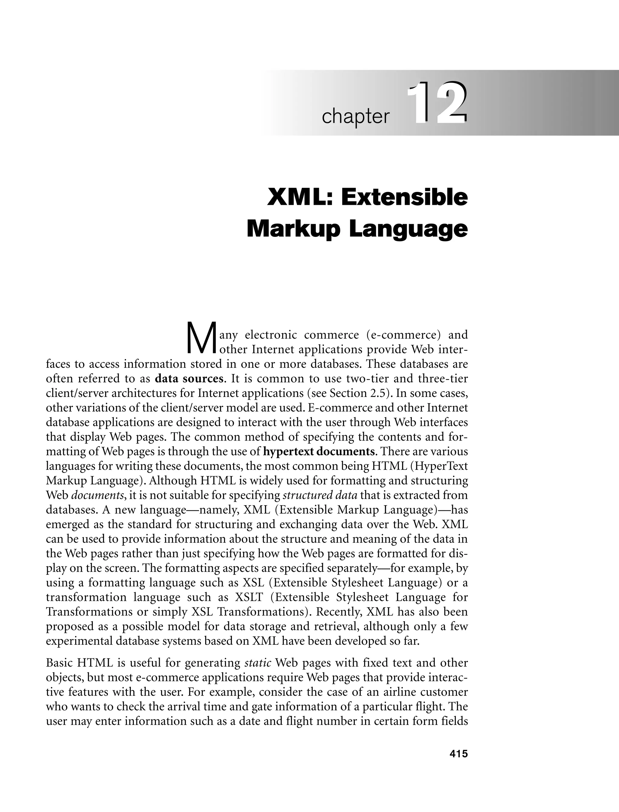 415
XML: Extensible
Markup Language
Many electronic commerce (e-commerce) and
other Internet applications provide Web inter-
faces to access information stored in one or more databases. These databases are
often referred to as data sources. It is common to use two-tier and three-tier
client/server architectures for Internet applications (see Section 2.5). In some cases,
other variations of the client/server model are used. E-commerce and other Internet
database applications are designed to interact with the user through Web interfaces
that display Web pages. The common method of specifying the contents and for-
matting of Web pages is through the use of hypertext documents. There are various
languages for writing these documents, the most common being HTML (HyperText
Markup Language). Although HTML is widely used for formatting and structuring
Web documents, it is not suitable for specifying structured data that is extracted from
databases. A new language—namely, XML (Extensible Markup Language)—has
emerged as the standard for structuring and exchanging data over the Web. XML
can be used to provide information about the structure and meaning of the data in
the Web pages rather than just specifying how the Web pages are formatted for dis-
play on the screen. The formatting aspects are specified separately—for example, by
using a formatting language such as XSL (Extensible Stylesheet Language) or a
transformation language such as XSLT (Extensible Stylesheet Language for
Transformations or simply XSL Transformations). Recently, XML has also been
proposed as a possible model for data storage and retrieval, although only a few
experimental database systems based on XML have been developed so far.
Basic HTML is useful for generating static Web pages with fixed text and other
objects, but most e-commerce applications require Web pages that provide interac-
tive features with the user. For example, consider the case of an airline customer
who wants to check the arrival time and gate information of a particular flight. The
user may enter information such as a date and flight number in certain form fields
12
chapter 12
 