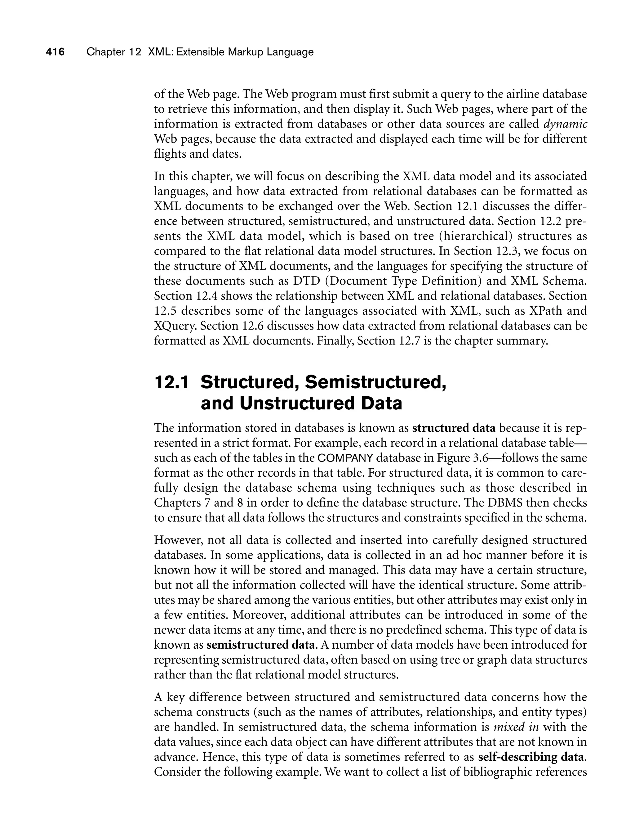 416 Chapter 12 XML: Extensible Markup Language
of the Web page. The Web program must first submit a query to the airline database
to retrieve this information, and then display it. Such Web pages, where part of the
information is extracted from databases or other data sources are called dynamic
Web pages, because the data extracted and displayed each time will be for different
flights and dates.
In this chapter, we will focus on describing the XML data model and its associated
languages, and how data extracted from relational databases can be formatted as
XML documents to be exchanged over the Web. Section 12.1 discusses the differ-
ence between structured, semistructured, and unstructured data. Section 12.2 pre-
sents the XML data model, which is based on tree (hierarchical) structures as
compared to the flat relational data model structures. In Section 12.3, we focus on
the structure of XML documents, and the languages for specifying the structure of
these documents such as DTD (Document Type Definition) and XML Schema.
Section 12.4 shows the relationship between XML and relational databases. Section
12.5 describes some of the languages associated with XML, such as XPath and
XQuery. Section 12.6 discusses how data extracted from relational databases can be
formatted as XML documents. Finally, Section 12.7 is the chapter summary.
12.1 Structured, Semistructured,
and Unstructured Data
The information stored in databases is known as structured data because it is rep-
resented in a strict format. For example, each record in a relational database table—
such as each of the tables in the COMPANY database in Figure 3.6—follows the same
format as the other records in that table. For structured data, it is common to care-
fully design the database schema using techniques such as those described in
Chapters 7 and 8 in order to define the database structure. The DBMS then checks
to ensure that all data follows the structures and constraints specified in the schema.
However, not all data is collected and inserted into carefully designed structured
databases. In some applications, data is collected in an ad hoc manner before it is
known how it will be stored and managed. This data may have a certain structure,
but not all the information collected will have the identical structure. Some attrib-
utes may be shared among the various entities, but other attributes may exist only in
a few entities. Moreover, additional attributes can be introduced in some of the
newer data items at any time, and there is no predefined schema. This type of data is
known as semistructured data. A number of data models have been introduced for
representing semistructured data, often based on using tree or graph data structures
rather than the flat relational model structures.
A key difference between structured and semistructured data concerns how the
schema constructs (such as the names of attributes, relationships, and entity types)
are handled. In semistructured data, the schema information is mixed in with the
data values, since each data object can have different attributes that are not known in
advance. Hence, this type of data is sometimes referred to as self-describing data.
Consider the following example. We want to collect a list of bibliographic references
 