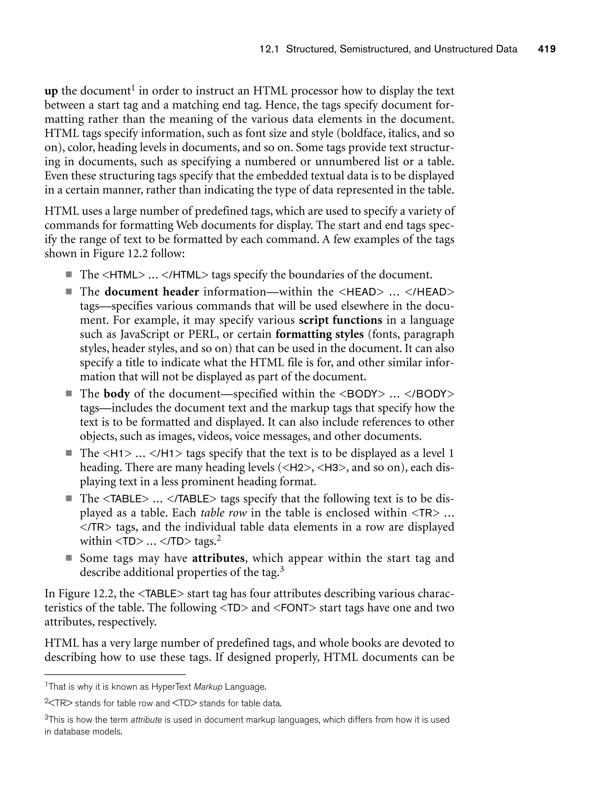 12.1 Structured, Semistructured, and Unstructured Data 419
up the document1 in order to instruct an HTML processor how to display the text
between a start tag and a matching end tag. Hence, the tags specify document for-
matting rather than the meaning of the various data elements in the document.
HTML tags specify information, such as font size and style (boldface, italics, and so
on), color, heading levels in documents, and so on. Some tags provide text structur-
ing in documents, such as specifying a numbered or unnumbered list or a table.
Even these structuring tags specify that the embedded textual data is to be displayed
in a certain manner, rather than indicating the type of data represented in the table.
HTML uses a large number of predefined tags, which are used to specify a variety of
commands for formatting Web documents for display. The start and end tags spec-
ify the range of text to be formatted by each command. A few examples of the tags
shown in Figure 12.2 follow:
■ The HTML ... /HTML tags specify the boundaries of the document.
■ The document header information—within the HEAD ... /HEAD
tags—specifies various commands that will be used elsewhere in the docu-
ment. For example, it may specify various script functions in a language
such as JavaScript or PERL, or certain formatting styles (fonts, paragraph
styles, header styles, and so on) that can be used in the document. It can also
specify a title to indicate what the HTML file is for, and other similar infor-
mation that will not be displayed as part of the document.
■ The body of the document—specified within the BODY ... /BODY
tags—includes the document text and the markup tags that specify how the
text is to be formatted and displayed. It can also include references to other
objects, such as images, videos, voice messages, and other documents.
■ The H1 ... /H1 tags specify that the text is to be displayed as a level 1
heading. There are many heading levels (H2, H3, and so on), each dis-
playing text in a less prominent heading format.
■ The TABLE ... /TABLE tags specify that the following text is to be dis-
played as a table. Each table row in the table is enclosed within TR ...
/TR tags, and the individual table data elements in a row are displayed
within TD ... /TD tags.2
■ Some tags may have attributes, which appear within the start tag and
describe additional properties of the tag.3
In Figure 12.2, the TABLE start tag has four attributes describing various charac-
teristics of the table. The following TD and FONT start tags have one and two
attributes, respectively.
HTML has a very large number of predefined tags, and whole books are devoted to
describing how to use these tags. If designed properly, HTML documents can be
1That is why it is known as HyperText Markup Language.
2TR stands for table row and TD stands for table data.
3This is how the term attribute is used in document markup languages, which differs from how it is used
in database models.
 
