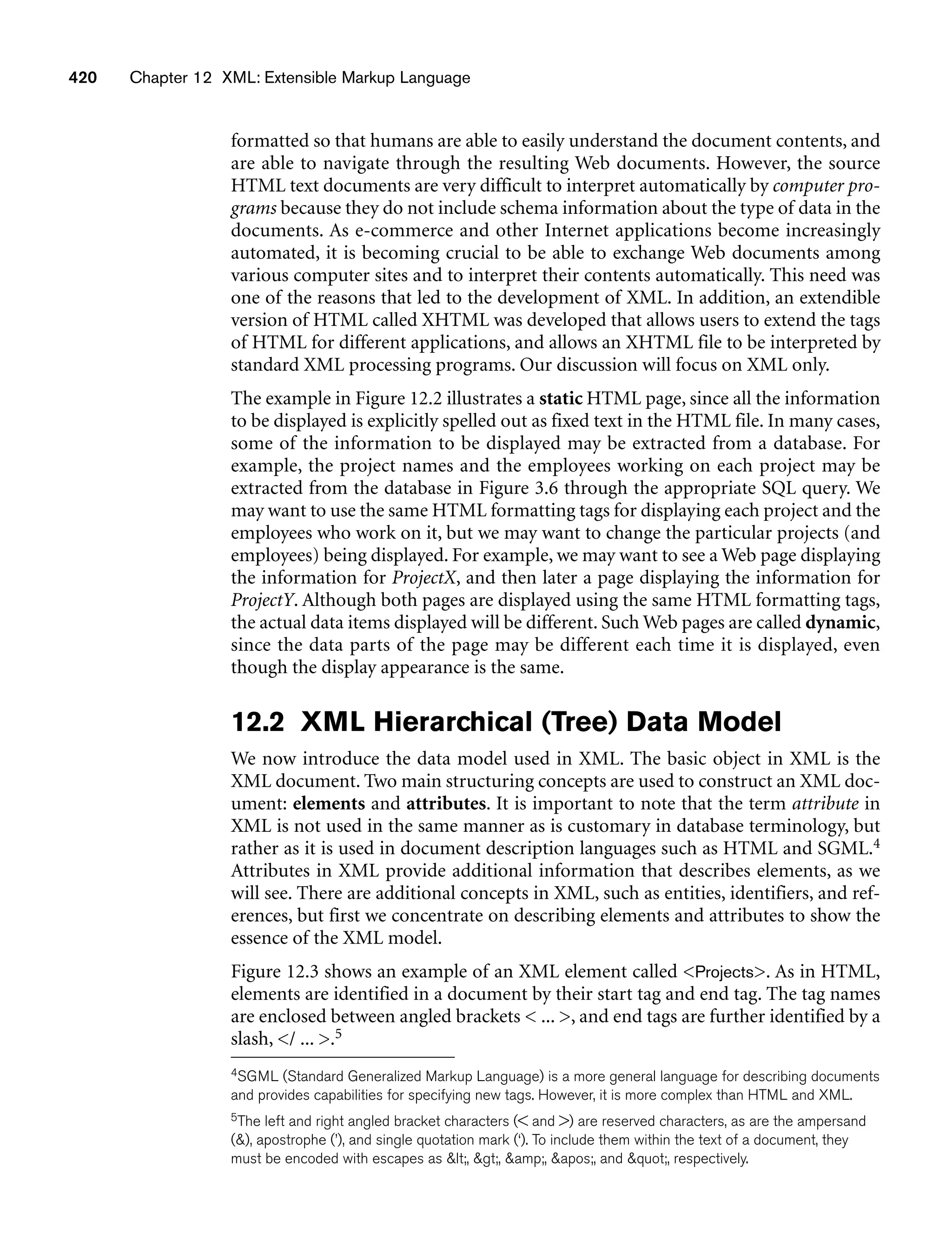 420 Chapter 12 XML: Extensible Markup Language
formatted so that humans are able to easily understand the document contents, and
are able to navigate through the resulting Web documents. However, the source
HTML text documents are very difficult to interpret automatically by computer pro-
grams because they do not include schema information about the type of data in the
documents. As e-commerce and other Internet applications become increasingly
automated, it is becoming crucial to be able to exchange Web documents among
various computer sites and to interpret their contents automatically. This need was
one of the reasons that led to the development of XML. In addition, an extendible
version of HTML called XHTML was developed that allows users to extend the tags
of HTML for different applications, and allows an XHTML file to be interpreted by
standard XML processing programs. Our discussion will focus on XML only.
The example in Figure 12.2 illustrates a static HTML page, since all the information
to be displayed is explicitly spelled out as fixed text in the HTML file. In many cases,
some of the information to be displayed may be extracted from a database. For
example, the project names and the employees working on each project may be
extracted from the database in Figure 3.6 through the appropriate SQL query. We
may want to use the same HTML formatting tags for displaying each project and the
employees who work on it, but we may want to change the particular projects (and
employees) being displayed. For example, we may want to see a Web page displaying
the information for ProjectX, and then later a page displaying the information for
ProjectY. Although both pages are displayed using the same HTML formatting tags,
the actual data items displayed will be different. Such Web pages are called dynamic,
since the data parts of the page may be different each time it is displayed, even
though the display appearance is the same.
12.2 XML Hierarchical (Tree) Data Model
We now introduce the data model used in XML. The basic object in XML is the
XML document. Two main structuring concepts are used to construct an XML doc-
ument: elements and attributes. It is important to note that the term attribute in
XML is not used in the same manner as is customary in database terminology, but
rather as it is used in document description languages such as HTML and SGML.4
Attributes in XML provide additional information that describes elements, as we
will see. There are additional concepts in XML, such as entities, identifiers, and ref-
erences, but first we concentrate on describing elements and attributes to show the
essence of the XML model.
Figure 12.3 shows an example of an XML element called Projects. As in HTML,
elements are identified in a document by their start tag and end tag. The tag names
are enclosed between angled brackets  ... , and end tags are further identified by a
slash, / ... .5
4SGML (Standard Generalized Markup Language) is a more general language for describing documents
and provides capabilities for specifying new tags. However, it is more complex than HTML and XML.
5The left and right angled bracket characters ( and ) are reserved characters, as are the ampersand
(), apostrophe (’), and single quotation mark (‘). To include them within the text of a document, they
must be encoded with escapes as lt;, gt;, amp;, apos;, and quot;, respectively.
 