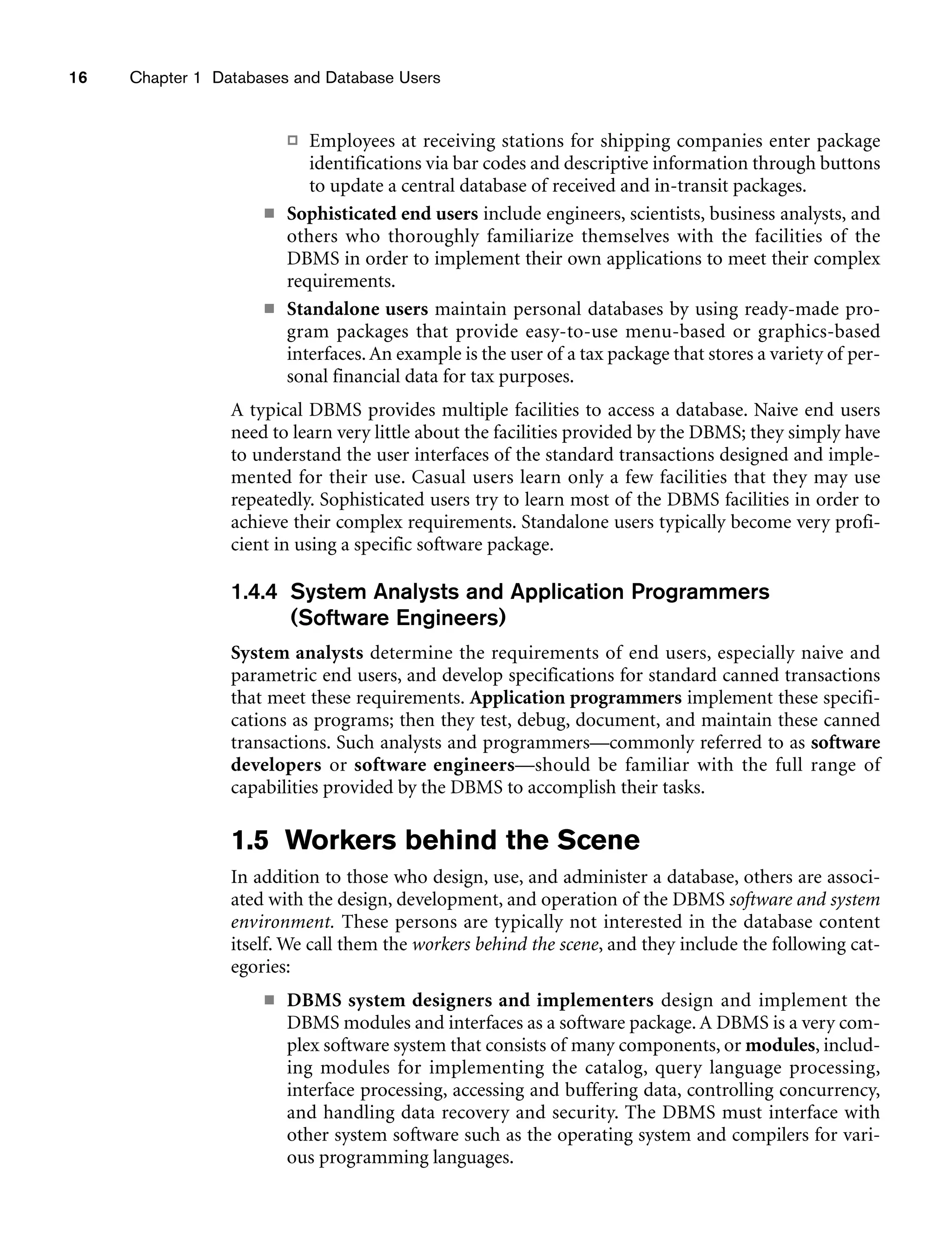 16 Chapter 1 Databases and Database Users
 Employees at receiving stations for shipping companies enter package
identifications via bar codes and descriptive information through buttons
to update a central database of received and in-transit packages.
■ Sophisticated end users include engineers, scientists, business analysts, and
others who thoroughly familiarize themselves with the facilities of the
DBMS in order to implement their own applications to meet their complex
requirements.
■ Standalone users maintain personal databases by using ready-made pro-
gram packages that provide easy-to-use menu-based or graphics-based
interfaces.An example is the user of a tax package that stores a variety of per-
sonal financial data for tax purposes.
A typical DBMS provides multiple facilities to access a database. Naive end users
need to learn very little about the facilities provided by the DBMS; they simply have
to understand the user interfaces of the standard transactions designed and imple-
mented for their use. Casual users learn only a few facilities that they may use
repeatedly. Sophisticated users try to learn most of the DBMS facilities in order to
achieve their complex requirements. Standalone users typically become very profi-
cient in using a specific software package.
1.4.4 System Analysts and Application Programmers
(Software Engineers)
System analysts determine the requirements of end users, especially naive and
parametric end users, and develop specifications for standard canned transactions
that meet these requirements. Application programmers implement these specifi-
cations as programs; then they test, debug, document, and maintain these canned
transactions. Such analysts and programmers—commonly referred to as software
developers or software engineers—should be familiar with the full range of
capabilities provided by the DBMS to accomplish their tasks.
1.5 Workers behind the Scene
In addition to those who design, use, and administer a database, others are associ-
ated with the design, development, and operation of the DBMS software and system
environment. These persons are typically not interested in the database content
itself. We call them the workers behind the scene, and they include the following cat-
egories:
■ DBMS system designers and implementers design and implement the
DBMS modules and interfaces as a software package. A DBMS is a very com-
plex software system that consists of many components, or modules, includ-
ing modules for implementing the catalog, query language processing,
interface processing, accessing and buffering data, controlling concurrency,
and handling data recovery and security. The DBMS must interface with
other system software such as the operating system and compilers for vari-
ous programming languages.
 