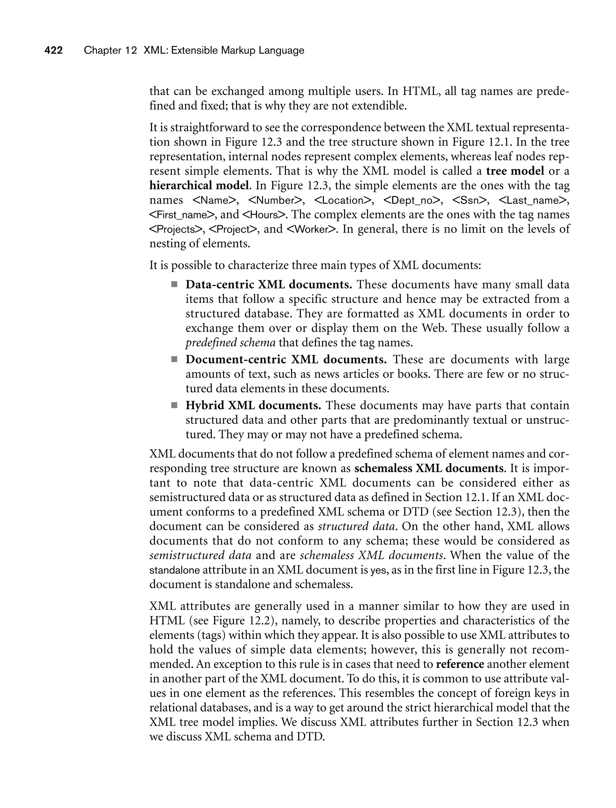 422 Chapter 12 XML: Extensible Markup Language
that can be exchanged among multiple users. In HTML, all tag names are prede-
fined and fixed; that is why they are not extendible.
It is straightforward to see the correspondence between the XML textual representa-
tion shown in Figure 12.3 and the tree structure shown in Figure 12.1. In the tree
representation, internal nodes represent complex elements, whereas leaf nodes rep-
resent simple elements. That is why the XML model is called a tree model or a
hierarchical model. In Figure 12.3, the simple elements are the ones with the tag
names Name, Number, Location, Dept_no, Ssn, Last_name,
First_name, and Hours. The complex elements are the ones with 