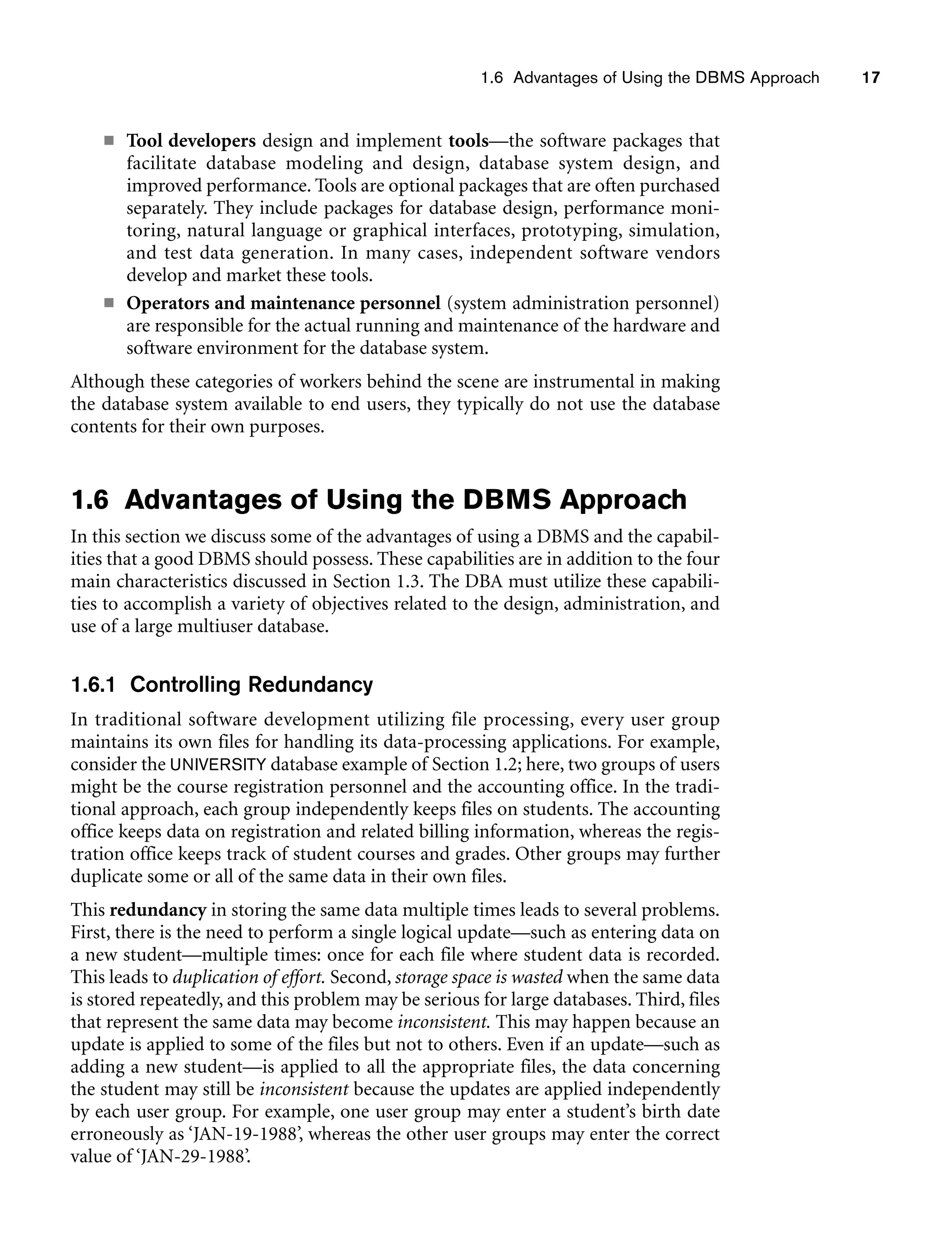 1.6 Advantages of Using the DBMS Approach 17
■ Tool developers design and implement tools—the software packages that
facilitate database modeling and design, database system design, and
improved performance. Tools are optional packages that are often purchased
separately. They include packages for database design, performance moni-
toring, natural language or graphical interfaces, prototyping, simulation,
and test data generation. In many cases, independent software vendors
develop and market these tools.
■ Operators and maintenance personnel (system administration personnel)
are responsible for the actual running and maintenance of the hardware and
software environment for the database system.
Although these categories of workers behind the scene are instrumental in making
the database system available to end users, they typically do not use the database
contents for their own purposes.
1.6 Advantages of Using the DBMS Approach
In this section we discuss some of the advantages of using a DBMS and the capabil-
ities that a good DBMS should possess. These capabilities are in addition to the four
main characteristics discussed in Section 1.3. The DBA must utilize these capabili-
ties to accomplish a variety of objectives related to the design, administration, and
use of a large multiuser database.
1.6.1 Controlling Redundancy
In traditional software development utilizing file processing, every user group
maintains its own files for handling its data-processing applications. For example,
consider the UNIVERSITY database example of Section 1.2; here, two groups of users
might be the course registration personnel and the accounting office. In the tradi-
tional approach, each group independently keeps files on students. The accounting
office keeps data on registration and related billing information, whereas the regis-
tration office keeps track of student courses and grades. Other groups may further
duplicate some or all of the same data in their own files.
This redundancy in storing the same data multiple times leads to several problems.
First, there is the need to perform a single logical update—such as entering data on
a new student—multiple times: once for each file where student data is recorded.
This leads to duplication of effort. Second, storage space is wasted when the same data
is stored repeatedly, and this problem may be serious for large databases. Third, files
that represent the same data may become inconsistent. This may happen because an
update is applied to some of the files but not to others. Even if an update—such as
adding a new student—is applied to all the appropriate files, the data concerning
the student may still be inconsistent because the updates are applied independently
by each user group. For example, one user group may enter a student’s birth date
erroneously as ‘JAN-19-1988’, whereas the other user groups may enter the correct
value of ‘JAN-29-1988’.
 