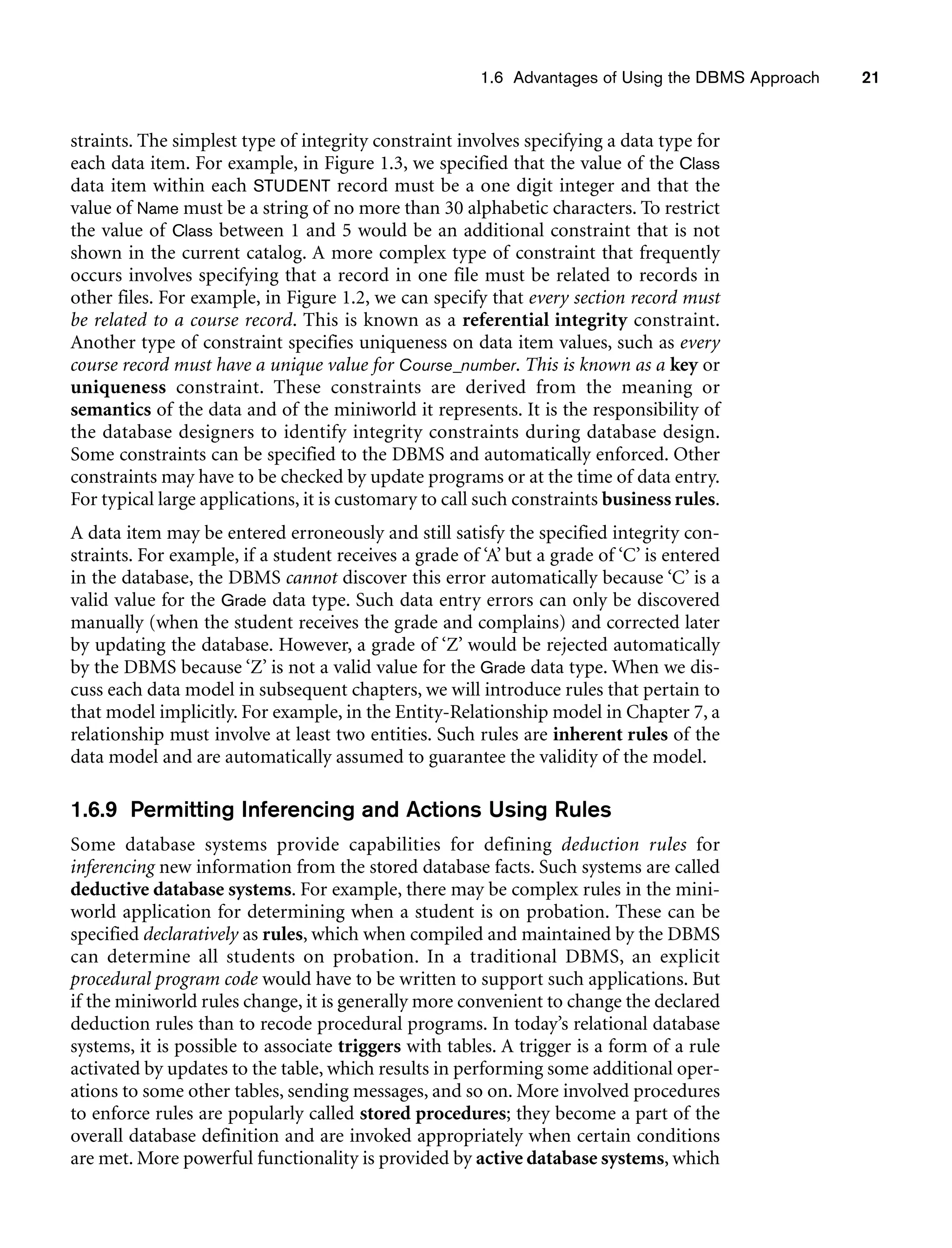 1.6 Advantages of Using the DBMS Approach 21
straints. The simplest type of integrity constraint involves specifying a data type for
each data item. For example, in Figure 1.3, we specified that the value of the Class
data item within each STUDENT record must be a one digit integer and that the
value of Name must be a string of no more than 30 alphabetic characters. To restrict
the value of Class between 1 and 5 would be an additional constraint that is not
shown in the current catalog. A more complex type of constraint that frequently
occurs involves specifying that a record in one file must be related to records in
other files. For example, in Figure 1.2, we can specify that every section record must
be related to a course record. This is known as a referential integrity constraint.
Another type of constraint specifies uniqueness on data item values, such as every
course record must have a unique value for Course_number. This is known as a key or
uniqueness constraint. These constraints are derived from the meaning or
semantics of the data and of the miniworld it represents. It is the responsibility of
the database designers to identify integrity constraints during database design.
Some constraints can be specified to the DBMS and automatically enforced. Other
constraints may have to be checked by update programs or at the time of data entry.
For typical large applications, it is customary to call such constraints business rules.
A data item may be entered erroneously and still satisfy the specified integrity con-
straints. For example, if a student receives a grade of ‘A’ but a grade of ‘C’ is entered
in the database, the DBMS cannot discover this error automatically because ‘C’ is a
valid value for the Grade data type. Such data entry errors can only be discovered
manually (when the student receives the grade and complains) and corrected later
by updating the database. However, a grade of ‘Z’ would be rejected automatically
by the DBMS because ‘Z’ is not a valid value for the Grade data type. When we dis-
cuss each data model in subsequent chapters, we will introduce rules that pertain to
that model implicitly. For example, in the Entity-Relationship model in Chapter 7, a
relationship must involve at least two entities. Such rules are inherent rules of the
data model and are automatically assumed to guarantee the validity of the model.
1.6.9 Permitting Inferencing and Actions Using Rules
Some database systems provide capabilities for defining deduction rules for
inferencing new information from the stored database facts. Such systems are called
deductive database systems. For example, there may be complex rules in the mini-
world application for determining when a student is on probation. These can be
specified declaratively as rules, which when compiled and maintained by the DBMS
can determine all students on probation. In a traditional DBMS, an explicit
procedural program code would have to be written to support such applications. But
if the miniworld rules change, it is generally more convenient to change the declared
deduction rules than to recode procedural programs. In today’s relational database
systems, it is possible to associate triggers with tables. A trigger is a form of a rule
activated by updates to the table, which results in performing some additional oper-
ations to some other tables, sending messages, and so on. More involved procedures
to enforce rules are popularly called stored procedures; they become a part of the
overall database definition and are invoked appropriately when certain conditions
are met. More powerful functionality is provided by active database systems, which
 