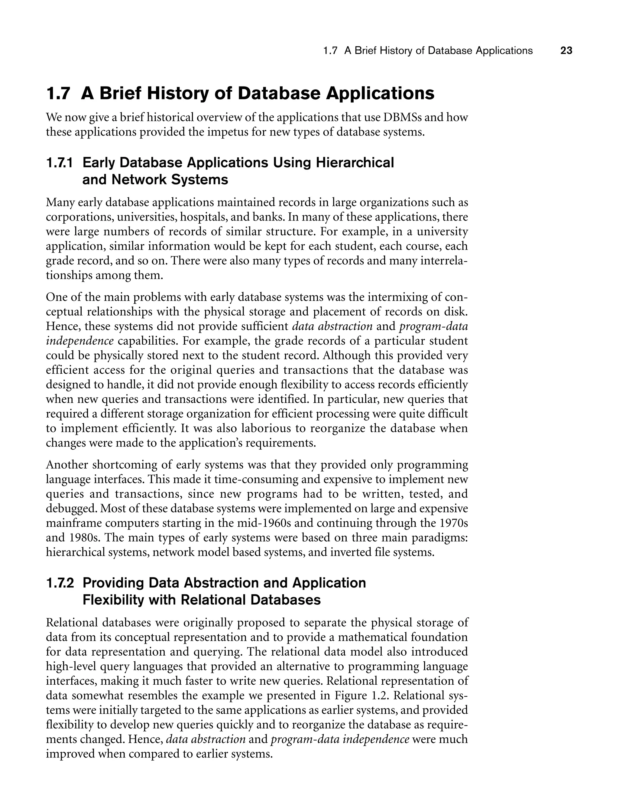 1.7 A Brief History of Database Applications 23
1.7 A Brief History of Database Applications
We now give a brief historical overview of the applications that use DBMSs and how
these applications provided the impetus for new types of database systems.
1.7.1 Early Database Applications Using Hierarchical
and Network Systems
Many early database applications maintained records in large organizations such as
corporations, universities, hospitals, and banks. In many of these applications, there
were large numbers of records of similar structure. For example, in a university
application, similar information would be kept for each student, each course, each
grade record, and so on. There were also many types of records and many interrela-
tionships among them.
One of the main problems with early database systems was the intermixing of con-
ceptual relationships with the physical storage and placement of records on disk.
Hence, these systems did not provide sufficient data abstraction and program-data
independence capabilities. For example, the grade records of a particular student
could be physically stored next to the student record. Although this provided very
efficient access for the original queries and transactions that the database was
designed to handle, it did not provide enough flexibility to access records efficiently
when new queries and transactions were identified. In particular, new queries that
required a different storage organization for efficient processing were quite difficult
to implement efficiently. It was also laborious to reorganize the database when
changes were made to the application’s requirements.
Another shortcoming of early systems was that they provided only programming
language interfaces. This made it time-consuming and expensive to implement new
queries and transactions, since new programs had to be written, tested, and
debugged. Most of these database systems were implemented on large and expensive
mainframe computers starting in the mid-1960s and continuing through the 1970s
and 1980s. The main types of early systems were based on three main paradigms:
hierarchical systems, network model based systems, and inverted file systems.
1.7.2 Providing Data Abstraction and Application
Flexibility with Relational Databases
Relational databases were originally proposed to separate the physical storage of
data from its conceptual representation and to provide a mathematical foundation
for data representation and querying. The relational data model also introduced
high-level query languages that provided an alternative to programming language
interfaces, making it much faster to write new queries. Relational representation of
data somewhat resembles the example we presented in Figure 1.2. Relational sys-
tems were initially targeted to the same applications as earlier systems, and provided
flexibility to develop new queries quickly and to reorganize the database as require-
ments changed. Hence, data abstraction and program-data independence were much
improved when compared to earlier systems.
 